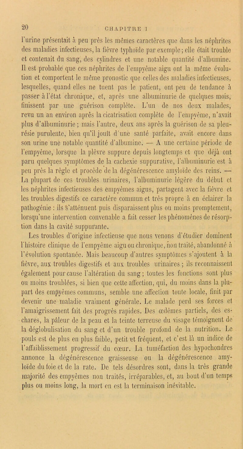 l’urine présentait à peu près les mêmes caractères cpic dans les néphrites des maladies infectieuses, la fièvre typhoïde par exemple ; elle était trouble et contenait du sang, des cylindres et une notable quanlité d’albumine. Il est probable que ces néphrites de l’empyème aigu ont la même évolu- tion et comportent le même pronostic que celles des maladies infectieuses, lesquelles, quand elles ne tuent pas le patient, ont peu de tendance à passer à l’état chronique, et, après une albuminurie de quelques mois, finissent par une guérison complète. L’un de nos deux malades, revu un an environ après la cicatrisation complète de l’cmpyème, n’avait plus d’albuminurie ; mais l’autre, deux ans après la guérison de sa pleu- résie purulente, bien qu’il jouît d’une santé parfaite, avait encore dans son urine une notable quantité d’albumine. — A une certaine période de l’empyème, lorsque la plèvre suppure depuis longtemps et que déjà ont paru quelques symptômes de la cachexie suppurative, l’albuminurie est à peu près la règle et procède de la dégénérescence amyloïde des reins. — La plupart de ces troubles urinaires, l’albuminurie légère du début et les néphrites infectieuses des empyèmes aigus, partagent avec la fièvre et les troubles digestifs ce caractère commun et très propre à en éclairer la patbogénie : ils S'atténuent puis disparaissent plus ou moins promptement, lorsqu’une intervention convenable a fait cesser les phénomènes de résorp- tion dans la cavité suppurante. Les troubles d’origine infectieuse que nous venons d’étudier dominent riiistoire clinique de l’empyème aigu ou chronique, non traité, abandonné à l’évolution spontanée. Mais beaucoup d’autres symptômes s’ajoutent à la fièvre, aux troubles digestifs et aux troubles urinaires ; ils reconnaissent également pour cause l’altération du sang; toutes les fonctions sont plus ou moins troublées, si bien que cette aflèction, qui, du moins dans la plu- part des empyèmes communs, semble une affection toute locale, finit par devenir une maladie vraiment générale. Le malade perd ses forces et l’amaigrissement fait des progrès rapides. Des œdèmes partiels, des es- chares, la pilleur de la peau et la teinte terreuse du visage témoignent de la déglobulisation du sang et d’un trouble profond de la nutrition. Le pouls est de plus en plus faible, petit et fréquent, et c’est là un indice de l’affaiblissement progressif du cœur. La tuméfaction des bypoebondres annonce la dégénérescence graisseuse ou la dégénérescence amy- loïde du foie et de la rate. De tels désordres sont, dans la très grande majorité des empyèmes non traités, irréparables, et, au bout d’un temps plus ou moins long, la mort en est la terminaison inévitable.