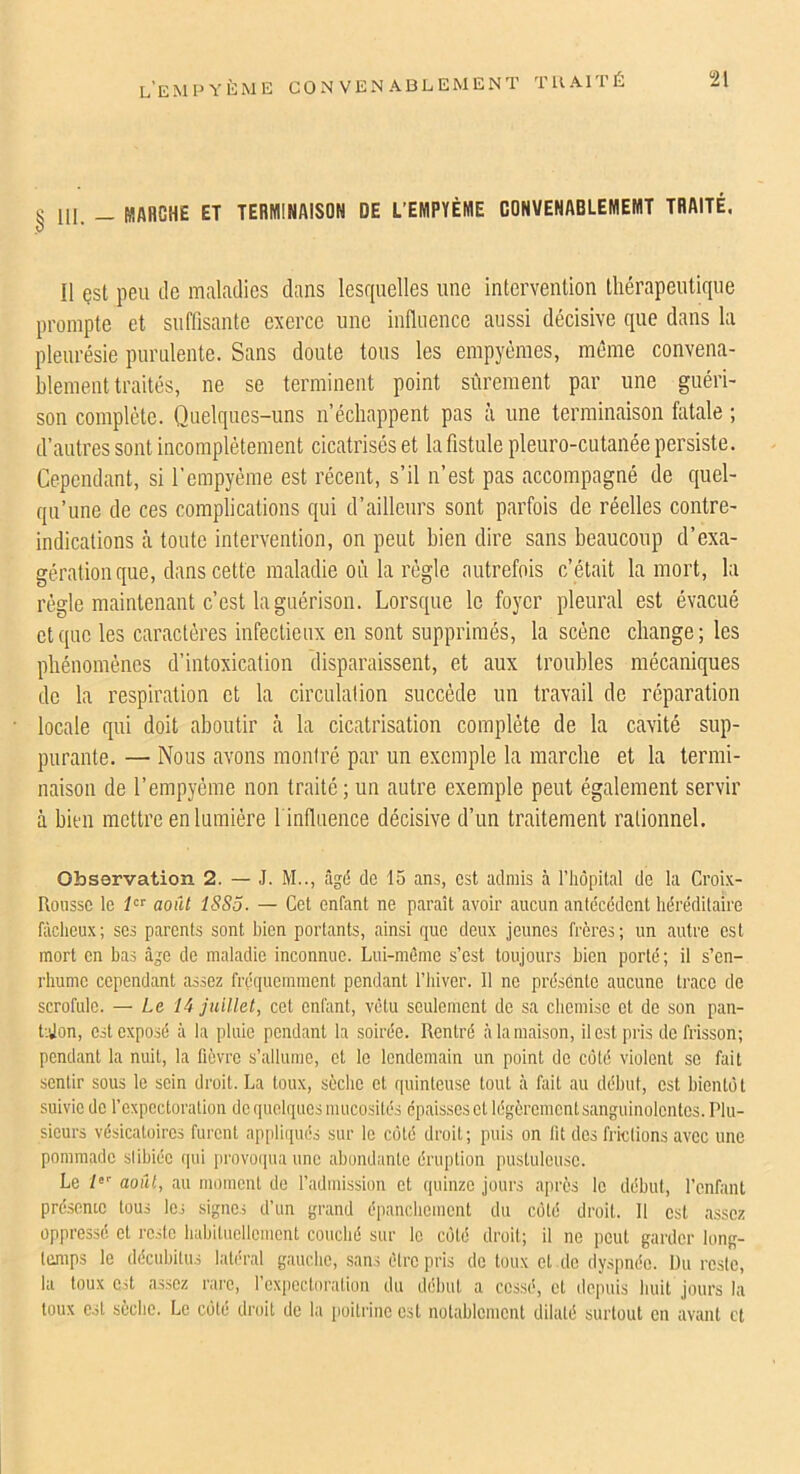 § 111. - MARCHE ET TERMINAISON DE L’EHPYÉME CONVENABLEMEMT TRAITÉ. Il çst peu de m.iladies dans lesquelles une intervention thérapeutique prompte et suffisante exerce une influence aussi décisive que dans la pleurésie purulente. Sans doute tous les empyémes, même convena- blement traités, ne se terminent point sûrement par une guéri- son complète. Quelques-uns n’échappent pas à une terminaison fatale ; d’autres sont incomplètement cicatrisés et la fistule pleuro-cutanée persiste. Cependant, si l’empyéme est récent, s’il n’est pas accompagné de quel- qu’une de ces complications qui d’ailleurs sont parfois de réelles contre- indications à toute intervention, on peut bien dire sans beaucoup d’exa- gération que, dans cette maladie où la règle autrefois c’était la mort, la régie maintenant c’est la guérison. Lorsque le foyer pleural est évacué et que les caractères infectieux en sont supprimés, la scène change ; les phénomènes d’intoxication disparaissent, et aux troubles mécaniques de la respiration et la circulation succède un travail de réparation locale qui doit aboutir à la cicatrisation complète de la cavité sup- purante. — Nous avons moniré par un exemple la marche et la termi- naison de l’empyéme non traité; un autre exemple peut également servir à bien mettre en lumière l inflaence décisive d’un traitement rationnel. Observation 2. — J. M.., âgd de 15 ans, est admis à l’hôpital de la Croix- Rousse le août 1SS5. — Cet enfant ne paraît avoir aucun antécédent héréditaire fâcheux; ses parents sont bien portants, ainsi que deux jeunes frères; un autre est mort en bas âge de maladie inconnue. Lui-même s’est toujours bien porté; il s’en- rhume cependant assez fréquemment pendant l’iiiver. 11 ne présente aucune trace de scrofule. — Le 14 juillet, cet enfant, vêtu seulement de sa chemise et de son pan- t-.Jon, est exposé à la pluie pendant la soirée. Rentré à la maison, il est pris de frisson; pendant la nuit, la fièvre s’allume, et le lendemain un point de coté violent se fait sentir sous le sein droit. La toux, sèche et quinteuse tout à fait au début, est bientôt suivie de l’expectoration de quelques mucosités épaisses et légèrement sanguinolentes. Plu- sieurs vésicatoires furent ap[ilii(ués sur le coté droit; puis on fit des frictions avec une pommade stibiéc (]ui provoipia une abondante éruption pustuleuse. Le /*'■ août, au moment de l’admission et quinze jours après le début, l’enfant présente tous les signes d’un grand épanchement du côté droit. 11 est .assez oppressé et reste habituellement couché sur le côté droit; il ne peut garder long- temps le décubitus laté-ral gauche, sans être pris de toux cl de dyspnée. Du reste, la toux Oit assez rare, l’cxpectoratiou du début a cessé, cl depuis huit jours la toux est sèche. Le côté droit de la [loitrine est notablement dilaté surtout en avant et