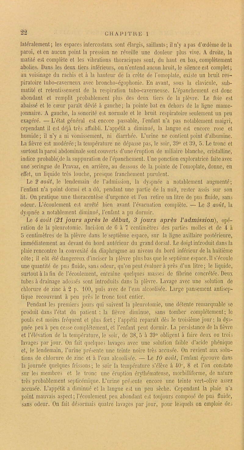 latéralement ; les espaces intercostaux sont élargis, saillants ; il n’y a pas d’œdôme de la paroi, et en aucun point la pression no réveille une douleur plus vive. A droite, la matité est complète et les vibrations thoraciques sont, du haut en bas, complètement abolies. Dans les deux tiers inférieurs, on n’entend aucun bruit, le silence est complet; au voisinage du rachis et à la hauteur de la crête do romoplate, existe un bruit res- piratoire tubo-caverneux avec bronclio-égopbonic. En avant, sous la clavicule, sub- matité et retentissement do la respiration lubo-caverneuso. L’épanchement est donc abondant et remplit probablement plus des deux tiers de la plèvre. Le fuie est abaissé et le cœur parait dévié à gauche; la pointe bat en dehors de la ligne mame- lonnaire. A gauche, la sonorité est normale et le bruit respiratoire seulement un peu exagéré. — L’état général est encore passable, l'enfant n’a pas notablement maigri, cependant il est déjà très afi'aibli. L’appétit a diminué, la langue est encore rose et humide ; il n’y a ni vomissement, ni diarrhée. L’urine no contient point d’albumine. La fièvre est modérée ; la température no dépasse pas, le soir, 39“ et 39, 5. Le tronc et surtout la paroi abdominale sont couverts d’une éruption do miliaire blanche, cristalline, indice probable^dc la suiquiration de répanebement. Une ponction exploratrice faite avec une seringue de Pravaz, en arrière, au dessous de la pointe de l’omoplate, donne, en effet, un liquide très louche, presque franchement purulent. Le 3 août, le lendemain de l’admission, la dyspnée a notablement augmenté; l’enfant n’a point dormi et a dû, pendant une partie de la nuit, rester assis sur son lit. Ün prati({ue une tboracentèse d’urgence et l’on retire un litre de pus fluide, sans odeur. L’écoulement est arrêté bien avant l’évacuation conqdète. — Le 3 août, la dyspnée a notablement diminué, l’enfant a pu dormir. Le 4 août (21 jours après le début, 3 jours après l'admission), opé- ration de la pleurotonde. Incision de G à 7 centimètres des parties molles et do -i à 5 centimètres de la plèvre dans le se])tième e.space, sur la ligne axillaire postérieure, immédiatement au devant du bord antérieur du grand dorsal. Le doigt introduit dans la plaie rencontre la convexité du diaphragme au niveau du bord inférieur do la huitième côte; il efit été dangereux d’inciser la [dèvre i)lus bas que le septième espace. Il s’écoule une quantité de pus fluide, sans odoui’, qu’on peut évaluer à près d’un litre ; le liquide, surtout à la fin do l’écoulement, entrainc quelques masses de fibrine concrétée. Deux tubes à drainage adossés sont introduits dans la plèvre. Lavage avec une solution de chlorure de zinc à 2 p. 100, puis avec de l’eau alcoolisée. Large pansement antisep- tique recouvrant à peu près le tronc tout entier. Pendant les premiers jours qui suivent la pleurotomie, une détente remarquable se produit dans l’état du patient : la lièvre diminue, sans tomber complètement; le pouls est moins fréquent et plus fort; l’appétit reparaît dès le troisième jour; la dys- pnée peu à peu cesse complètement, et l’enfant peut dormir. La persistance de la fièvre et l’élévation do la tem])érature, le soir, de 38, 5 à 39“ obligent à faire deux ou trois lavages par jour. On fait quelque; lavages avec une solution faible d’acide phéniipie et, le lendemain, l’urine présente une teinte noire très accusée. On revient aux solu- tions de chlorure de zinc et à l’eau alcoolisée. — Le 10 août, l’enfant éprouve dans la journée quelques frissons; le soir la température s’élève à 40-, 8 et l’on constate .sur les membres et le tronc une éruption érytliémateuse, morbilliforme, de nature très probablement septicémique. L’urine présente encore une teinte vert-olive assez accusée. L’appétit a diminué et la langue est un peu sèche. Cependant la plaie n’a point mauvais aspect; l’écoulement peu abondant est toujours composé de pus fluide, sans odeur. On fait désormais quatre lavages par jour, pour lesquels on emploie des