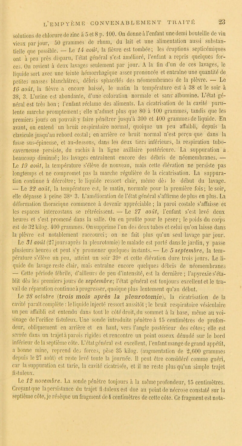 solulions (le chlorure de zinc ù 5 cl 8 p. 100. On donne à l’cnfanl une demi bouteille de vin vieux par jour, 50 grammes de rhum, du lait et une alimentation aussi substan- tielle que possible. — Le 14 août, la liijvre est tombée; les éruptions septicémiques ont a peu près disparu, l’étal général s’est amélioré, l’enfant a repris quelques for- ces. Ou revient à deux lavages seulement par jour. A la fin d’un do ces lavages, le liqidde sort avec une teinte hémorrhagique assez prononcée et entraîne une quantité de petites masses blanchâtres, débris sphacélés des néomembranes de la plèvre. — Le 16 août, la lièvre a encore baissé, le matin la température est à 38 et le soir à 38, 3. L’urine est abondante, d’une coloration normale et sans' albumine. L’état gé- néral est très bon ; l’enfant réclame des aliments. La cicatrisation de la cavité puru- lente marche promptement; elle n’admet plus que 80 à 100 grammes, tandis que les premiers jours on pouvait y faire pénétrer jusqu’à 300 et 400 grammes do liquide. En avant, on entend un bruit respiratoire normal, quoique un peu affaibli, depuis la clavicule jusqu’au rebord costal ; en arrière ce bruit normal n’est perçu que dans la fusse sus-épineuse, et au-dessous, dans les deux tiers inférieurs, la respiration lubo- caverneuse persiste, du rachis à la ligne axillaire postérieure. La suppuration a beaucoup diminué ; les lavages entraînent encore des débris de néomembranes. — Le 19 août, la température s’élève de nouveau, mais cette élévation ne persiste pas longtemps et ne compromet pas la marche régulière do la cicatrisation. La suppura- tion continue à décroître; le liipüde ressort clair, même dès le début du lavage. — Le 22 août, la température est, le malin, normale pour la première fois; le soir, elle dépasse à peine 38“ 3. L’amélioration de l’état général s’affirme déplus en plus. La déformation thoracique commence à devenir appréciable ; la paroi costale s’affaisse et les espaces intercostaux se rétrécissent. — Le 27 août, l’enfant s’est levé doux heures et s’est promené dans la salle. On en profite pour le peser; le poids du corps est de 32 kilog. 400 grammes. On supprime l’un des deux tubes et celui qu’on laisse dans la plèvre est notablement raccourci; on ne fait plus qu’un seul lavage par jour. Le 31 août (27 joursaprès la pleurotomie) le malade est porté dans le jardin, y passe plusieurs heures et peut s’y promener quelques instants. — Le 5 septembre, la tem- pérature s’élève un peu, atteint un soir 39“ et celte élévation dure trois jours. Le li- quide du lavage reste clair, mais entraîne encore quelques débris do néomembranes — Celte période fébrile, d’ailleurs de peu d’intensité, est la dernière; l’apyre.vies’éta- blit dès les premiers jours de septembre-, l’état général est toujours excellent et le tra- vail de réparation continue à progresser, quoique plus lentement qu’au début. Le 2S octobre {trois mois après la pleurotomie), la cicatrisation de la cavité paraît complète : le liquide injecté ressort aussitôt ; le bruit respiratoire vésiculaire un pou affaibli est entendu dans tout le côté droit, du sommet à la base, môme au voi- sinage del’orifico listuleux. Une sonde introduite pénètre à 15 centimèlros de profon- deur, obliquement on arrière et en haut, vers l’angle postérieur dos côtes; elle est serrée dans un trajet à parois rigides et rencontre un point osseux dénudé sur le bord intérieur de la septième cote. L’étalgénéral est excellent, l’enfant mange de grand appétit, a bonne ndne, reprend des forces, pèse 35 kilog. (augmentation do 2,()00 grammes depuis le 27 aoi'il) et reste levé toute la journée. 11 peut cire considéré comme guéri, car la suppuration est tarie, la cavité cicatrisée, cl il ne reste plus qu’un simple trajet lidulcux. Le 12 novembre. La sonde pénètre toujours à la môme profondeur, 15 centimètres. Croyanlque la persistance du trajet liituleuxcsl duc au point do nécrose constaté sur la septième côte, je résèque un fragment de 4 centimètres de celte côte. Ce fragment est nota-