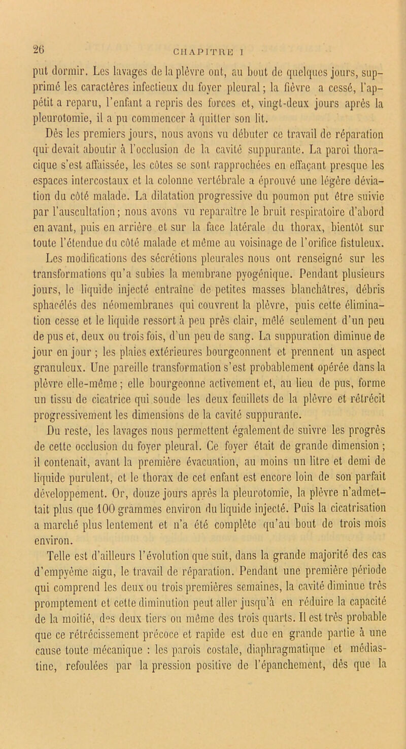 2G put dormir. Les lavages de la plèvre ont, au bout de quelques jours, sup- primé les caractères infectieux du foyer pleural ; la fièvre a cessé, l’ap- pétit a reparu, l’enfant a repris des forces et, vingt-deux jours après la pleurotomie, il a pu commencer à quitter son lit. Dés les premiers jours, nous avons vu débuter ce travail de réparation qui devait aboutir cà l’occlusion de la cavité suppurante. La paroi thora- cique s’est affaissée, les côtes so sont rapprochées en effaçant presque les espaces intercostaux et la colonne vertébrale a éprouvé une légère dévia- tion du côté malade. La dilatation progressive du poumon put être suivie par l’auscultation; nous avons vu reparaître le bruit respiratoire d’abord en avant, puis en arrière et sur la foce latérale du thorax, bientôt sur toute l’étendue du côté malade et môme au voisinage de l’orifice fistuleux. Les modifications des sécrétions pleurales nous ont renseigné sur les transformations qu’a subies la membrane pyogénique. Pendant plusieurs jours, le liquide injecté entraîne de petites masses blanchâtres, débris sphacélés des néomembranes qui couvrent la plèvre, puis cette élimina- tion cesse et le liquide ressort à peu près clair, mélé seulement d’un peu de pus et, deux ou trois fois, d'un peu de sang. La suppuration diminue de jour en jour ; les plaies e.xtérieures bourgeonnent et prennent un aspect granuleux. Une pareille transformation s’est probablement opérée dans la plèvre elle-même ; elle bourgeonne activement et, au lieu de pus, forme un tissu de cicatrice qui soude les deux feuillets de la plèvre et rétrécit progressivement les dimensions de la cavité suppurante. Du reste, les lavages nous permettent également de suivre les progrès de cette occlusion du foyer pleural. Ce foyer était de grande dimension ; il contenait, avant la première évacuation, au moins un litre et demi de liquide purulent, et le thorax de cet enfant est encore loin de son parfait développement. Or, douze jours après la pleurotomie, la plèvre n’admet- tait plus que 100 grammes environ du liquide injecté. Puis la cicatrisation a marché plus lentement et n’a été complète qu’au bout de trois mois environ. Telle est d’ailleurs l’évolution que suit, dans la grande majorité des cas d’empyéme aigu, le travail de réparation. Pendant une première période qui comprend les deux ou trois premières semaines, la cavité diminue très promptement et cette diminution peut aller jusqu’à en réduire la capacité de la moitié, d“s deux tiers ou même des trois quarts. Il est très probable que ce rétrécissement précoce et rapide est due en grande partie à une cause toute mécanique : les parois costale, diaphragmatique et médias- line, refoulées par la pression positive de l’épanchement, dès que la