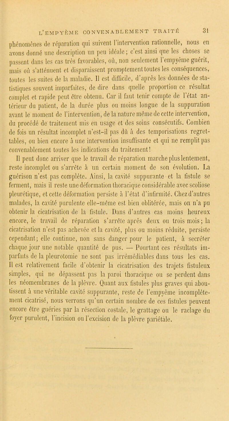 phénomènes de réparation qui suivent l’intervention rationnelle, nous en avons donné une description un peu idéale; c’est ainsi que les choses sc passent dans les cas très favorables, où, non seulement l’empyéme guérit, mais où s’atténuent et disparaissent promptement toutes les conséquences, toutes les suites de la maladie. 11 est difficile, d’après les données de sta- tistiques souvent imparfaites, de dire dans quelle proportion ce résultat complet et rapide peut être obtenu. Car il faut tenir compte de 1 état an- térieur du patient, de la durée plus ou moins longue de la suppuration avant le moment de l’intervention, de la nature même de celte intervention, du procédé de traitement mis en usage et des soins consécutifs. Combien de fois un résultat incomplet n’est-il pas dû à des temporisations regret- tables, ou bien encore à une intervention insuffisante et qui ne remplit pas convenablement toutes les indications du traitement ! Il peut donc arriver que le travail de réparation marche plus lentement, reste incomplet ou s’arrête à un certain moment de son évolution. La guérison n’est pas complète. Ainsi, la cavité suppurante et la fistule se ferment, mais il reste une déformation thoracique considérable avec scoliose pleurétique, et cette déformation persiste à l’état d’infirmité. Chez d’autres malades, la cavité purulente elle-même est bien oblitérée, mais on n’a pu obtenir la cicatrisation de la fistule. Dans d’autres cas moins heureux encore, le travail de réparation s’arrête après deux ou trois mois ; la cicatrisation n’est pas achevée et la cavité, plus ou moins réduite, persiste cependant; elle continue, non sans danger pour le patient, à secréter chaque jour une notable quantité de pus. — Pourtant ces résultats im- parfaits de la pleurotomie ne sont pas irrémédiables dans tous les cas. Il est relativement facile d’obtenir la cicatrisation des trajets fistuleux simples, qui ne dépassent pas la paroi thoracique ou se perdent dans les néomembranes de la plèvre. Quant aux fistules plus graves qui abou- tissent à une véritable cavité suppurante, reste de l’empyème incomplète- ment cicatrisé, nous verrons qu’un certain nombre de ces fistules peuvent encore être guéries par la résection costale, le grattage ou le raclage du foyer purulent, l’incision ou l’excision de la plèvre pariétale.