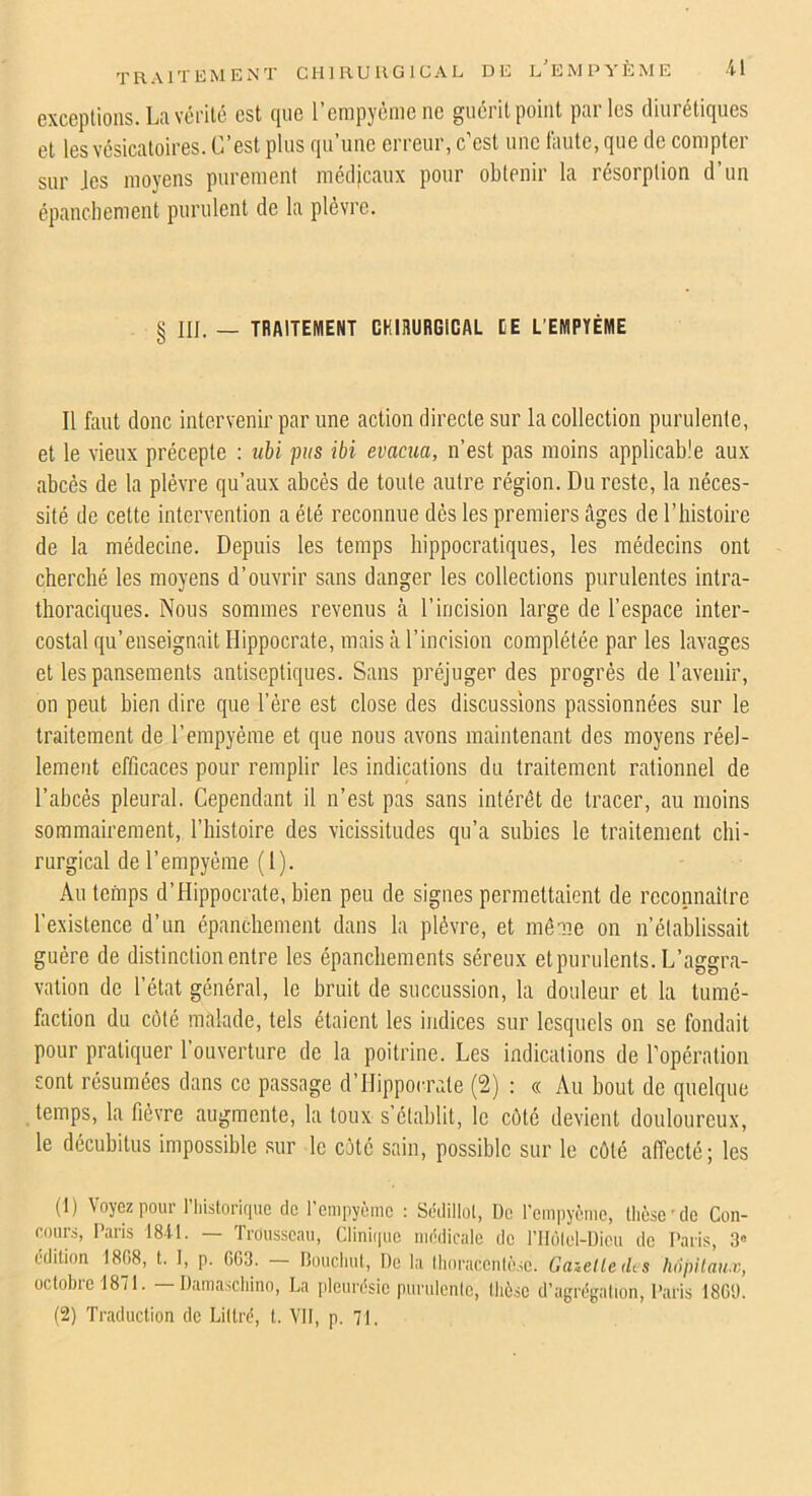 exceptions. La vérilc est que l’empyème ne guérit point parles diurétiques et les vésicatoires. C’est plus qu’une erreur, c’est une faute, que de compter sur Jes moyens purement médjcaux pour obtenir la résorption d’un épanchement purulent de la plèvre. § III. _ traitement CRIHÜRGICAL EE L’EMPYÈME Il faut donc intervenir par une action directe sur la collection purulente, et le vieux précepte ; ubi fus ibi évacua, n’est pas moins applicable aux abcès de la plèvre qu’aux abcès de toute autre région. Du reste, la néces- sité de cette intervention a été reconnue dès les premiers âges de l’histoire de la médecine. Depuis les temps hippocratiques, les médecins ont cherché les moyens d’ouvrir sans danger les collections purulentes intra- thoraciques. Nous sommes revenus à l’incision large de l’espace inter- costal qu’enseignait Hippocrate, mais à l’incision complétée par les lavages et les pansements antiseptiques. Sans préjuger des progrès de l’avenir, on peut bien dire que l’ère est close des discussions passionnées sur le traitement de l’empyème et que nous avons maintenant des moyens réel- lement efficaces pour remplir les indications du traitement rationnel de l’abcès pleural. Cependant il n’est pas sans intérêt de tracer, au moins sommairement, l’iiistoire des vicissitudes qu’a subies le traitement chi- rurgical de l’empyème (1). Au temps d’Hippocrate, bien peu de signes permettaient de reconnaître l’existence d’un épanchement dans la plèvre, et même on n’établissait guère de distinction entre les épanchements séreux etpurulents. L’aggra- vation de l’état général, le bruit de succussion, la douleur et la tumé- faction du côté malade, tels étaient les indices sur lesquels on se fondait pour pratiquer l’ouverture de la poitrine. Les indications de l’opération sont résumées dans ce passage d’Hippocrate (2) : « Au bout de quelque temps, la fièvre augmente, la toux s’établit, le côté devient douloureux, le décubitus impossible sur le côte sain, possible sur le côté affecté; les (1) Voyez pour riiistoririue de renipyèmc : Sédillol, Uc rciiipyèmo, thèse'de Con- cours, Pans 1811. — Trousseau, Clinii|uc nièdicalc de rilolel-Dieu de Paris, 3« édition 1808, t. I, p. GG3. — lioudml, De la llu)racenlô.Æ. Gazelle des hôpitaux, octobre 1871. — Dama.scliino, La pleurésie purulente, lliô.se d’agrégniion, Paris 18G1). (2) Traduction de Littré, t. VU, p. 71,