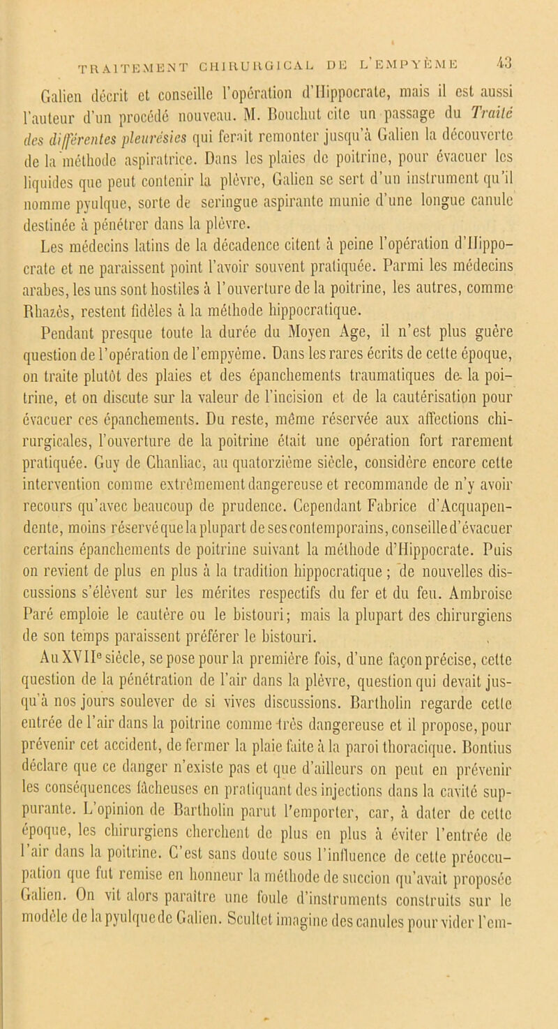 TRAITKMKNT CHJUUUGICAL DG l’E M P Y K M IC Galien décrit et conseille l’opération d’Hippocrate, mais il est aussi l’auteur d’un procède nouveau. M. Boucliut cite un passage du 'liciilé des dilferentes pleurésies qui ferait remonter jusqu’à Galien la découverte de la'métliodc aspiratrice. Dans les plaies de poitrine, pour évacuer les liquides que peut contenir la plèvre, Galien se sert d’un inslrumcnt qu’il nomme pyulque, sorte de seringue aspirante munie d’une longue canule destinée à pénétrer dans la plèvre. Les médecins latins de la décadence citent à peine l’opération d’Hippo- crate et ne paraissent point l’avoir souvent pratiquée. Parmi les médecins arabes, les uns sont hostiles à l’ouverture de la poitrine, les autres, comme Rliazôs, restent fidèles à la méthode hippocratique. Pendant presque toute la durée du Moyen Age, il n’est plus guère question de l’opération de l’empyéme. Dans les rares écrits de celte époque, on traite plutôt des plaies et des épanchements traumatiques de- la poi- trine, et on discute sur la valeur de l’incision et de la cautérisation pour évacuer ces épanchements. Du reste, môme réservée aux affections chi- rurgicales, l’ouverture de la poitrine était une opération fort rarement pratiquée. Guy de Chanliac, au quatorzième siècle, considère encore cette intervention comme extrêmement dangereuse et recommande de n’y avoir recours qu’avec beaucoup de prudence. Cependant Fabrice d’Acquapen- dente, moins réservé que la plupart de sescontemporains, conseille d’évacuer certains épanchements de poitrine suivant la méthode d’Hippocrate. Puis on revient de plus en plus à la tradition hippocratique ; de nouvelles dis- cussions s’élèvent sur les mérites respectifs du fer et du feu. Ambroise Paré emploie le cautère ou le bistouri; mais la plupart des chirurgiens de son temps paraissent préférer le bistouri. Au XVII® siècle, se pose pour la première fois, d’une foçon précise, celte question de la pénétration de l’air dans la plèvre, question qui devait jus- qu à nos jours soulever de si vives discussions. Bartholin regarde cette entrée de l’air dans la poitrine comme -très dangereuse et il propose, pour prévenir cet accident, de fermer la plaie faite à la paroi thoracique. Bontius déclare que ce danger n’existe pas et que d’ailleurs on peut en prévenir les conséquences lâcheuses en pratiquant des injections dans la cavité sup- purante. L opinion de Bartholin parut l'emporter, car, à dater de celle époque, les chirurgiens cherchent de plus en plus à éviter l’entrée de 1 air dans la poitrine. G est sans doute sous l’influence de cette préoccu- pation que fut remise en honneur la méthode de succion qu’avait proposée Galien. On vit alors paraître une tonie d’instruments construits sur le modèle de la pyulque de Galien. Scultot imagine des canules pour vider l'em-