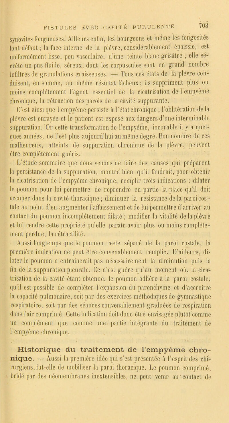 synovites fongueuses. Ailleurs enfin, les bourgeons et môme les fongosités tout défaut ; la face interne de la plèvre, considérablement épaissie, est uniformément lisse, peu vasculaire, d’une teinte blanc grisâtre ; elle sé- crète un pus fluide, séreux, dont les corpuscules sont en grand nombre infiltrés de granulations graisseuses. — Tous ces états de la plèvre con- duisent, en somme, au môme résultat làclieux ; ils suppriment plus ou moins complètement l’agent essentiel de la cicatrisation de l’empyème chronique, la rétraction des parois de la cavité suppurante. C’est ainsi que l’empyème persiste à l’état chronique ; l’oblitération de la plèvre est enrayée et le patient est exposé aux dangers d’une interminable suppuration. Or cette transformation de l’empyéme, incurable il y a quel- ques années, ne l’est plus au jourd’hui au môme degré. Bon nombre de ces malheureux, atteints de suppuration chronique de la plèvre, peuvent être complètement guéris. L’étude sommaire que nous venons de faire des causes qui préparent la persistance de la suppuration, montre bien qu’il faudrait, pour obtenir la cicatrisation de l’empyéme chronique, remplir trois indications ; dilater le poumon pour lui permettre de reprendre en partie la place qu’il doit occuper dans la cavité thoracique; diminuer la résistance delà paroi cos- tale au point d'en augmenter l’affaissement et de lui permettre d’arriver au contact du poumon incomplètement dilaté ; modifier la vitalité de la plèvre et lui rendre cette propriété quelle paraît avoir plus ou moins complète- ment perdue, la rétractilité. Aussi longtemps que le poumon reste séparé de la paroi costale, la première indication ne peut être convenablement remplie. D’ailleurs, di- later le poumon n’entraînerait pas nécessairement la diminution puis la fin de la suppuration pleurale. Ce n’est guère qu’au moment où, la cica- trisation de la cavité étant obtenue, le poumon adhère à la paroi costale, qu’il est possible de compléter l’expansion du parenchyme et d'accroître la capacité pulmonaire, soit par des exercices méthodiques de gymnastique respiratoire, soit par des séances convenablement graduées de respiration dans l’air comprimé. Cette indication doit donc ôtre envisagée plutôt comme un complément que comme une -partie intégrante du traitement de l’empyème ebronique. Historique du traitement de l’empyème chro- nique. — Aussi la première idée qui s’est présentée à l’esprit des chi- rurgiens, fut-elle de mobiliser la paroi thoracique. Le poumon comprimé, bridé par des néomembranes inextensibles, ne peut venir au contact de