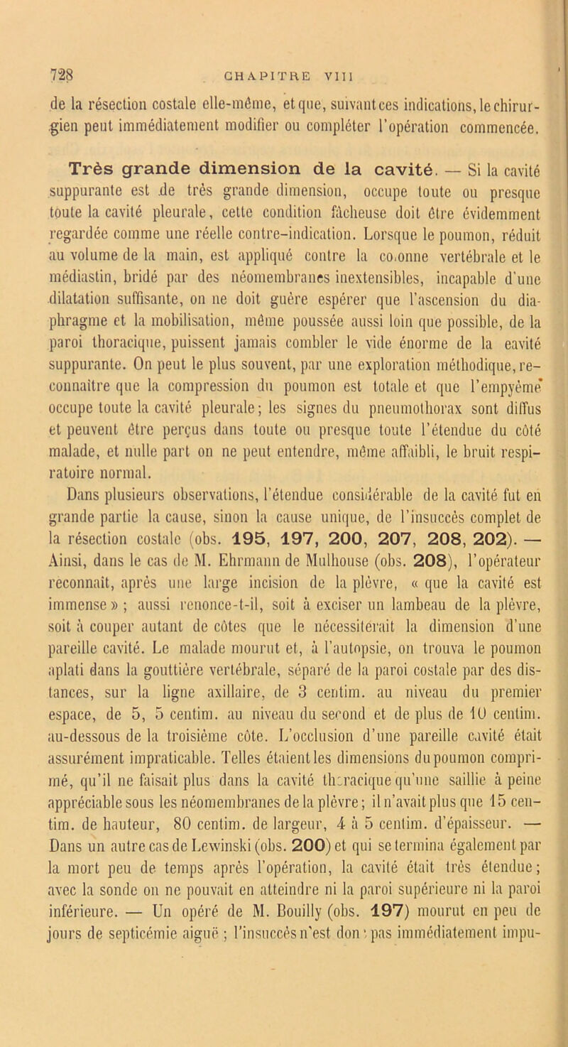 de la résection costale elle-même, et que, suivantces indications, le chirur- ,gien peut immédiatement modifier ou compléter l’opération commencée. Très grande dimension de la cavité. — Si la cavité suppurante est .de très grande dimension, occupe toute ou presque toute la cavité pleurale, celte condition fâcheuse doit être évidemment regardée comme une réelle contre-indication. Lorsque le poumon, réduit au volume de la main, est appliqué contre la co.onne vertébrale et le médiastin, bridé par des néomembranes inextensibles, incapable d'une dilatation suffisante, on ne doit guère espérer que l’ascension du dia- phragme et la mobilisation, môme poussée aussi loin que possible, de la paroi thoracique, puissent jamais combler le vide énorme de la eavilé suppurante. On peut le plus souvent, par une exploration méthodique, re- connaître que la compression du poumon est totale et que l’empyéme’ occupe toute la cavité pleurale; les signes du pneumothorax sont diffus et peuvent être perçus dans toute ou presque toute l’étendue du côté malade, et nulle part on ne peut entendre, même affaibli, le bruit respi- ratoire normal. Dans plusieurs observations, l’étendue considérable de la cavité fut en grande partie la cause, sinon la cause unique, de l’insuccès complet de la résection costale (obs. 195, 197, 200, 207, 208, 202). — Ainsi, dans le cas de M. Ehrmann de Mulhonse (obs. 208), l’opérateur reconnaît, après une large incision de la plèvre, « que la cavité est immense » ; aussi renonce-t-il, soit à exciser un lambeau de la plèvre, soit à couper autant de côtes que le nécessiterait la dimension d’une pareille cavité. Le malade mourut et, à l’autopsie, on trouva le poumon aplati dans la gouttière vertébrale, séparé de la paroi costale par des dis- tances, sur la ligne axillaire, de 3 centim. au niveau du premier espace, de 5, 5 centim. au niveau du second et de plus de 1U centim. au-dessous de la troisième côte. L’occlusion d’une pareille cavité était assurément impraticable. Telles étaient les dimensions du poumon compri- mé, qu’il ne ffiisait plus dans la cavité thiracique qu’une saillie à peine appréciable sous les néomembranes de la plèvre; il n’avait plus que 15 cen- tim. de hauteur, 80 centim. de largeur, 4 à 5 centim. d’épaisseur. — Dans un autre cas de Lewinski (obs. 200) et qui se termina également par la mort peu de temps après l’opération, la cavité était très étendue; avec la sonde on ne pouvait en atteindre ni la paroi supérieure ni la paroi inférieure. — Un opéré de M. Bouilly (obs. 197) mourut en peu de jours de septicémie aiguë ; l’insuccès n’est don‘.pas immédiatement impu-