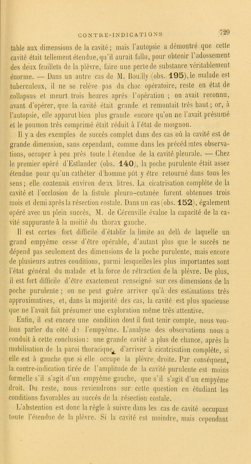 CONTHE-lNDICATl ONS table aux dimensions de la cavité ; mais l’autopsie a démontré que cette cavité était tellement étendue, qu’il aurait fallu, pour obtenir l’adossement des deux feuillets de la plèvre, faire une perle de substance véritablement énorme. — Dans un antre cas de M. Bau.lly (obs. 195), le malade est tuberculeux, il ne se relève pas du choc opératoire, reste en état de collapsus et meurt trois heures après l’opération ; on avait reconnu, avant d’opérer, que la cavité était grande et remontait très haut ; or, cà l'autopsie, elle apparut bien plus grande encore qu’on ne l’avait présumé et le poumon très comprimé était réduit à l'état de moignon. Il y a des exemples de succès complet dans des cas où la cavité est de grande dimension, sans cependant, comme dans les précéd3iites observa- tions, occuper à peu prés toute 1 étendue de la cavité pleurale. — Chez le premier opéré d’Estlander (obs. 140j, la poche purulente était assez étendue pour qu’un cathéter d’homme put y être retourné dans tous les sens ; elle contenait environ deux litres. La cicatrisation complète de la cavité et l'occlusion de la fistule pleuro-cutanée furent obtenues trois mois et demi après la résection costale. Dans un cas (obs. 152), également opéré avec un plein succès, M. de Cérenville évalue la capacité de la ca- vité suppurante ci la moitié du thorax gauche. Il est certes fort difficile d’établir la limite au delà de laquelle un grand empyéme cesse d’être opérable, d’autant plus que le succès ne dépend pas seulement des dimensions de la poche purulente, mais encore de plusieurs autres conditions, parmi lesquelles les plus importantes sont l’état général du malade et la force de rétraction de la plèvre. De plus, il est fort difficile d’être exactement renseigné sur ces dimensions de la poche purulente ; on ne peut guère arriver qu’à des estimations très approximatives, et, dans la majorité des cas, la cavité est plus spacieuse que ne l’avait fiiil présumer une exploration même très attentive. Enfin, il est encore une condition dont il fimt tenir compte, nous vou- lons parler du côté dî l’empyème. L’analyse des observations nous a conduit à celte conclusion: une grande cavité a plus de chance, après la mobilisation de la paroi thoraci(|ue^ d’arriver à cicatrisation complète, si elle est à gauche que si elle occupe la plèvre droite. Par conséquent, la contre-indication tirée de l’amplitude de la cavité purulente est moins formelle s’il s’agit d’un empyéme gauche, que s’il s’agit d’un empyéme droit. Du reste, nous reviendrons sur celte question en étudiant les conditions favorables au succès de la résection costale. L’abstention est donc la règle à suivre dans les cas de cavité occupant toute l’étendue de la plèvre. Si la cavité est moindre, mais cependant