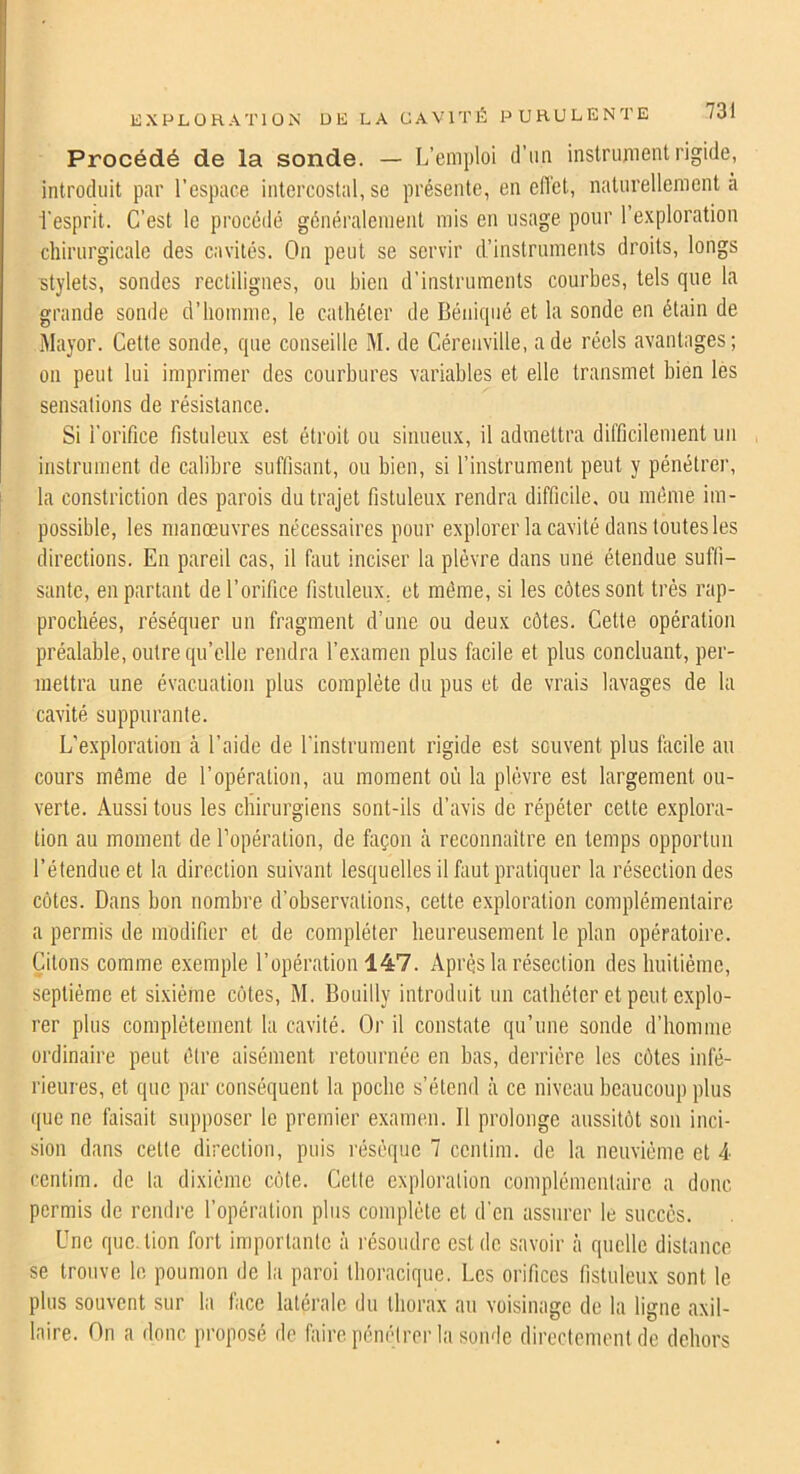 Procédé de la sonde. — L’emploi d’un instrument rigide, introduit par l’espace intercostal, se présente, en efl'et, naturellement à l'esprit. C’est le procédé généralement mis en usage pour l’exploration chirurgicale des caviiés. On peut se servir d’instruments droits, longs stylets, sondes rectilignes, ou bien d’instruments courbes, tels que la grande sonde d’homme, le cathéter de Béniqiié et la sonde en étain de Mayor. Cette sonde, que conseille M. de Cérenville, a de réels avantages; on peut lui imprimer des courbures variables et elle transmet bien lès sensations de résistance. Si l’orifice fistuleux est étroit ou sinueux, il admettra difficilement un instrument de calibre suffisant, ou bien, si l’instrument peut y pénétrer, la constriction des parois du trajet fistuleux rendra difficile, ou mebiie im- possible, les manœuvres nécessaires pour explorer la cavité dans toutes les directions. En pareil cas, il fiiut inciser la plèvre dans une étendue suffi- sante, en partant de l’orifice fistuleux, et même, si les côtes sont très rap- prochées, réséquer un fragment d’une ou deux côtes. Cette opération préalable, outre qu’elle rendra l’examen plus facile et plus concluant, per- mettra une évacuation plus complète du pus et de vrais lavages de la cavité suppurante. L’exploration à l’aide de l'instrument rigide est souvent plus facile au cours même de l’opération, au moment où la plèvre est largement ou- verte. Aussi tous les chirurgiens sont-ils d’avis de répéter cette e.xplora- tion au moment de l’opération, de façon à reconnaître en temps opportun l’étendue et la direction suivant lesquelles il fiiut pratiquer la résection des côtes. Dans bon nombre d’observations, cette exploration complémentaire a permis de modifier et de compléter heureusement le plan opératoire. Citons comme exemple l’opération 147. Après la résection des buitiéme, septième et sixième côtes, M. Bouilly introduit un cathéter et peut explo- rer plus complètement la cavité. Or il constate qu’une sonde d’homme ordinaire peut être aisément retournée en bas, derrière les côtes infé- rieures, et que par conséquent la poche s’étend ce niveau beaucoup plus que ne faisait supposer le premier examen. Il prolonge aussitôt son inci- sion dans cette direction, puis résèque 7 ccntim. de la neuvième et 4 ccnlim. de la dixième côte. Cette exploration complémentaire a donc permis de rendre l’opération plus complète et d'en assurer le succès. Une que.tion fort importante à résoudre est de savoir à quelle distance se trouve le poumon de la paroi thoracique. Les orifices fistuleux sont le plus souvent sur la face latérale du thorax au voisinage de la ligne axil- laire. On a donc proposé do faire pénétrer la sonde directement de dehors