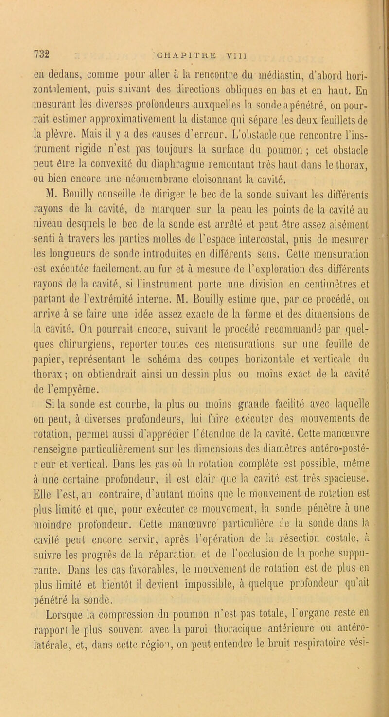 en dedans, comme pour aller à la rencontre du médiastin, d’abord liori- ïontalement, puis suivant des directions obliques en bas et en haut. En mesurant les diverses profondeurs auxquelles la sondeapénétré, on pour- rait estimer approximativement la distance qui sépare les deux feuillets de la plèvre. Mais il y a des causes d’erreur. L’obstacle que rencontre l’ins- trument rigide n’est pas toujours la surface du poumon ; cet obstacle peut être la convexité du diaphragme remontant très haut dans le thorax, ou bien encore une néoniembrane cloisonnant la cavité. M. Bouilly conseille de diriger le bec de la sonde suivant les différents rayons de la cavité, de marquer sur la peau les points de la cavité au niveau desquels le bec de la sonde est arrêté et peut être assez aisément senti à travers les parties molles de l’espace intercostal, puis de mesurer les longueurs de sonde introduites en différents sens. Celte mensuration est exécutée facilement, au fur et à mesure de l’exploration des différents l'ayons de la cavité, si l’instrument porte une division en centimètres et partant de l’extrémité interne. M. Bouilly estime que, par ce procédé, on arrive à se faire une idée assez exacte de la forme et des dimensions de la cavité. On pourrait encore, suivant le procédé recommandé par quel- ques chirurgiens, reporter toutes ces mensurations sur une feuille de papier, représentant le schéma des coupes horizontale et verticale du thorax ; on obtiendrait ainsi un dessin plus ou moins exact de la cavité de l’empyéme. Si la sonde est courbe, la plus ou moins grande facilité avec laquelle on peut, à diverses profondeurs, lui faire exécuter des mouvements de rotation, permet aussi d’apprécier l’étendue de la cavité. Cette manœuvre renseigne particuliérement sur les dimensions des diamètres anléro-posté- r eur et vertical. Dans les cas où la rotation complète est possible, même à une certaine profondeur, il est clair que la cavité est très spacieuse. Elle l’est, au contraire, d’autant moins que le mouvement de rotrtion est plus limité et que, pour exécuter ce mouvement, la sonde pénétre à une moindre profondeur. Cette manœuvre particulière de la sonde dans la cavité peut encore servir, après l’opération de la résection costale, a suivre les progrès de la réparation et de l’occlusion de la poche suppu- rante. Dans les cas favorables, le mouvement de rotation est de plus en plus limité et bientôt il devient impossible, à quelque profondeur qu ait pénétré la sonde. Lorsque la compression du poumon n’est pas totale, l’organe reste en rapport le plus souvent avec la paroi thoracique antérieure ou antéro- latérale, et, dans cette région, on peut entendre le bruit respiratoire vési-