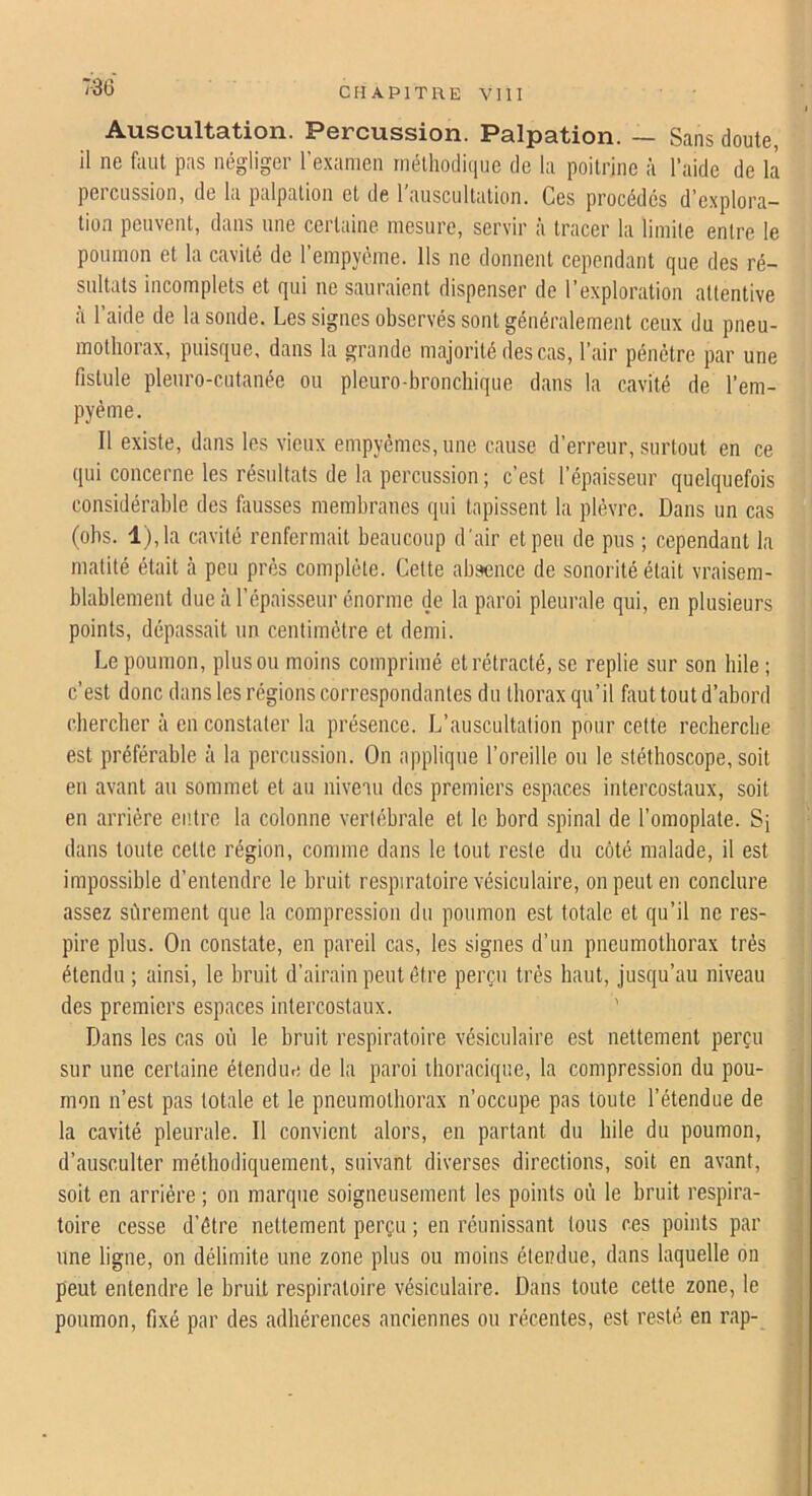 Auscultation. Percussion. Palpation. — Sans doute, il ne faut pas négliger l’e-xamen rnélhodii|iie de la poitrine à l’aide de là percussion, de la palpation et de l’auscultation. Ces procédés d’explora- tion peuvent, dans une certaine mesure, servir à tracer la limite entre le poumon et la cavité de l’empyéme. Ils ne donnent cependant que des ré- sultats incomplets et qui ne sauraient dispenser de l’exploration attentive à l’aide de la sonde. Les signes observés sont généralement ceux du pneu- mothorax, puisque, dans la grande majorité des cas, l’air pénétre par une fistule plenro-cutanée ou pleuro-bronchique dans la cavité de l’em- pyéme. Il existe, dans les vieux empyémes,uue cause d’erreur, surtout en ce qui concerne les résultats de la percussion; c’est l’épaisseur quelquefois considérable des fausses membranes qui tapissent la plèvre. Dans un cas (obs. l),la cavité renfermait beaucoup d'air et peu de pus ; cependant la matité était ci peu près complète. Cette absence de sonorité était vraisem- blablement due à l’épaisseur énorme de la paroi pleurale qui, en plusieurs points, dépassait un centimètre et demi. Le poumon, plus ou moins comprimé et rétracté, se replie sur son bile ; c’est donc dans les régions correspondantes du thorax qu’il faut tout d’abord chercher à en constater la présence. L’auscultation pour celte recherche est préférable à la percussion. On applique l’oreille ou le stéthoscope, soit eu avant au sommet et au niveau des premiers espaces intercostaux, soit en arrière entre la colonne vertébrale et le bord spinal de l’omoplate. Sj dans toute celte région, comme dans le tout reste du côté malade, il est impossible d’entendre le bruit respiratoire vésiculaire, on peut en conclure assez sôrement que la compression du poumon est totale et qu’il ne res- pire plus. On constate, en pareil cas, les signes d’un pneumothorax très étendu ; ainsi, le bruit d’airain peut être perçu très haut, jusqu’au niveau des premiers espaces intercostaux. Dans les cas où le hruit respiratoire vésiculaire est nettement perçu sur une certaine étendm* de la paroi thoracique, la compression du pou- mon n’est pas totale et le pneumothorax n’occupe pas toute l’étendue de la cavité pleurale. Il convient alors, en partant du hile du poumon, d’ausculter méthodiquement, suivant diverses directions, soit en avant, soit en arrière ; on marque soigneusement les points où le hruit respira- toire cesse d’être nettement perçu ; en réunissant tous ces points par une ligne, on délimite une zone plus ou moins étendue, dans laquelle on peut entendre le hruit respiratoire vésiculaire. Dans toute cette zone, le poumon, fixé par des adhérences anciennes ou récentes, est resté en rap-