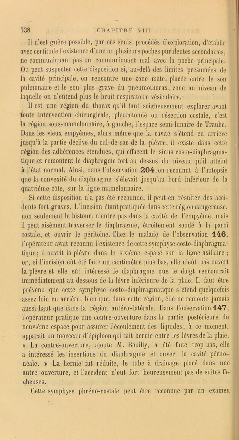 Il n’est guère possible, par ces seuls procédés d'exploration, d’établir avec certitude l’existence d’une ou plusieurs poches purulentes secondaires, ne communiquant pas ou communiquant mal avec la poche principale. Ou peut suspecter cette disposition si, au-delà des limites présumées de la cavité principale, on rencontre une zone mate, placée entre le son pulmonaire et le son plus grave du pneumothorax, zone au niveau de laquelle on n’entend plus le bruit respiratoire vésiculaire. Il est une région du thorax qu’il faut soigneusement explorer avant toute intervention chirurgicale, pleurotomie ou résection costale, c’est la région sous-mamelonnaire, à gauche, l’espace semi-lunaire de Traube. Dans les vieux empyémes, alors même que la cavité s’étend en arriére jusqu’à la partie déclive du cul-de-sac de la plèvre, il existe dans cette région des adhérences étendues, qui eflàcent le sinus costo-diaphragma- tique et remontent le diaphragme fort au dessus du niveau qu’il atteint à l’état normal. Ainsi, dans l’observation 204,on reconnut à l’autopsie que la convexité du diaphragme s’élevait jusqu’au bord inférieur de la quatrième côte, sur la ligne mamelonnaire. Si cette disposition n’a pas été reconnue, il peut en résulter des acci- dents fort graves. L’incision étant pratiquée dans cette région dangereuse, non seulement le bistouri n’entre pas dans la cavité de l’empyème, mais il peut aisément traverser le diaphragme, étroitement soudé à la paroi costale, et ouvrir le péritoine. Chez le malade de l’observation 146, l’opérateur avait reconnu l’existence de cette symphyse costo-diaphragma- tique ; il ouvrit la plèvre dans le sixième espace sur la ligne axillaire ; or, si l’incision eût été faite un centimètre plus bas, elle n’eùt pas ouvert la plèvre et elle eût intéressé le diaphragme que le doigt rencontrait immédiatement au dessous de la lèvre inférieure de la plaie. Il faut être prévenu que cette symphyse costo-diaphragmatique s’étend quelquefois assez loin en arrière, bien que, dans cette région, elle ne remonte jamais aussi haut que dans la région antéro-latérale. Dans l’observation 147, l’opérateur pratique une contre-ouverture dans la partie postérieure du neuvième espace pour assurer récoulement des liipiides ; à ce moment, apparait un morceau d’épiploon qui fait hernie entre les lèvres de la plaie. « La contre-ouverture, ajoute M. Bouilly, a été faite trop bas, elle a intéressé les insertions du diaphragme et ouvert la cavité périto- néale. » La hernie lut réduite, le tube à drainage placé dans une autre ouverture, et l’accident n’eut fort heureusement pas de suites lâ- cheuses. Cette symphyse phréno-costale peut être reconnue par un examen