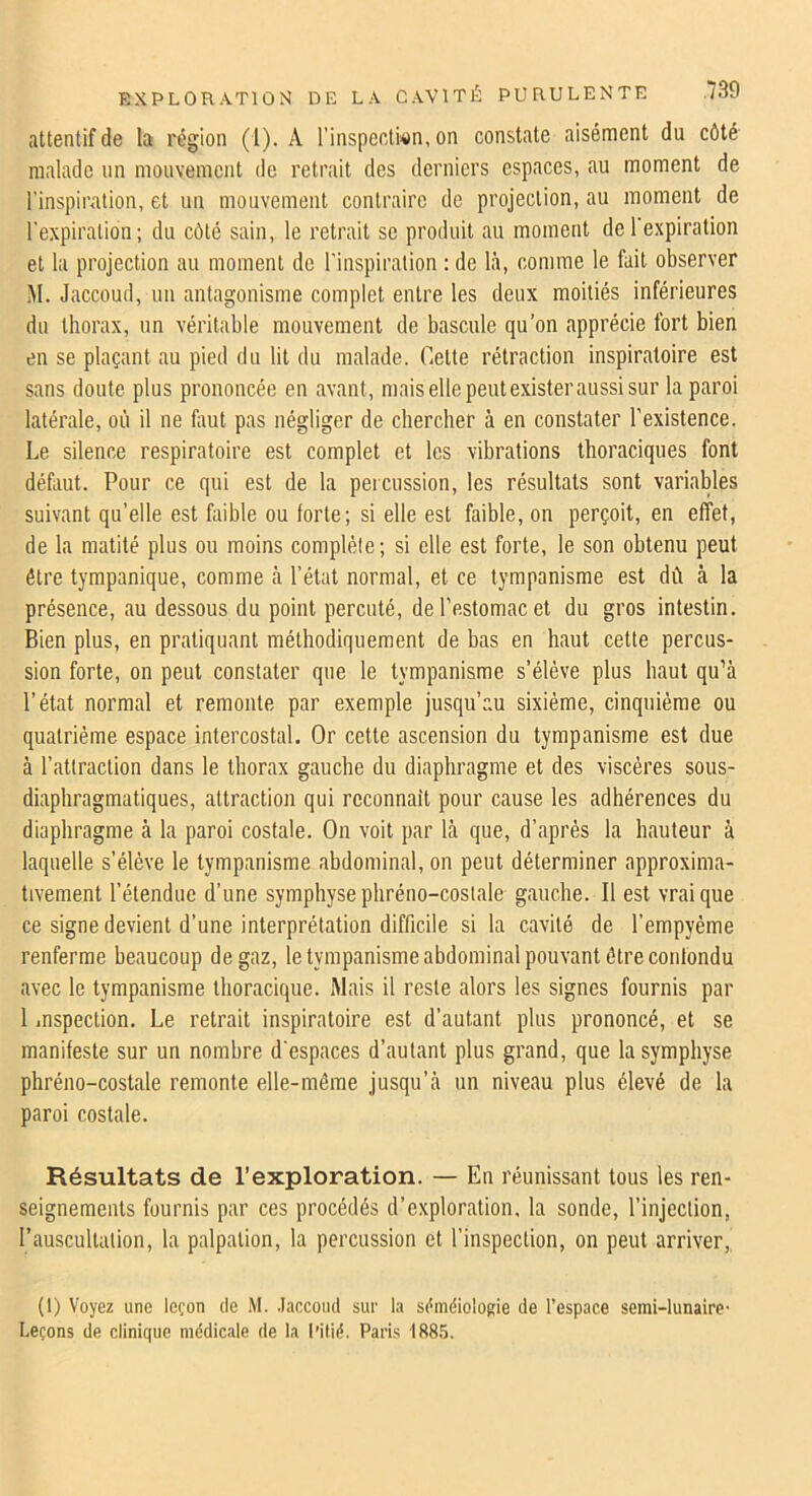 attentif de la région (1). A l’inspeclMn, on constate aisément du côté malade un mouvement de retrait des derniers espaces, au moment de rinspiralion, et un mouvement contraire de projection, au moment de l'expiration; du côté sain, le retrait se produit au moment de l expiration et la projection au moment de l'inspiration : de là, comme le fait observer M. Jaccoud, un antagonisme complet entre les deux moitiés inférieures du thorax, un véritable mouvement de bascule qu’on apprécie fort bien en se plaçant au pied du lit du malade. Cette rétraction inspiratoire est sans doute plus prononcée en avant, mais elle peut exister aussi sur la paroi latérale, où il ne faut pas négliger de chercher à en constater l’existence. Le silence respiratoire est complet et les vibrations thoraciques font défaut. Pour ce qui est de la percussion, les résultats sont variables suivant qu’elle est faible ou forte; si elle est faible, on perçoit, en effet, de la matité plus ou moins complète; si elle est forte, le son obtenu peut être tympanique, comme à l’état normal, et ce tympanisme est dû à la présence, au dessous du point percuté, de l'estomac et du gros intestin. Bien plus, en pratiquant méthodiquement de bas en haut cette percus- sion forte, on peut constater que le tympanisme s’élève plus haut qu’à l’état normal et remonte par exemple jusqu’au sixième, cinquième ou quatrième espace intercostal. Or cette ascension du tympanisme est due à l’attraction dans le thorax gauche du diaphragme et des viscères sous- diaphragmatiques, attraction qui reconnaît pour cause les adhérences du diaphragme à la paroi costale. On voit par là que, d’après la hauteur à laquelle s’élève le tympanisme abdominal, on peut déterminer approxima- tivement l’étendue d’une symphyse phréno-costale gauche. Il est vrai que ce signe devient d’une interprétation difficile si la cavité de l’empyème renferme beaucoup de gaz, le tympanisme abdominal pouvant être confondu avec le tympanisme thoracique. Mais il reste alors les signes fournis par 1 inspection. Le retrait inspiratoire est d’autant plus prononcé, et se manifeste sur un nombre d'espaces d’autant plus grand, que la symphyse phréno-costale remonte elle-même jusqu’à un niveau plus élevé de la paroi costale. Résultats de l’exploration. — En réunissant tous les ren- seignements fournis par ces procédés d’exploration, la sonde, l’injection, l’auscultation, la palpation, la percussion et l’inspection, on peut arriver, (1) Voyez une leçon de M. .laccoiid sur la sêraéiolofiie de l’espace semi-lunaire- Leçons de clinique médicale de la i’itié. Paris 188.5.