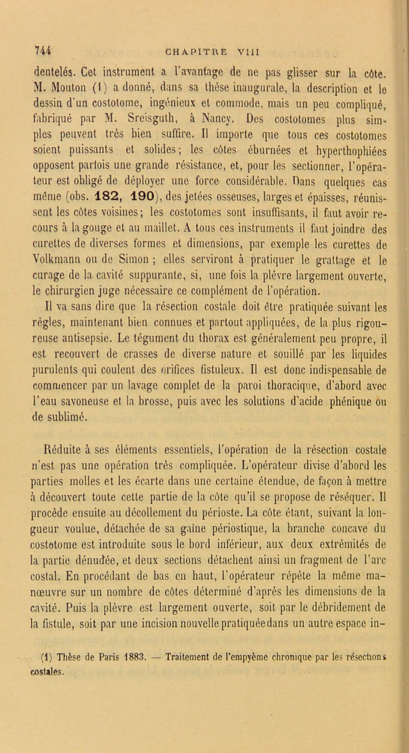 dentelés. Cet instrument a l’avantage de ne pas glisser sur la côte. M. Mouton (I) adonné, dans sa thèse inaugurale, la description et le dessin d’un costolome, ingénieux et commode, mais un peu compliqué, fabriqué par M. Sreisguih, à Nancy. Des costotomes plus sim^ pies peuvent très bien suffire. Il importe que tous ces costotomes soient puissants et solides; les côtes éburnées et hyperthophiées opposent partois une grande résistance, et, pour les sectionner, l’opéra- teur est obligé de déployer une force considérable. Dans quelques cas même (obs. 182, 190), des jetées osseuses, larges et épaisses, réunis- sent les côtes voisines ; les costotomes sont insuffisants, il faut avoir re- cours à la gouge et au maillet. A tous ces instruments il faut joindre des curettes de diverses formes et dimensions, par exemple les curettes de Volkniann ou de Simon ; elles serviront à pratiquer le grattage et le curage de la cavité suppurante, si, une fois la plèvre largement ouverte, le chirurgien juge nécessaire ce complément de l’opération. Il va sans dire que la résection costale doit être pratiquée suivant les règles, maintenant bien connues et partout appliquées, de la plus rigou- reuse antisepsie. Le tégument du thorax est généralement peu propre, il est recouvert de crasses de diverse nature et souillé par les liquides purulents qui coulent des orifices (istuleux. Il est donc indispensable de comniencer par un lavage complet de la paroi thoracique, d’abord avec l’eau savoneuse et la brosse, puis avec les solutions d’acide phénique ou de sublimé. Réduite à ses éléments essentiels, l’opération de la résection costale n’est pas une opération très compliquée. L’opérateur divise d’abord les parties molles et les écarte dans une certaine étendue, de façon à mettre à découvert toute cette partie de la côte qu’il se propose de réséquer. Il procède ensuite au décollement du périoste. La côte étant, suivant la lon- gueur voulue, détachée de sa gaine périostique, la branche concave du costotome est introduite sous le bord inférieur, aux deux extrémités de la partie dénudée, et deux sections détachent ainsi un fragment de l’arc costal. En procédant de bas en haut, l’opérateur répète la même ma- nœuvre sur un nombre de côtes déterminé d’après les dimensions de la cavité. Puis la plèvre est largement ouverte, soit par le débridement de la fistule, soit par une incision nouvelle pratiquée dans un autre espace in- (1) Thèse de Paris 1883. — Traitement de Tenipyème chronique par les résections costales.