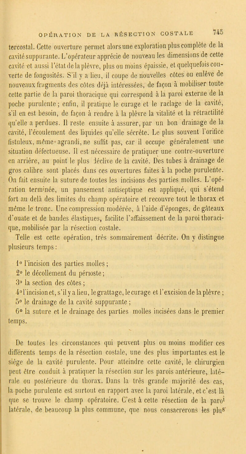 tercostal. Cette ouverture permet alorsune exploration plus complète de la cavité suppurante. L’opérateur apprécie de nouveau les dimensions de cette cavité-et aussi l’état de la plèvre, plus ou moins épaissie, et quelquefois cou- verte de fongosités. S’il y a lieu, il coupe de nouvelles côtes ou enlève de nouveaux fragments des côtes déjà intéressées, de façon à mobiliser toute cette partie de la paroi thoracique qui correspond à la paroi externe de la poche purulente ; enfin, il pratique le curage et le raclage de la cavité, s’il en est besoin, de façon à rendre à la plèvre la vitalité et la rétractilité qu’elle a perdues. Il reste ensuite à assurer, par un bon drainage de la cavité, l’écoulement des liquides qu’elle sécrète. Le plus souvent l'orifice fistuleux, môme* agrandi, ne suffit pas, car il occupe généralement une situation défectueuse. Il est nécessaire de pratiquer une contre-ouverture en arriére, au point le plus déclive de la cavité. Des tubes à drainage de gros calibre sont placés dans ces ouvertures faites à la poche purulente. On fait ensuite la suture de toutes les incisions des parties molles. L’opé- ration terminée, un pansement antiseptique est appliqué, qui s'étend fort au delà des limites du cha__mp opératoire et recouvre tout le thorax et même le tronc. Une compression modérée, à l’aide d’éponges, de gâteaux d’ouate et de bandes élastiques, facilite l’affaissement de la paroi thoraci- que, mobilisée par la résection costale. Telle est cette opération, très sommairement décrite. On y distingue plusieurs temps : fo l’incision des parties molles ; 2“ le décollement du périoste ; 3® la section des côtes ; l'incision et, s’ily a lieu, legrattage, lecurage et l’excision de la plèvre ; 5° le drainage de la cavité suppurante ; 6° la suture et le drainage des parties molles incisées dans le premier temps. De toutes les circonstances qui peuvent plus ou moins modifier ces différents temps de la résection costale, une des plus importantes est le siège de la cavité purulente. Pour atteindre cette cavité, le chirurgien peut être conduit à pratiquer la résection sur les parois antérieure, laté- rale ou postérieure du thorax. Dans la très grande majorité des cas, I la poche purulente est surtout en rapport avec la paroi latérale, et c’est là i que SC trouve le champ opératoire. C’est à celte résection de la paro' latérale, de beaucoup la plus commune, que nous consacrerons les pliiS'