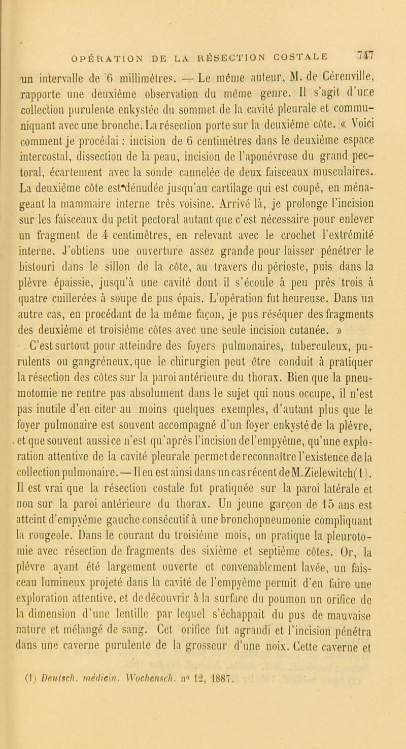 ni un intervalle de O milliinélres. — Le même auleiir, M. de Cércnville, rapporte une deuxième observation du même genre. Il s’agit d’une collection purulente enkystée du sommet de la cavité pleurale et commu- niquant avec une broiiclie. La résection porte sur la deuxième côte. « Voici comment je procédai : incision de 0 centimètres dans le deuxième espace intercostal, dissection de la peau, incision de l’aponévrose du grand pec- toral, écartement avec la sonde cannelée de deux faisceaux musculaires. La deuxième côte est“dénudée jusqu’au cartilage qui est coupé, en ména- geant la mammaire interne très voisine. Arrivé là, je prolonge l’incision sur les faisceaux du petit pectoral autant que c’est nécessaire pour enlever un fragment de 4 centimètres, en relevant avec le crochet l’extrémité interne. J’obtiens une ouverture assez grande pour laisser pénétrer le bistouri dans le sillon de la côte, au travers du périoste, puis dans la plèvre épaissie, jusqu’à une cavité dont il s’écoule à peu prés trois à quatre cuillerées à soupe de pus épais. L’opération fut heureuse. Dans un autre cas, en procédant de la même façon, je pus réséquer des fragments des deuxième et troisième côtes avec une seule incision cutanée. » C’est surtout pour atteindre des foyers pulmonaires, tuberculeux, pu- rulents ou gangréneux, que le chirurgien peut être conduit à pratiquer la résection des côtes sur la paroi antérieure du thorax. Bien que la pneu- motomie ne rentre pas absolument dans le sujet qui nous occupe, il n’est pas inutile d’en citer au moins quelques exemples, d’autant plus que le foyer pulmonaire est souvent accompagné d’un foyer enkysté de la plèvre, . et que souvent aussi ce n’est qu’aprés l’incision del’empyéme, qu’une explo- ration attentive de la cavité pleurale permet de reconnaître l’existence de la collection pulmonaire.—Il en est ainsi dans un cas récent deM.Zielevvitch( 1 ). Il est vrai que la résection costale fut pratiquée sur la paroi latérale et non sur la paroi antérieure du thorax. Un jeune garçon de 15 ans est atteint d’empyéme gauche consécutif à une bronchopneumonie compliquant l:i rougeole. Dans le courant du troisième mois, on pratique la pleuroto- mie avec résection de fragments des sixième et septième côtes. Or, la plèvre ayant été largement ouverte et convenablement lavée, un hiis- ceau lumineux projeté dans la cavité de l’empyème permit d’en faire une exploration attentive, et de découvrir à la surface du poumon un orifice de la dimension d’une lentille par lequel s’échappait du pus de mauvaise nature et mélangé de sang. Cet orifice fut agrandi et l’incision pénétra dans une caverne purulente de la grosseur d’une noix. Cette caverne et