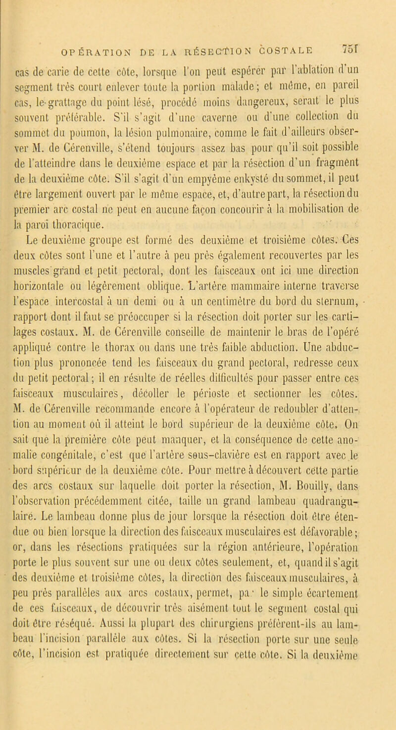 cas de carie de cette c6te, lorsque l'on peut espérer par l’ablation d un segment très court enlever toute la portion malade; et même, en pareil cas, le-grattage du point lésé, procédé moins dangereux, serait le plus souvent prélérable. S'il s’agit d’une caverne ou d'une collection du sommet du poumon, la lésion pulmonaire, comme le fait d’ailleurs obser- ver M. de Gérenville, s’étend toujours assez bas pour qu’il soit possible de l’atteindre dans le deuxième espace et par la résection d’un fragment de la deuxième côte. S’il s’agit d’un empyéme enkysté du sommet, il peut être largement ouvert par le môme espace, et, d’autre part, la résection du premier arc costal no peut en aucune façon concourir à la mobilisation de la paroi thoracique. Le deuxième groupe est formé des deuxième et troisième côtes. Ces deux côtes sont l’une et l’autre à peu près également recouvertes par les muscles grand et petit pectoral, dont les faisceaux ont ici une direction horizontale ou légèrement oblique. L’artère mammaire interne traverse l’espace intercostal à un demi ou à un centimètre du bord du sternum, rapport dont il faut se préoccuper si la résection doit porter sur les carti- lages costaux. M. de Gérenville conseille de maintenir le bras de l’opéré appliqué contre le thorax ou dans une très faible abduction. Une abduc- tion plus prononcée tend les faisceaux du grand pectoral, redresse ceux du petit pectoral ; il en résulte de réelles dilficultés pour passer entre ces faisceaux musculaires, décoller le périoste et sectionner les côtes. M. de Gérenville recommande encore à l’opérateur de redoubler d’atten- tion au moment où il atteint le bord supérieur de la deuxième côte. On sait que la première côte peut manquer, et la conséquence de celte ano- malie congénitale, c’est que l’artère sous-clavière est en rapport avec le bord supérieur de la deuxième côte. Pour mettre à découvert cette partie des arcs costaux sur laquelle doit porter la résection, M. Bouilly, dans l’observation précédemment citée, taille un grand lambeau quadrangu- lairé. Le lambeau donne plus de jour lorsque la résection doit être éten- due ou bien lorsque la direction des faisceaux musculaires est défavorable ; or, dans les résections pratiquées sur la région antérieure, l’opération porte le plus souvent sur une ou deux côtes seulement, et, quand il s’agit des deuxième et troisième côtes, la direction des faisceaux musculaires, à peu près parallèles aux arcs costaux, permet, pa' le simple écartement de ces faisceaux, de découvrir très aisément tout le segment costal qui doit ôtre réséqué. Aussi la plupart des chirurgiens prélèrenl-ils au lam- beau l’incision parallèle aux côtes. Si la résection porte sur une seule côte, l’incision est pratiquée directement sur cette côte. Si la deuxième