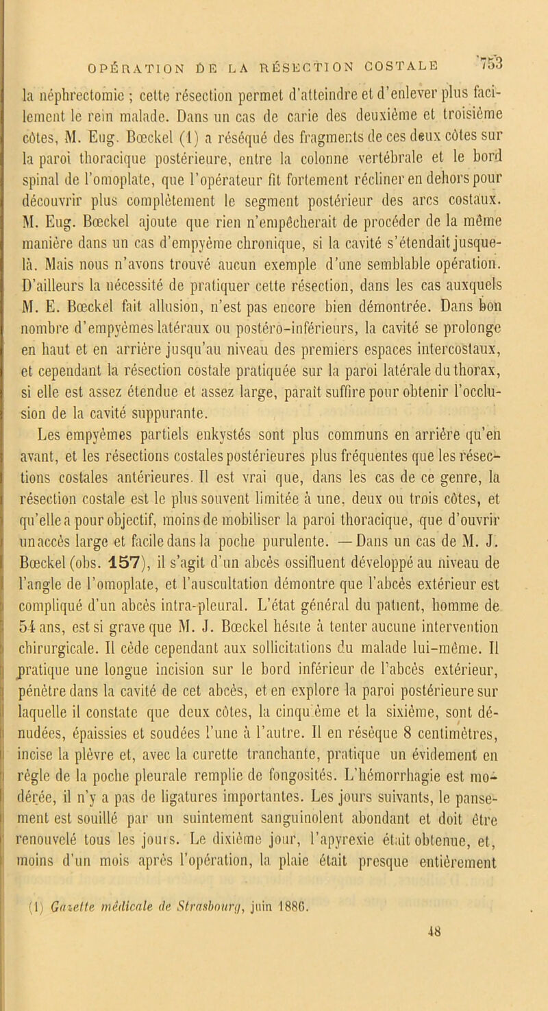 la néphrectomie ; cette résection permet d’atteindre et d’enlever plus faci- lement le rein malade. Dans un cas de carie des deuxième et troisième cètes, M. Eiig. Bœckel (1) a réséqué des fragments de ces deux côtes sur la paroi thoracique postérieure, entre la colonne vertébrale et le bord spinal de l’omoplate, que l’opérateur fit fortement récliner en dehors pour découvrir plus complètement le segment postérieur des arcs costaux. M. Eug. Bœckel ajoute que rien n’empêcherait de procéder de la même manière dans un cas d’empyème chronique, si la cavité s’étendait jusque- là. Mais nous n’avons trouvé aucun exemple d’une semblable opération. D’ailleurs la nécessité de pratiquer cette résection, dans les cas auxquels M. E. Bœckel fait allusion, n’est pas encore bien démontrée. Dans bon nombre d’empyèmes latéraux ou postéro-inférieurs, la cavité se prolonge en haut et en arrière jusqu’au niveau des premiers espaces intercostaux, et cependant la résection costale pratiquée sur la paroi latérale du thorax, si elle est assez étendue et assez large, parait suffire pour obtenir l’occlu- sion de la cavité suppurante. Les empyèmes partiels enkystés sont plus communs en arriére qu’en avant, et les résections costales postérieures plus fréquentes que les résec- tions costales antérieures. Il est vrai que, dans les cas de ce genre, la résection costale est le plus souvent limitée à une, deux ou trois côtes, et qu’elle a pour objectif, moins de mobiliser la paroi thoracique, que d’ouvrir unaccès large et facile dans la poche purulente. —Dans un cas de M. J. Bœckel (obs. 157), il s’agit d’un abcès ossifluent développé au niveau de l’angle de l’omoplate, et l’auscultation démontre que l’abcès extérieur est I compliqué d’un abcès intra-pleural. L’état général du patient, homme de j 5ians, est si grave que M. J. Bœckel hésite à tenter aucune intervention i chirurgicale. Il cède cependant aux sollicitations du malade lui-même. Il j jiratique une longue incision sur le bord inférieur de l’abcès extérieur, pénètre dans la cavité de cet abcès, et en explore la paroi postérieure sur laquelle il constate que deux côtes, la cinqu'ème et la sixième, sont dé- nudées, épaissies et soudées l’une à l’autre. Il en résèque 8 centimètres, incise la plèvre et, avec la curette tranchante, pratique un évidement en j règle de la poche pleurale remplie de fongosités. L’hémorrhagie est mo- dérée, il n’y a pas de ligatures importantes. Les jours suivants, le panse- I ment est souillé par un suintement sanguinolent abondant et doit être 1 renouvelé tous les jouis. Le dixième jour, l’apyrexie était obtenue, et, i moins d’un mois après l’opération, la plaie était presque entièrement (1) Gmette médicale de Strasbnimi, juin 1880. 48