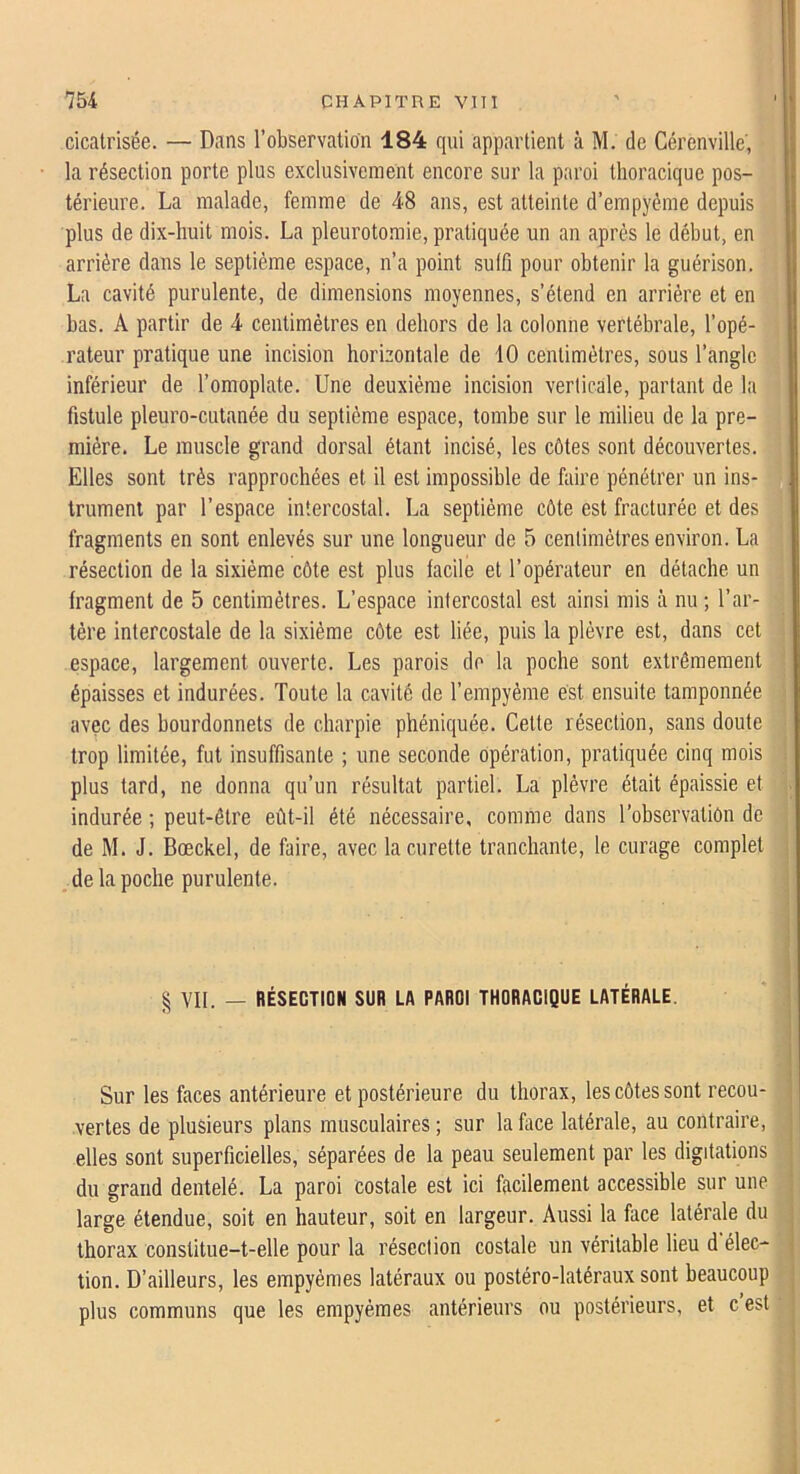 cicatrisée. — Dans l’observation 184 qui appartient à M. de Cérenville', la résection porte plus exclusivement encore sur la paroi thoracique pos- térieure. La malade, femme de 48 ans, est atteinte d’empyème depuis plus de dix-huit mois. La pleurotomie, pratiquée un an après le début, en arrière dans le septième espace, n’a point sulfi pour obtenir la guérison. La cavité purulente, de dimensions moyennes, s’étend en arriére et en bas. A partir de 4 centimètres en dehors de la colonne vertébrale, l’opé- rateur pratique une incision horizontale de 10 centimètres, sous l’angle inférieur de l’omoplate. Une deuxième incision verticale, partant de la fistule pleuro-cutanée du septième espace, tombe sur le milieu de la pre- mière. Le muscle grand dorsal étant incisé, les côtes sont découvertes. Elles sont très rapprochées et il est impossible de faire pénétrer un ins- trument par l’espace intercostal. La septième côte est fracturée et des fragments en sont enlevés sur une longueur de 5 centimètres environ. La résection de la sixième côte est plus facile et l’opérateur en détache un fragment de 5 centimètres. L’espace intercostal est ainsi mis à nu ; l’ar- tère intercostale de la sixième côte est liée, puis la plèvre est, dans cet espace, largement ouverte. Les parois do la poche sont extrêmement épaisses et indurées. Toute la cavité de l’empyème est ensuite tamponnée avec des bourdonnets de charpie phéniquée. Cette résection, sans doute trop limitée, fut insuffisante ; une seconde opération, pratiquée cinq mois plus tard, ne donna qu’un résultat partiel. La plèvre était épaissie et indurée ; peut-être eût-il été nécessaire, comme dans l’observatiôn de de M. J. Bœckel, de faire, avec la curette tranchante, le curage complet de la poche purulente. § VII. — BÉSECTION SUR LA PAROI THORACIQUE LATÉRALE. Sur les faces antérieure et postérieure du thorax, les côtes sont recou- vertes de plusieurs plans musculaires ; sur la face latérale, au contraire, elles sont superficielles, séparées de la peau seulement par les digitations du grand dentelé. La paroi costale est ici facilement accessible sur une large étendue, soit en hauteur, soit en largeur. Aussi la face latérale du thorax constitue-t-elle pour la résection costale un véritable lieu d élec- tion. D’ailleurs, les empyèmes latéraux ou postéro-latéraux sont beaucoup plus communs que les empyèmes antérieurs ou postérieurs, et c est