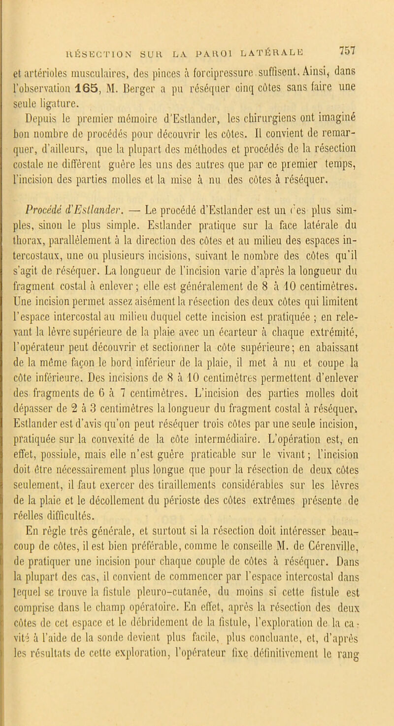 llÉbEC'l’lÛN SUH LA PAllül LATÉRALE et artérioles musculaires, des pinces à forcipressurc .suffisent. Ainsi, dans l’observation 165, M. Berger a pu réséquer cinq côtes sans faire une seule ligature. Depuis 1e premier mémoire d’Estlander, les chirurgiens ont imaginé bon nombre de procédés pour découvrir les côtes. Il convient de remar- quer, d’ailleurs, que la plupart des méthodes et procédés de la résection costale ne diffèrent guère les uns des autres que par ce premier temps, l’incision des parties molles et la mise à nu des côtes à réséquer. Procédé d'Estlander. — Le procédé d’Estlander est un l’es plus sim- ples, sinon le plus simple. Esllander pratique sur la face latérale du thorax, parallèlement à la direction des côtes et au milieu des espaces in- tercostaux, une ou plusieurs incisions, suivant le nombre des côtes qu’il s’agit de réséquer. La longueur de l’incision varie d’après la longueur du fragment costal à enlever; elle est généralement de 8 à 10 centimètres. Une incision permet assez aisément la résection des deux côtes qui limitent l’espace intercostal au milieu duquel cette incision est pratiquée ; en rele- vant la lèvre supérieure de la plaie avec un écarteur à chaque extrémité, l’opérateur peut découvrir et sectionner la côte supérieure; en abaissant de la même façon le bord inférieur de la plaie, il met cà nu et coupe la côte inférieure. Des incisions de 8 à 10 centimètres permettent d’enlever des fragments de 6 à 7 centimètres. L’incision des parties molles doit dépasser de 2 à 3 centimètres la longueur du fragment costal à réséquei\ Estlander est d’avis qu’on peut réséquer trois côtes par une seule incision, pratiquée sur la convexité de la côte intermédiaire. L’opération est, en effet, possiule, mais elle n’est guère praticable sur le vivant ; l’incision doit être nécessairement plus longue que pour la résection de deux côtes seulement, il faut exercer des tiraillements considérables sur les lèvres de la plaie et le décollement du périoste des côtes extrêmes présente de réelles difficultés. En règle très générale, et surtout si la résection doit intéresser beaiK coup de côtes, il est bien préférable, comme le conseille M. de Cérenville, de pratiquer une incision pour chaque couple de côtes à réséquer. Dans la plupart des cas, il convient de commencer par l’espace intercostal dans lequel se trouve la fistule pleuro-cutanée, du moins si cette fistule est comprise dans le champ opératoire. En effet, après la résection des deux côtes de cet espace et le débridement de la fistule, l’exploration de la ca- vité à l’aide de la sonde devient plus facile, plus concluante, et, d’après les résultats de cette exploration, l’opérateur fixe definitivement le rang