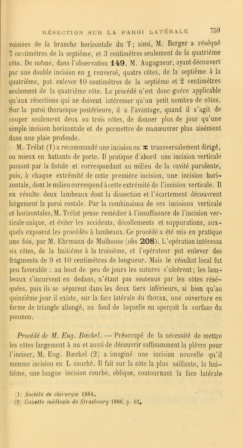 voisines de la branche horizontale du T; ainsi, M. Berger a réséqué 7 centimètres de la septième, et 3 centimètres seulement de la quatrième côte. De même, dans l’observation 149, M. Augagneur, ayant découvert par une double incision en x renversé, quatre côtes, de la septième à la quatrième, put enlever 10 centimètres de la septième et 2 centimètres seulement de la quatrième côte. Le procédé n’est donc guère applicable qu’aux résections qui ne doivent intéresser qu’un petit nombre de côtes, Sur la paroi thoracique postérieure, il a l’avantage, quand il s’agit de couper seulement deux ou trois côtes, de donner plus de jour qu’une simple incision horizontale et de permettre de manœuvrer plus aisément dans une plaie profonde. M. Trélat (1) a recommandé une incision en x transversalement dirigé, ou mieux en battants de porte. Il pratique d’abord une incision verticale passant par la fistule et correspondant au milieu de la cavité purulente, puis, à chaque extrémité de cette première incision, une incision hori- zontale, dont le milieu correspond àcette extrémité de l’incision verticale. Il en résulte deux lambeaux dont la dissection et l’écartement découvrent largement la paroi costale. Par la combinaison de ces incisions verticale et horizontales,M.Trélat pense remédiera l’insuffisance de l’incision ver- ticale unique, et éviter les accidents, décollements et suppurations, aux- quels exposent les procédés à lambeaux. Ce procédé a été mis en pratique une fois, par M. Ehrmann de Mulhouse (obs 208). L’opération intéressa six côtes, de la huitième à la troisième, et l’opérateur put enlever des fragments de 9 et 10 centimètres de longueur. iMais le résultat local fut peu favorable : au bout de peu de jours les sutures s’ulcèrent; les lam- beaux s’incurvent en dedans, n’étant pas soutenus par les côtes résé- quées, puis ils se séparent dans les deux tiers inférieurs, si bien qu’au quinzième jour il existe, sur la face latérale du thorax, une ouverture en forme de triangle allonge, au fond de laquelle on aperçoit la surface du poumon. Procédé de M. Eug. Dœcke.l. — Préoccupé de la nécessité de mettre les côtes largement à nu et aussi de découvrir suffisamment la plèvre pour l’inciser, M. Eug. Bœckel (2) a imaginé une incision nouvelle qu’il nomme incision en L couché. Il fiiit sur la côte la plus saillante, la hui- tième, une longue incision courbe, oblique, contournant la face latérale (1) Société de chirurf/ie 1881. (2) Gaiette médicdte de Strasbourg 1886, p. 61.