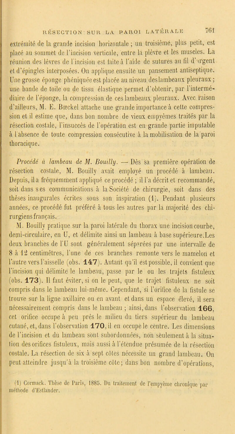 extrémité de la grande incision iiorizontale ; un troisième, plus petit, est placé au sommet de l’incision verticale, entre la plèvre et tes muscles. La réunion des lèvres de l'incision est faite à l’aide de sutures au fil d’'irgent et d’épingles interposées. On applique ensuite un pansement antiseptique. Une grosse éponge phéniquéeest placée au niveau deslambeaux pleuraux ; une bande de toile ou de tissu élastique permet d’obtenir, par l’intermé- diaire de l’éponge, la compression de ces lambeaux pleuraux. Avec raison d’ailleurs, M. E. Bœckel attache une grande importance tà cette compres- sion et il estime que, dans bon nombre de vieux empyèmes traités par la résection costale, l’insuccès de l’opération est en grande partie imputable à l'absence de toute compression consécutive à la mobilisation de la paroi thoracique. Procédé à lambeau de M. Bomlly. — Dès sa première opération de résection costale, M. Bouilly avait employé un procédé à lambeau. Depuis, il a fréquemment appliqué ce procédé ; il l’a décrit et recommandé, soit dans ses communications à la Société de chirurgie, soit dans des thèses inaugurales écrites sous son inspiration (1). Pendant plusieurs années, ce procédé fut préféré à tous les autres par la majorité des chi- rurgiens français. M. Bouilly pratique sur la paroi latérale du thorax une incision courbe, demi-circulaire, en U, et délimite ainsi un lambeau cà base supérieure.Les deux branches de l'ü sont généralement séparées par une intervalle de 8 à centimètres, l’une de ces branches remonte vers le mamelon et l’autre vers l’aisselle (obs. 147). Autant qu’il est possible, il convient que l’incision qui délimite le lambeau, passe par le ou les trajets fistuleux (obs. 173). Il faut éviter, si on le peut, que le trajet fistuleux ne soit compris dans le lambeau lui-même. Cependant, si l’orifice dé la fistule se trouve sur la ligne axillaire ou en avant et dans un espace élevé, il sera nécessairement compris dans le lambeau ; ainsi, dans l’observation 166, cet orifice occupe à peu près le milieu du tiers supérieur du lambeau cutané, et, dans l’observation 170, il en occupe le centre. Les dimensions de l’incision et du lambeau sont subordonnées, non sèulement à la situa- tion des orifices fistuleux, mais aussi à l’étendue présumée de la résection ) costale. La résection de six à sept côtes nécessite un grand lambeau. On peut atteindre jusqu’à la troisième cote; dans bon nombre d’opérations, j (1) Cormack. Tlièse de l'aris, 1885. Du (l'aileinenl de renipyènie cliroiiique par mélliodc d’Estlander.