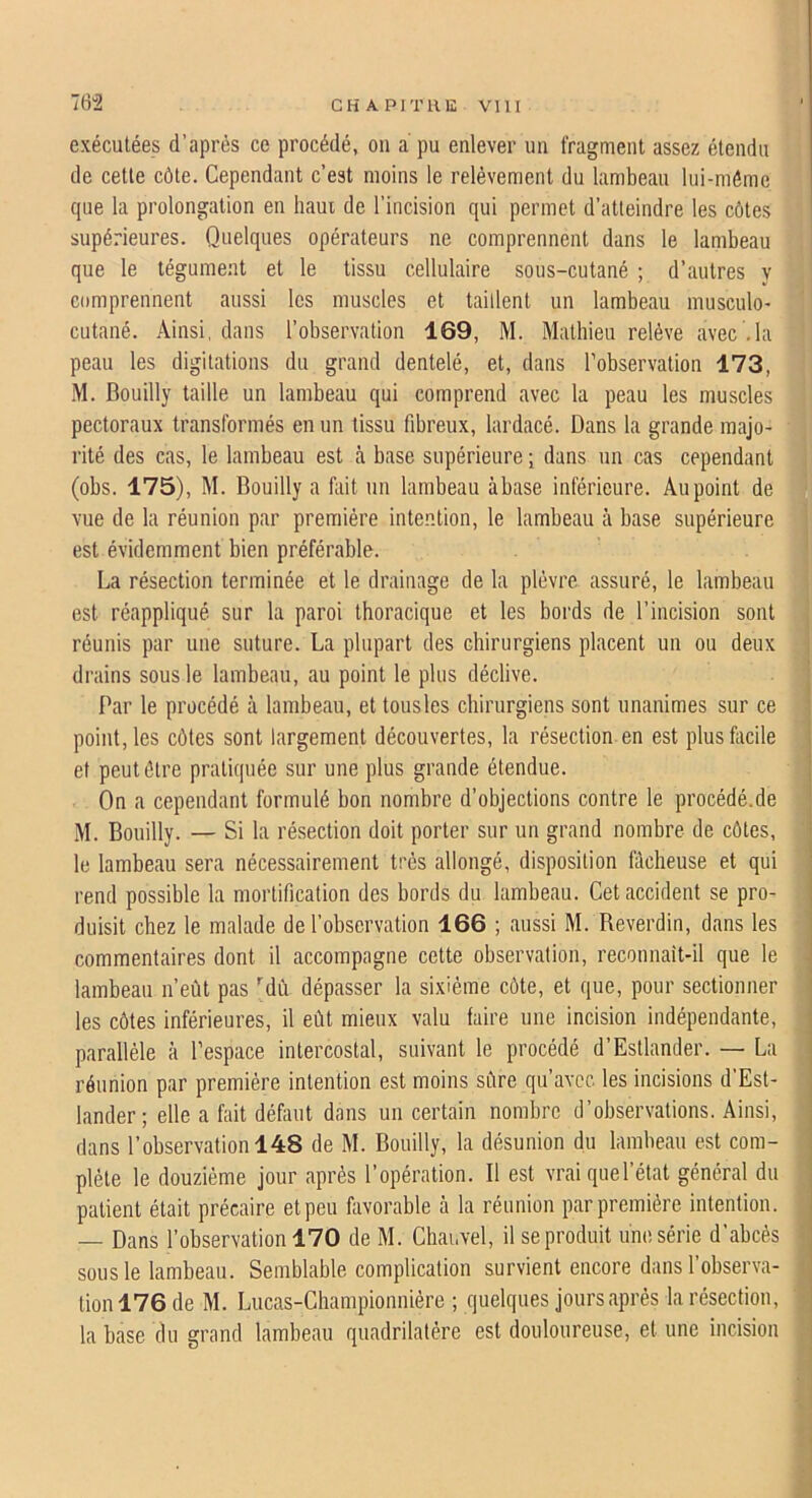 exécutées d’après ce procédé, on a pu enlever un fragment assez étendu de cette côte. Cependant c’est moins le relèvement du lambeau lui-même que la prolongation en haut de l’incision qui permet d’atteindre les côtes supérieures. Quelques opérateurs ne comprennent dans le lambeau que le tégument et le tissu cellulaire sous-cutané ; d’autres y comprennent aussi les muscles et taiüent un lambeau musculo- cutané. Ainsi, dans l’observation 169, M. Mathieu relève avec .la peau les digitations du grand dentelé, et, dans l’observation 173, M. Bouilly taille un lambeau qui comprend avec la peau les muscles pectoraux transformés en un tissu fibreux, lardacé. Dans la grande majo- rité des cas, le lambeau est à base supérieure j dans un cas cependant (obs. 175), M. Bouilly a fait un lambeau àbase inférieure. Au point de vue de la réunion par première inte.ntion, le lambeau cà base supérieure est évidemment bien préférable. La résection terminée et le drainage de la plèvre assuré, le lambeau est réappliqué sur la paroi thoracique et les bords de l’incision sont réunis par une suture. La plupart des chirurgiens placent un ou deux drains sous le lambeau, au point le plus déclive. Par le procédé à lambeau, et tousles chirurgiens sont unanimes sur ce point, les côtes sont largement découvertes, la résection en est plusfocile et peut être pratiquée sur une plus grande étendue. On a cependant formulé bon nombre d’objections contre le procédé.de M. Bouilly. — Si la résection doit porter sur un grand nombre de côtes, le lambeau sera nécessairement très allongé, disposition fâcheuse et qui rend possible la mortification des bords du lambeau. Cet accident se pro- duisit chez le malade de l’observation 166 ; aussi M. Reverdin, dans les commentaires dont il accompagne cette observation, reconnait-il que le lambeau n’eût pas ''dû dépasser la sixième côte, et que, pour sectionner les côtes inférieures, il eût mieux valu faire une incision indépendante, parallèle à l’espace intercostal, suivant le procédé d’Estlander. — La réunion par première intention est moins sûre qu’avec les incisions d'Est- lander; elle a fait défaut dans un certain nombre d’observations. Ainsi, dans l’observation 148 de M. Bouilly, la désunion du lambeau est com- plète le douzième jour après l’opération. Il est vraiquel’état général du patient était précaire et peu favorable à la réunion par première intention. — Dans l’observation 170 de M. Chauvel, il se produit une série d’abcès sous le lambeau. Semblable complication survient encore dans l’observa- tion 176 de M. Lucas-Championnière ; quelques jours après la résection, la base du grand lambeau quadrilatère est douloureuse, et une incision