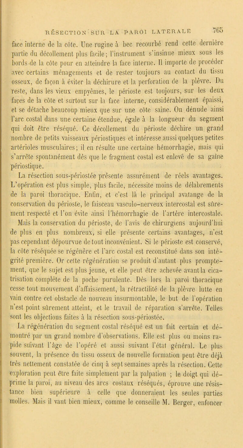 7G5 face interne de la côte. Une rugine à bec reconrbé rend cette dernière partie du décollement pins facile; rinstrnment s’insinue mieux sous les bords de la côte pour en atteindre la face interne. Il importe de procéder avec certains ménagements et de rester toujours au contact du tissu osseux, de façon à éviter la déchirure et la perforation de la plèvre. Du reste, dans les vieux empyèmes, le périoste est toujours, sur les deux fliçes de la côte et surtout sur la face interne, considérablement épaissi, et se détache beaucoup mieux que sur une côte saine. On dénude ainsi l’arc costal dans une certaine étendue, égale à la longueur du segment qui doit être réséqué. Ce décollement du périoste déchire un grand nombre de petits vaisseaux périostiques et intéresse aussi quelques petites artérioles musculaires ; il en résulte une certaine hémorrhagie, mais qui s’arrête spontanément dés que le fragment costal est enlevé de sa gaine périostique. La résection sous-périostée présente assurément de réels avantages. L’opération est plus simple, plus facile, nécessite moins de délabrements de la paroi thoracique. Enfin, et c’est là le principal avatange de la conservation du périoste, le faisceau vasculo-nerveux intercostal est sûre- ment respecté et l’on évite ainsi l’hémorrhagie de l’artère intercostale. Mais la conservation du périoste, de l’avis de chirurgiens aujourd’hui de plus en plus nombreux, si elle présente certains avantages, n’est pas cependant dépourvue de tout inconvénient. Si le périoste est conservé, la côte réséquée se régénère et l’arc costal est reconstitué dans son inté- grité première. Or cette régénération se produit d’autant plus prompte- ment, que le sujet est plus jeune, et elle peut être achevée avant la cica- trisation complète de la poche purulente. Dés lors la paroi thoracique cesse tout mouvement d’affaissement, la rétraclilité de la plèvre lutte en vain contre cet obstacle de nouveau insurmontable, le but de l’opération n’est point sûrement atteint, et le travail de réparation s’arrête. Telles sont les objections faites à la résection sous-périostée. La régénération du segment costal réséqué est un fait certain et dé- montré par un grand nombre d’observations. Elle est plus ou moins ra- pide suivant l’ûge de l’opéré et aussi suivant l’état général. Le pins souvent, la présence du tissu osseux de nouvelle formation peut être dt\jà très nettement constatée de cinq à sept semaines après la résection. Celle exploration peut être faite simplement par la palpation ; le doigt qui dé- prime la paroi, au niveau des arcs costaux réséqués, éprouve une résis- tance bien supérieure à celle que donneraient les seules parties