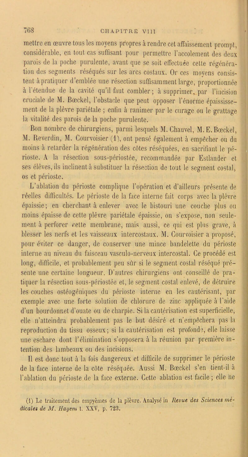 mettre en œuvre tous les moyens propres à rendre cet alïïiissement prompt, considérable, en tout cas suffisant pour permettre l’accolement des deux parois de la poche purulente, avant rpie se soit effectuée cette régénéra- tion des segments réséqués sur les arcs costaux. Or ces moyens consis- tent à pratiquer d’emblée une résection suffisamment large, proportionnée à l'étendue de la cavité qu’il faut combler ; à supprimer, par l’incision cruciale de M. Bœckel, l’obstacle que peut opposer l’énorme épaississe- ment de la plèvre pariétale ; enfin à ranimer par le curage ou le grattage la vitalité des parois de la poche purulente. Bon nombre de chirurgiens, parmi lesquels M. Chauvel, M.E. Bœckel, M. Reverdin, M. Courvoisier (1), ont pensé également à empêcher on du moins à retarder la régénération des côtes réséquées, en sacrifiant le pé- rioste. A la résection sous-périostée, recommandée par Esllander et ses élèves, ils inclinent à substituer la résection de tout le segment costal, os et périoste. L’ablation du périoste complique l’opération et d’ailleurs présente de réelles difficultés. Le périoste de la face interne fait corps avec la plèvre épaissie; en cherchant, tà enlever avec le bistouri une couche plus ou moins épaisse de cette plèvre pariétale épaissie, on s’expose, non seule- ment à perforer /‘.ette membrane, mais aussi, ce qui est plus grave, à blesser les nerfs et les vaisseaux intercostaux. M. Courvoisier a proposé, pour éviter ce danger, de conserver une mince bandelette du périoste interne au niveau du faisceau vasculo-nerveux intercostal. Ce procédé est long, difficile, et probablement peu sûr si le segment costal réséqué pré- sente une certaine longueur. D’autres chirurgiens ont conseillé de pra- tiquer la résection sous-périostée et, le segment costal enlevé, de détruire les couches ostéogéniques du périoste interne en les cautérisant, par exemple avec une forte solution de chlorure de zinc appliquée à l'aide d’un bourdonne! d’ouate ou de charpie. Si la cautérisation est superficielle, elle n’atteindra probablement pas le but désiré et n’empêchera pas la reproduction du tissu osseux; si la cautérisation est profonde, elle laisse une eschare dont l’élimination s’opposera à la réunion par première in- tention des lambeaux ou des incisions. Il est donc tout à la fois dangereux et difficile de supprimer le périoste de la face interne de la côte réséquée. Aussi M. Bœckel s’en tient-il à l’ablation du périoste de la face externe. Cette ablation est facile ; elle ne (t) Le traitement des empyèmes de la plèvre. Analysé in Revue des Sciences mé dkales de M. Hayern t. XXV, p. 723.