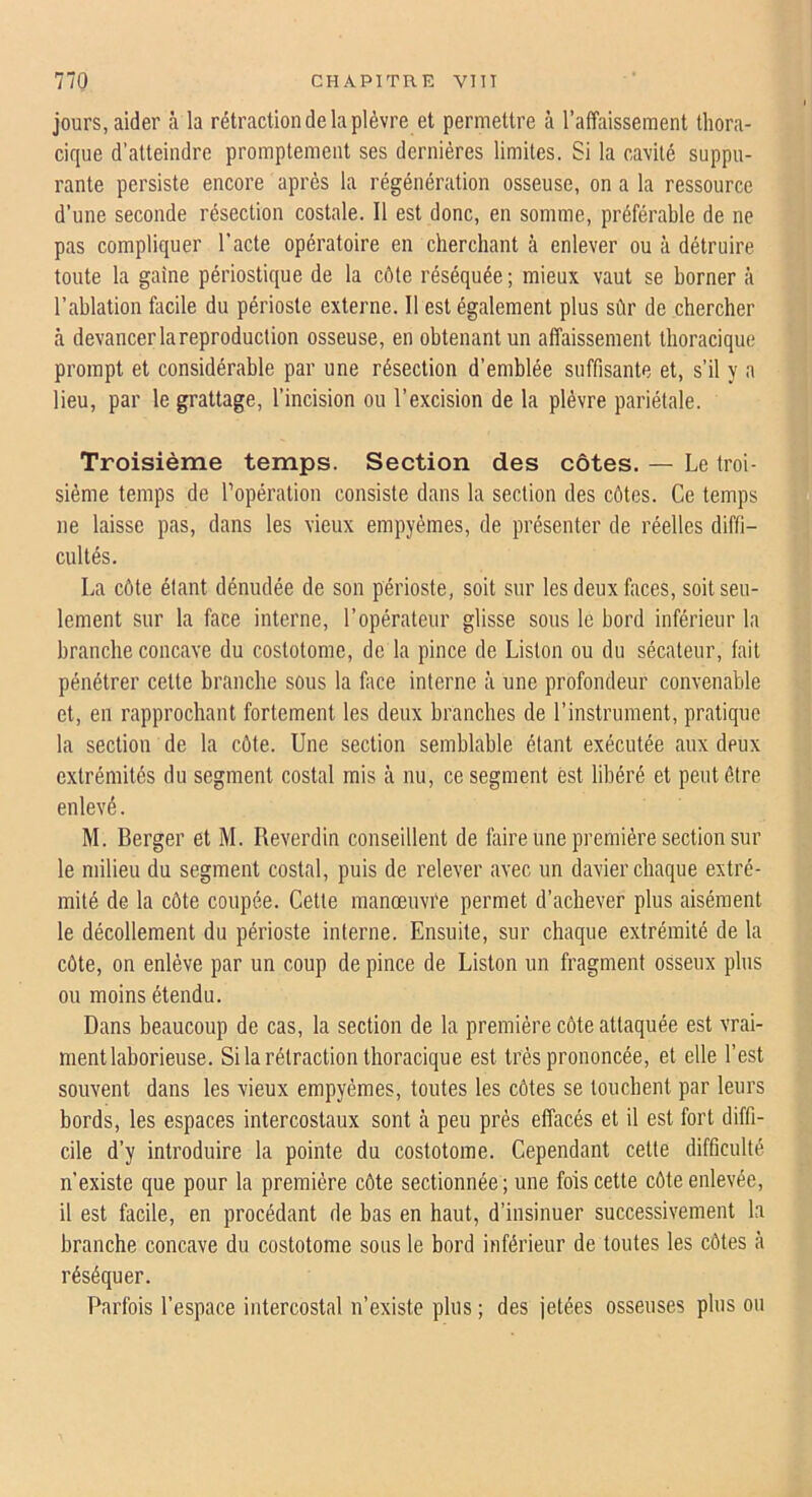 jours, aider à la rétraction de la plèvre et permettre à l’affaissement thora- cique d'atteindre promptement ses dernières limites. Si la cavité suppu- rante persiste encore après la régénération osseuse, on a la ressource d’une seconde résection costale. Il est donc, en somme, préférable de ne pas compliquer l’acte opératoire en cherchant à enlever ou à détruire toute la gaine périostique de la côte réséquée ; mieux vaut se borner à l’ablation flicile du périoste externe. Il est également plus sûr de chercher à devancer la reproduction osseuse, en obtenant un affaissement thoracique prompt et considérable par une résection d’emblée suffisante et, s’il y a lieu, par le grattage, l’incision ou l’excision de la plèvre pariétale. Troisième temps. Section des côtes. — Le troi- sième temps de l’opération consiste dans la section des côtes. Ce temps ne laisse pas, dans les vieux empyèmes, de présenter de réelles diffi- cultés. La côte étant dénudée de son périoste, soit sur les deux faces, soit seu- lement sur la face interne, l’opérateur glisse sous le bord inférieur la branche concave du costotome, de la pince de Liston ou du sécateur, fait pénétrer cette branche sous la face interne à une profondeur convenable et, en rapprochant fortement les deux branches de l’instrument, pratique la section de la côte. Une section semblable étant exécutée aux deux extrémités du segment costal mis à nu, ce segment est libéré et peut être enlevé. M. Berger et M. Reverdin conseillent de faire une première section sur le milieu du segment costal, puis de relever avec un davier chaque extré- mité de la côte coupée. Cette manœuvre permet d’achever plus aisément le décollement du périoste interne. Ensuite, sur chaque extrémité de la côte, on enlève par un coup de pince de Liston un fragment oSseux plus ou moins étendu. Dans beaucoup de cas, la section de la première côte attaquée est vrai- ment laborieuse. Si la rétraction thoracique est très prononcée, et elle l’est souvent dans les vieux empyèmes, toutes les côtes se touchent par leurs bords, les espaces intercostaux sont à peu près effacés et il est fort diffi- cile d’y introduire la pointe du costotome. Cependant cette difficulté n’existe que pour la première côte sectionnée ; une fois cette côte enlevée, il est facile, en procédant de bas en haut, d’insinuer successivement la branche concave du costotome sous le bord inférieur de toutes les côtes à réséquer. Parfois l’espace intercostal n’existe plus ; des jetées osseuses plus ou