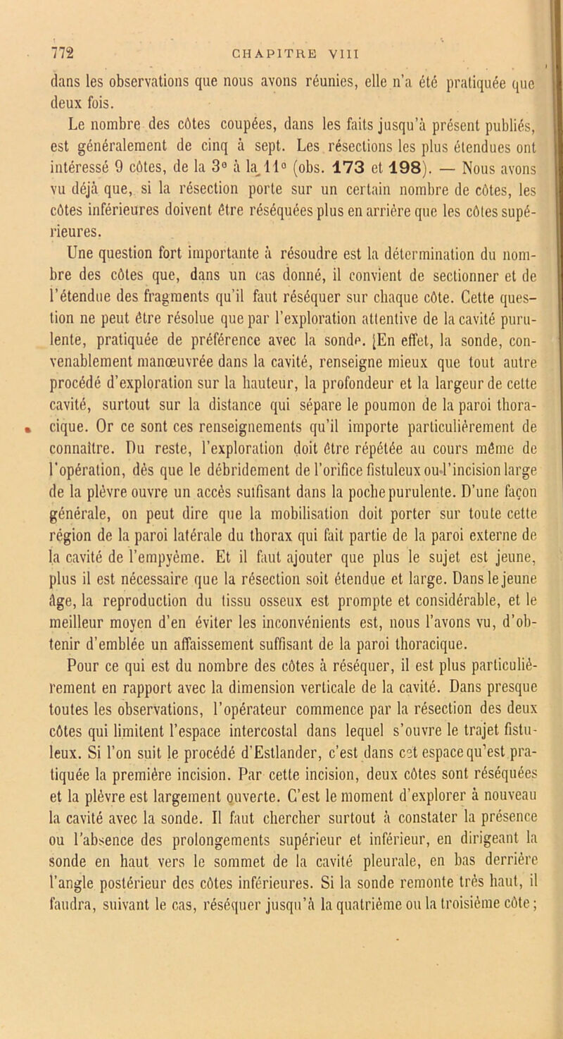 daas les observations que nous avons réunies, elle n’a été pratiquée que deux fois. Le nombre des côtes coupées, dans les faits jusqu’à présent publiés, est généralement de cinq à sept. Les résections les plus étendues ont intéressé 9 côtes, de la 3® à k 11® (obs. 173 et 198). — Nous avons vu déjà que, si la résection porte sur un certain nombre de côtes, les côtes inférieures doivent être réséquées plus en arrière que les côtes supé- rieures. Une question fort importante à résoudre est la détermination du nom- bre des côtes que, dans un cas donné, il convient de sectionner et de l’étendue des fragments qu’il faut réséquer sur chaque côte. Cette ques- tion ne peut être résolue que par l’exploration attentive de la cavité puru- lente, pratiquée de préférence avec la sonde. [En effet, la sonde, con- venablement manœuvrée dans la cavité, renseigne mieux que tout autre procédé d’exploration sur la hauteur, la profondeur et la largeur de cette cavité, surtout sur la distance qui sépare 1e poumon de la paroi thora- • cique. Or ce sont ces renseignements qu’il importe particuliérement de connaître. Du reste, l’exploration doit être répétée au cours même de l’opération, dés que le débridement de l’orifice fistuleuxoud’incision large de la plèvre ouvre un accès suifisant dans la poche purulente. D’une façon générale, on peut dire que la mobilisation doit porter sur toute cette région de la paroi latérale du thorax qui fait partie de la paroi externe de la cavité de l’empyéme. Et il faut ajouter que plus le sujet est jeune, plus il est nécessaire que la résection soit étendue et large. Dans le jeune âge, la reproduction du tissu osseux est prompte et considérable, et le meilleur moyen d’en éviter les inconvénients est, nous l’avons vu, d’ob- tenir d’emblée un affaissement suffisant de la paroi thoracique. Pour ce qui est du nombre des côtes à réséquer, il est plus particulié- rement en rapport avec la dimension verticale de la cavité. Dans presque toutes les observations, l’opérateur commence par la résection des deux côtes qui limitent l’espace intercostal dans lequel s’ouvre le trajet fistu- leux. Si l’on suit le procédé d’Estlander, c’est dans cet espace qu’est pra- tiquée la première incision. Par cette incision, deux côtes sont réséquées et la plèvre est largement ouverte. C’est le moment d’explorer à nouveau la cavité avec la sonde. Il faut chercher surtout à constater la présence ou l’absence des prolongements supérieur et inférieur, en dirigeant la sonde en haut vers le sommet de la cavité pleurale, en bas derrière l’angle postérieur des côtes inférieures. Si la sonde remonte très haut, il faudra, suivant le cas, réséquer jusqu’à la quatrième ou la troisième côte ;