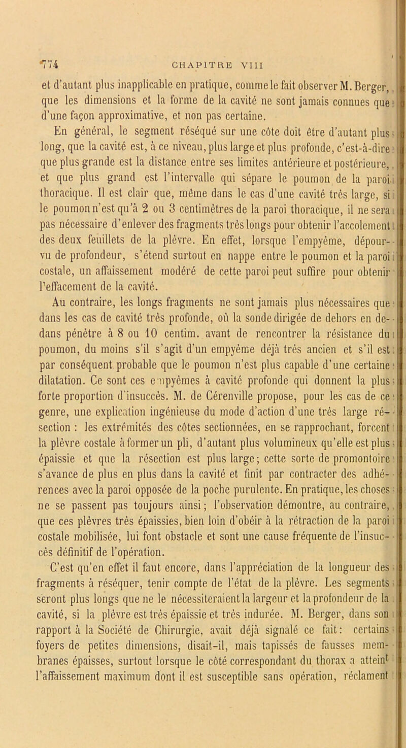 et d’autant plus inapplicable en pratique, comme le fait observer M. Berger, que les dimensions et la forme de la cavité ne sont jamais connues que ■ d’une façon approximative, et non pas certaine. En général, le segment réséqué sur une côte doit être d’autant plus- long, que la cavité est, à ce niveau, plus large et plus profonde, c’est-à-dire que plus grande est la distance entre ses limites antérieure et postérieure,. et que plus grand est l’intervalle qui sépare le poumon de la paroi, thoracique. Il est clair que, môme dans le cas d’une cavité très large, si le poumon n’est qu’à 2 ou 3 centimètres de la paroi thoracique, il ne sera: pas nécessaire d’enlever des fragments très longs pour obtenir l’accolement des deux feuillets de la plèvre. En effet, lorsque l’empyéme, dépour- vu de profondeur, s’étend surtout en nappe entre le poumon et la paroi: costale, un affaissement modéré de cette paroi peut suffire pour obtenir relîacement de la cavité. Au contraire, les longs fragments ne sont jamais plus nécessaires que dans les cas de cavité très profonde, où la sonde dirigée de dehors en de- dans pénètre à 8 ou 10 centim. avant de rencontrer la résistance dm poumon, du moins s’il s’agit d’un einpyéme déjà très ancien et s’il est. par conséquent probable que le poumon n’est plus capable d’une certaine • dilatation. Ce sont ces e npyémes à cavité profonde qui donnent la plus; forte proportion d'insuccès. M. de Cérenville propose, pour les cas de ce* genre, une explication ingénieuse du mode d’action d’une très large ré- section : les extrémités des côtes sectionnées, en se rapprochant, forcent la plèvre costale à former un pli, d’autant plus volumineux qu’elle est plus ■ épaissie et que la résection est plus large ; cette sorte de promontoire s’avance de plus en plus dans la cavité et finit par contracter des adhé- rences avec la paroi opposée de la poche purulente. En pratique, les choses ne se passent pas toujours ainsi ; l’observation démontre, au contraire, que ces plèvres très épaissies, bien loin d’obéir à la rétraction de la paroi i costale mobilisée, lui font obstacle et sont une cause fréquente de l’insuc- cés définitif de l’opération. C’est qu’en elfet il faut encore, dans l’appréciation de la longueur des fragments à réséquer, tenir compte de l’état de la plèvre. Les segments seront plus longs que ne le nécessiteraient la largeur et la profondeur de la cavité, si la plèvre est très épaissie et très indurée. M. Berger, dans son . rapport à la Société de Chirurgie, avait déjà signalé ce fait : certains foyers de petites dimensions, disait-il, mais tapissés de fausses mem- branes épaisses, surtout lorsque le côté correspondant du thorax a atteint l’affaissement maximum dont il est susceptible sans opération, réclament