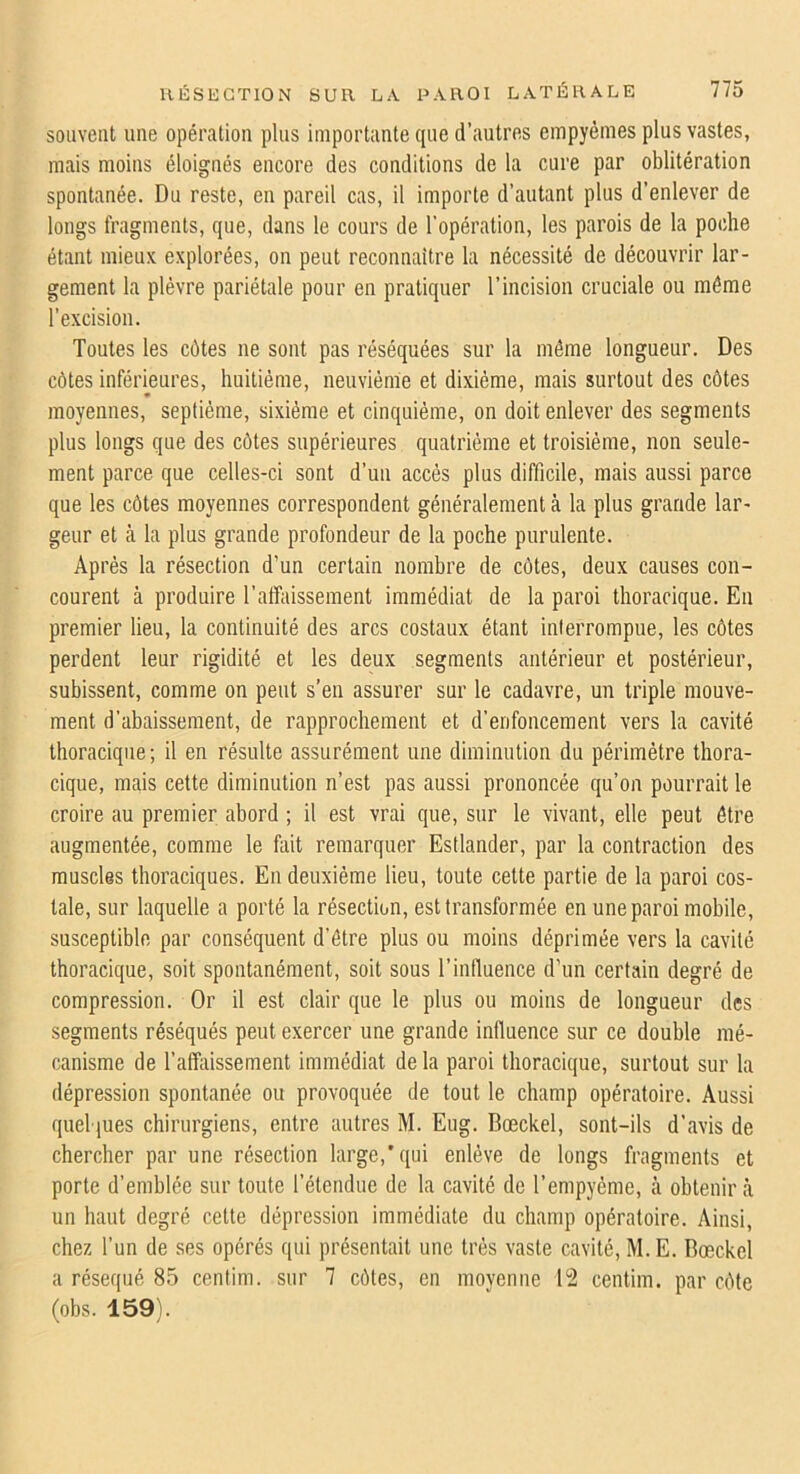 souvent une opération plus importante que d’autres empyémes plus vastes, mais moins éloignés encore des conditions de la cure par oblitération spontanée. Du reste, en pareil cas, il importe d’autant plus d’enlever de longs fragments, que, dans le cours de l'opération, les parois de la poche étant mieux explorées, on peut reconnaître la nécessité de découvrir lar- gement la plèvre pariétale pour en pratiquer l’incision cruciale ou môme l’excision. Toutes les côtes ne sont pas réséquées sur la même longueur. Des côtes inférieures, huitième, neuvième et dixiéme, mais surtout des côtes moyennes, septième, sixième et cinquième, on doit enlever des segments plus longs que des côtes supérieures quatrième et troisième, non seule- ment parce que celles-ci sont d’un accès plus difficile, mais aussi parce que les côtes moyennes correspondent généralement à la plus grande lar- geur et cà la plus grande profondeur de la poche purulente. Après la résection d’un certain nombre de côtes, deux causes con- courent à produire l’affaissement immédiat de la paroi thoracique. En premier lieu, la continuité des arcs costaux étant interrompue, les côtes perdent leur rigidité et les deux segments antérieur et postérieur, subissent, comme on peut s’en assurer sur le cadavre, un triple mouve- ment d’abaissement, de rapprochement et d’enfoncement vers la cavité thoracique; il en résulte assurément une diminution du périmètre thora- cique, mais cette diminution n’est pas aussi prononcée qu’on pourrait le croire au premier abord ; il est vrai que, sur le vivant, elle peut être augmentée, comme le fait remarquer Estlander, par la contraction des muscles thoraciques. En deuxième lieu, toute cette partie de la paroi cos- tale, sur laquelle a porté la résection, est transformée en une paroi mobile, susceptible par conséquent d’être plus ou moins déprimée vers la cavité thoracique, soit spontanément, soit sous l’influence d’un certain degré de compression. Or il est clair que le plus ou moins de longueur des segments réséqués peut exercer une grande influence sur ce double mé- canisme de l’affaissement immédiat de la paroi thoracique, surtout sur la dépression spontanée ou provoquée de tout le champ opératoire. Aussi quelques chirurgiens, entre autres M. Eug. Bœckel, sont-ils d’avis de chercher par une résection large,’qui enlève de longs fragments et porte d’emblée sur toute l’étendue de la cavité de l’empyéme, à obtenir à un haut degré cette dépression immédiate du champ opératoire. Ainsi, chez l’un de ses opérés qui présentait une très vaste cavité, M.E. Bœckel a réséqué 85 centim. sur 7 côtes, en moyenne 12 centim. par côte (obs. 159).