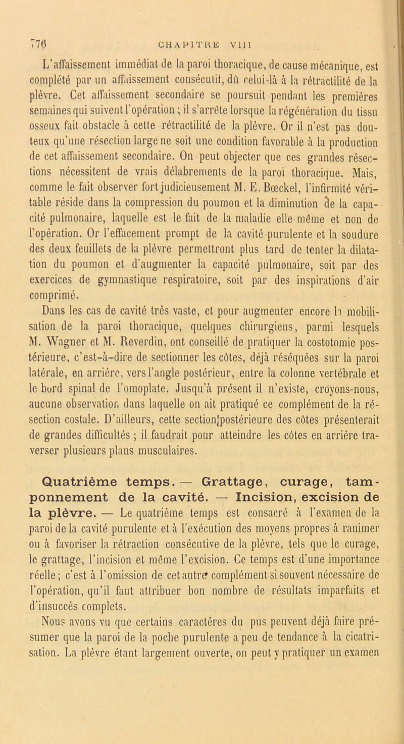 L’affaissement immédiat de la paroi thoracique, de cause mécanique, est complété par un affaissement conséculii, dé celui-là à la rétraclililé de la plèvre. Cet affaissement secondaire se poursuit pendant les premières semaines qui suivent l’opération ; il s’arrête lorsque la régénération du tissu osseux fait obstacle à celte rétractilité de la plèvre. Or il n’est pas dou- teux qu’une résection large ne soit une condition favorable à la production de cet affaissement secondaire. On peut objecter que ces grandes résec- tions nécessitent de vrais délabrements de la paroi thoracique. Mais, comme le fait observer fort judicieusement M. E. Bœckel, rinfirmité véri- table réside dans la compression du poumon et la diminution âe la capa- cité pulmonaire, laquelle est le fait de la maladie elle même et non de l’opération. Or l’effacement prompt de la cavité purulente et la soudure des deux feuillets de la plèvre permettront plus tard de tenter la dilata- tion du poumon et d’augmenter la capacité pulmonaire, soit par des exercices de gymnastique respiratoire, soit par des inspirations d’air comprimé. Dans les cas de cavité très vaste, et pour augmenter encore h mobili- sation de la paroi thoracique, quelques chirurgiens, parmi lesqnels M. Wagner et M. Reverdin, ont conseillé de pratiquer la costotomie pos- térieure, c’est-à-dire de sectionner les côtes, déjà réséquées sur la paroi latérale, en arriére, vers l’angle postérieur, entre la colonne vertébrale et le burd spinal de l’omoplate. Jusqu’à présent il n’existe, croyons-nous, aucune observation dans laquelle on ait pratiqué ce complément de la ré- section costale. D’ailleurs, cette sectionjpostérieure des côtes présenterait de grandes difficultés ; il faudrait pour atteindre les côtes en arrière tra- verser plusieurs plans musculaires. Quatrième temps. — Grattage, curage, tam- ponnement de la cavité. — Incision, excision de la plèvre. — Le quatrième temps est consacré à l’examen de la paroi de la cavité purulente et à l’exécution des moyens propres à ranimer ou à favoriser la rétraction consécutive de la plèvre, tels que le curage, le grattage, l’incision et même l’excision. Ce temps est d’une importance réelle; c’est à l’omission de cetautr? complément si souvent nécessaire de l’opération, qu’il faut attribuer bon nombre de résultats imparfaits et d’insuccès complets. Nous avons vu que certains caractères du pus peuvent déjà faire pré- sumer que la paroi de la poche purulente a peu de tendance à la cicatri- sation. La plèvre étant largement ouverte, on peut y pratiquer un examen