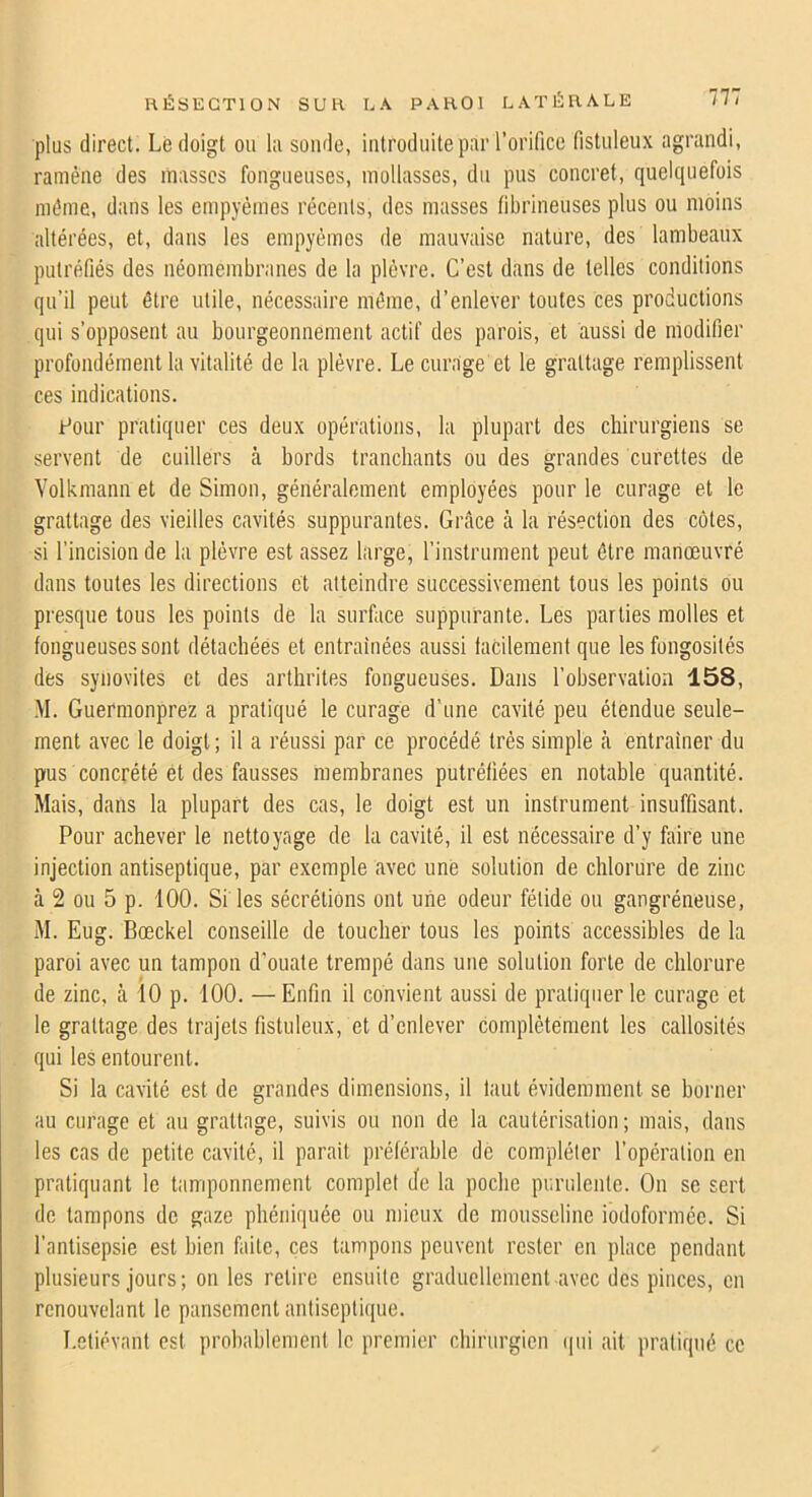 plus direct. Le doigt ou lu soude, introduite par l’orifice fistuleux agrandi, ramène des masses fongueuses, mollasses, du pus concret, quelquefois même, dans les empyèmes récents, des masses fibrineuses plus ou moins altérées, et, dans les empyèmes de mauvaise nature, des lambeaux putréfiés des néomembranes de la plèvre. C’est dans de telles conditions qu’il peut être utile, nécessaire même, d’enlever toutes ces productions qui s’opposent au bourgeonnement actif des parois, et aussi de modifier profondément la vitalité de la plèvre. Le curage et le grattage remplissent ces indications. Pour pratiquer ces deux opérations, la plupart des chirurgiens se servent de cuillers à bords tranchants ou des grandes curettes de Yolkmann et de Simon, généralement employées pour le curage et le grattage des vieilles cavités suppurantes. Grâce à la résection des côtes, si l’incision de la plèvre est assez large, l’instrument peut être manœuvré dans toutes les directions et atteindre successivement tous les points ou presque tous les points de la surface suppurante. Les parties molles et fongueuses sont détachées et entraînées aussi facilement que les fongosités des synovites et des arthrites fongueuses. Dans l’observation 158, M. Guermonprez a pratiqué le curage d’une cavité peu étendue seule- ment avec le doigt ; il a réussi par ce procédé très simple h entraîner du pus concrété et des fausses membranes putréfiées en notable quantité. Mais, dans la plupart des cas, le doigt est un instrument insuffisant. Pour achever le nettoyage de la cavité, il est nécessaire d’y faire une injection antiseptique, par exemple avec une solution de chlorure de zinc à 2 on 5 p. 100. Si les sécrétions ont une odeur fétide on gangréneuse, M. Eug. Bœckel conseille de toucher tous les points accessibles de la paroi avec un tampon d’ouate trempé dans une solution forte de chlorure de zinc, à 10 p. 100. —Enfin il convient aussi de pratiquer le curage et le grattage des trajets fistuleux, et d’enlever complètement les callosités qui les entourent. Si la cavité est de grandes dimensions, il huit évidemment se borner au curage et au grattage, suivis ou non de la cautérisation ; mais, dans les cas de petite cavité, il parait préférable de compléter l’opération en pratiquant le tamponnement complet Je la poche purulente. On se sert de tampons de gaze phéniquée ou mieux de mousseline iodoformée. Si l’antisepsie est bien faite, ces tampons peuvent rester en place pendant plusieurs jours; on les retire ensuite graduellement avec des pinces, en renouvelant le pansement antiseptique. Letiévant est probablement le premier chirurgien (|ui ait pratiqué ce