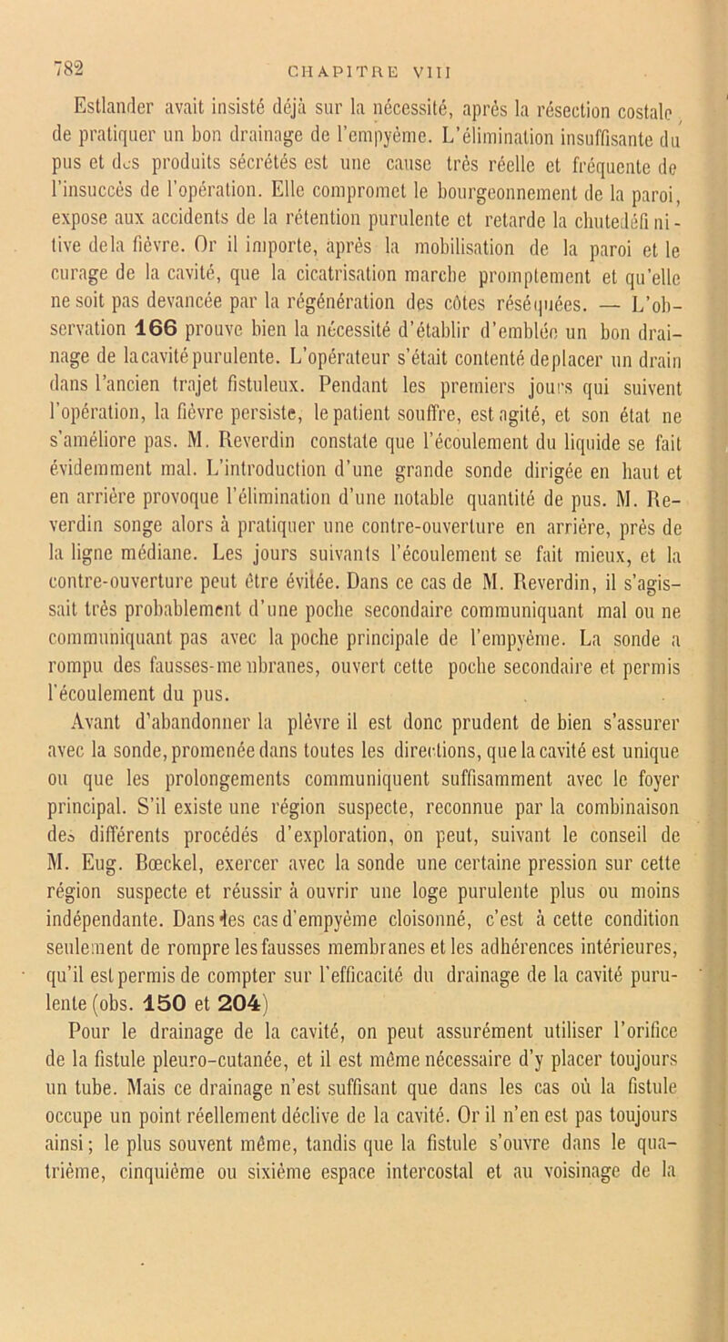 Estlander avait insisté déjà sur la nécessité, après la résection costale de pratiquer un bon drainage de l’empyème. L’élimination insuffisante du pus et des produits sécrétés est une cause très réelle et fréquente de l’insuccès de l’opération. Elle compromet le bourgeonnement de la paroi, expose aux accidents de la rétention purulente et retarde la cliutedéfi ni - tive delà fièvre. Or il importe, après la mobilisation de la paroi et le curage de la cavité, que la cicatrisation marche promptement et qu’elle ne soit pas devancée par la régénération des côtes réséquées. — L’ob- servation 166 prouve bien la nécessité d’établir d’emblée un bon drai- nage de lacavité purulente. L’opérateur s’était contenté déplacer un drain dans l’ancien trajet fistuleux. Pendant les premiers jours qui suivent l’opération, 1a fièvre persiste, le patient souffre, est agité, et son état ne s’améliore pas. M, Reverdin constate que l’écoulement du liquide se fait évidemment mal. L’introduction d’une grande sonde dirigée en haut et en arrière provoque l’élimination d’une notable quantité de pus. M. Re- verdin songe alors à pratiquer une contre-ouverture en arriére, près de la ligne médiane. Les jours suivants l’écoulement se fait mieux, et la contre-ouverture peut être évitée. Dans ce cas de M. Reverdin, il s’agis- sait très probablement d’une poche secondaire communiquant mal ou ne communiquant pas avec la poche principale de l’empyème. La sonde a rompu des fausses-me nbranes, ouvert cette poche secondaire et permis l’écoulement du pus. Avant d’abandonner la plèvre il est donc prudent de bien s’assurer avec la sonde, promenée dans toutes les directions, que la cavité est unique ou que les prolongements communiquent suffisamment avec le foyer principal. S’il existe une région suspecte, reconnue par la combinaison dco différents procédés d’exploration, on peut, suivant le conseil de M. Eug. Bœckel, exercer avec la sonde une certaine pression sur cette région suspecte et réussir à ouvrir une loge purulente plus ou moins indépendante. Dans des cas d’empyéme cloisonné, c’est à cette condition seulement de rompre les fausses membranes et les adhérences intérieures, qu’il est permis de compter sur l’efficacité du drainage de la cavité puru- lente (obs. 150 et 204) Pour le drainage de la cavité, on peut assurément utiliser l’orifice de la fistule pleuro-cutanée, et il est môme nécessaire d’y placer toujours un tube. Mais ce drainage n’est suffisant que dans les cas où la fistule occupe un point réellement déclive de la cavité. Or il n’en est pas toujours ainsi; le plus souvent môme, tandis que la fistule s’ouvre dans le qua- trième, cinquième ou sixième espace intercostal et au voisinage de la J 1 • ] .) ir f l l I, V è< r i •ü'