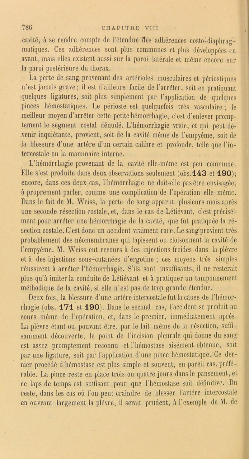 cavité, à se rendre compte de l’étendue fies adhérences costo-diaphrag- matiques. Ces adhérences sont plus communes et plus développées en avant, mais elles existent aussi sur la paroi latérale et môme encore sur la paroi postérieure du thorax. La perte de sang provenant des artérioles musculaires et périostiques n’est jamais grave ; il est d’ailleurs facile de l'arrêter, soit en pratiquant quelques ligaturés, soit plus simplement par l’application de quelques pinces hémostatiques. Le périoste est quelquefois très vasculaire ; le meilleur moyen d’arrêter cette petite hémorrhagie, c’est d’enlever promp- tement le segment costal dénudé. L’hémorrhagie vraie, et qui peut de- venir inquiétante, provient, soit de la cavité même de l’empyème, soit de la blessure d’une artère d’un certain calibre et profonde, telle que l’in- tercostale ou la mammaire interne. L’hémorrhagie provenant de la cavité elle-même est peu commune. Elle s’est produite dans deux observations seulement (obs.143 et 190); encore, dans ces deux cas, l’hémorrhagie ne doit-elle pas être envisagée, à proprement parler, comme une complication de l’opération elle-même. Dans le fait de M. Weiss, la perte de sang apparut plusieurs mois après une seconde résection costale, et, dans le cas de Létiévant, c’est précisé- ment pour arrêter une hémorrhagie de la cavité, que fut pratiquée la ré- section costale. C’est donc un accident vraiment rare. Le sang provient très probablement des néomemhranes qui tapissent ou cloisonnent la cavité de l’empyème. M. Weiss eut recours à des injections froides dans la plèvre et à des injections sous-cutanées d’ergotine ; ces moyens très simples réussirent à arrêter l’hémorrhagie. S’ils sont insuffisants, il ne resterait plus qu’à imiter la conduite de Létiévant et à pratiquer un tamponnement méthodique de la cavité, si elle n’est pas de trop grande étendue. Deux fois, la blessure d’une artère intercostale fut la cause de l’hémor- rhagie (obs. 171 et 190). Dans le second cas, l’accident se produit au cours même de l’opération, et, dans le premier, immédiatement après. La plèvre étant ou pouvant être, par le fait même de la résection, suffi- samment découverte, le point de l'incision pleurale qui donne du sang est assez promptement reconnu et l’hémostase aisément obtenue, soit par une ligature, soit par l’application d’une pince hémostatique. Ce der- nier procédé d'hémostase est plus simple et souvent, en pareil cas, préfé- rable. La pince reste en place trois ou quatre jours dans le pansement, et ce laps de temps est suffisant pour que l'hémostase soit définitive. Du reste, dans les cas où l’on peut craindre de blesser l’artère intercostale en ouvrant largement la plèvre, il serait prudent, à l’exemple de M. de