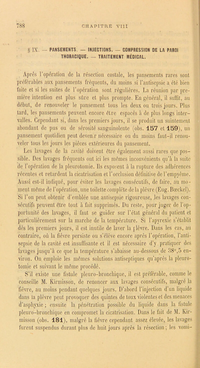 § IX. — PANSEMENTS. — INJECTIONS. — COMPRESSION DE LA PAROI THORACIQUE. — TRAITEMENT MÉDICAL. Après l’opération de la résection costale, les pansements rares sont préférables aux pansements fréquents, du moins si l’antisepsie a été bien faite et si les suites de l’opération sont régulières. La réunion par pre- mière intention est plus sûre et plus prompte. En général, il suffit, au début, de renouveler le pansement tous les deux on trois jours. Plus tard, les pansements peuvent encore être espacés à de plus longs inter- valles. Cependant si, dans les premiers jours, il se produit un suintement abondant de pus ou de sérosité sanguinolente (obs. 157 et 159), un pansement quotidien peut deven.r nécessaire ou du moins faut-il renou- veler tous les jours les pièces extérieures du pansement. Les lavages de la cavité doivent être également aussi rares que pos- sible. Des lavages fréquents ont ici les mêmes inconvénients qu’à la suite de l’opération de la pleurotomie. Ils exposent à la rupture des adhérences récentes et retardent la cicatrisation et l’occlusion définitive de rempyème. Aussi est-il indiqué, pour éviter les lavages consécutifs, de faire, au mo- ment même de l’opération, une toilette complète de la plèvre (Eug. Bœckel). Si l’on peut obtenir d’emblée nue antisepsie rigoureuse, les lavages con- sécutifs peuvent être tout à fait supprimés. Du reste, pour juger de l’op- portunité des lavages, il faut se guider sur l’état général du patient et particulièrement sur la marche de la température. Si l’apyrexie s’établit dés les premiers jours, il est inutile de laver la plèvre. Dans les cas, au contraire, où la fièvre persiste on s’élève encore après l’opération, l’anti- sepsie de la cavité est insuffisante et il est nécessaire d’y pratiquer des lavages jusqu’à ce que la température s’abaisse au-dessous de 38°,5 en- viron. On emploie les mêmes solutions antiseptiques qu’après la pleuro- tomie et suivant le même procédé. S’il existe une fistule pileuro-broncliique, il est préférable, comme le conseille M. Kirmisson, de renoncer aux lavages consécutifs, malgré la fièvre, au moins pendant quelques jours. D’abord l’injection d’un liquide dans la plèvre peut provoquer des quintes de toux violentes et des menaces d’asphyxie ; ensuite la pénétration possible du liquide dans la fistule pleuro-bronchique en compromet la cicatrisation. Dans le foit de M. Kir- misson (obs. 181), malgré la fièvre cependant assez élevée, les lavages furent suspendus durant plus de huit jours après la résection ; les vomi-