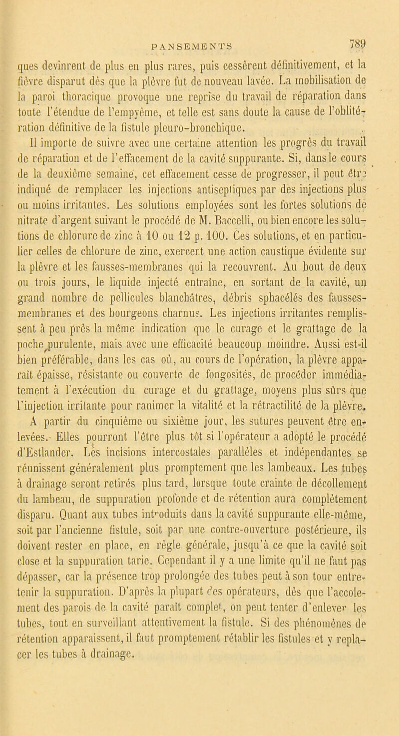 PANSEMENTS W ques devinrent de plus en pins rares, puis cessèrent délinitivement, et la fièvre disparut dès que la plèvre fut de nouveau lavée. La mobilisation de la paroi thoracique provoque une reprise du travail de réparation dans toute l’étendue de reinpyènic, et telle est sans doute la cause de l’oblité- ration définitive de la fistule pleuro-bronchique. Il importe de suivre avec une certaine attention les progrès du travail de réparation et de l’effacement de la cavité suppurante. Si, dans le cours de la deu.vième semaine, cet effacement cesse de progresser, il peut être indiqué de remplacer les injections antiseptiques par des injections plus ou moins irritantes. Les solutions employées sont les fortes solutions de nitrate d’argent suivant le procédé de M. Baccelli, ou bien encore les solu- tions de chlorure de zinc à 10 ou 12 p. 100. Ces solutions, et en particu- lier celles de chlorure de zinc, exercent une action caustique évidente sur la plèvre et les fausses-membranes qui la recouvrent. Au bout de deux ou trois jours, le liquide injecté entraîne, en sortant de la cavité, un grand nombre de pellicules blanchâtres, débris sphacélés des fausses- membranes et des bourgeons charnus. Les injections irritantes remplis- sent à peu prés la môme indication que le curage et le grattage de la poche^purulente, mais avec une efficacité beaucoup moindre. Aussi est-il bien préférable, dans les cas où, au cours de l’opération, la plèvre appa- raît épaisse, résistante ou couverte de fongosités, de procéder immédia- tement à l’exécution du curage et du grattage, moyens plus sûrs que l’injection irritante pour ranimer la vitalité et la rétractilité de la plèvre.. A partir du cinquième ou sixième jour, les sutures peuvent être en- levées.- Elles pourront l’étre plus tôt si l’opérateur a adopté le procédé d’Estlander. Les incisions intercostales parallèles et indépendantes se réunissent généralement plus promptement que les lambeaux. Les tubes cà drainage seront retirés plus tard, lorsque toute crainte de décollemeut du lambeau, de suppuration profonde et de rétention aura complètement disparu. Quant aux tubes int'’oduits dans la cavité suppurante elle-même,^ soit par l’ancienne fistule, soit par une contre-ouverture postérieure, ils doivent rester en place, en règle générale, jusqu’à ce que la cavité soit close et la suppuration tarie. Cependant il y a une limite qu’il ne faut pas dépasser, car la présence trop prolongée des tubes peut à son tour entre- tenir la suppuration. D’après la plupart des opérateurs, dès que l’accole- ment des parois de la cavité parait complet, on peut tenter d’enlever les tubes, tout en surveillant attentivement la fistule. Si des phénomènes de rétention apparaissent, il faut promptement rétablir les fistules et y repla- cer les tid)es à drainage.