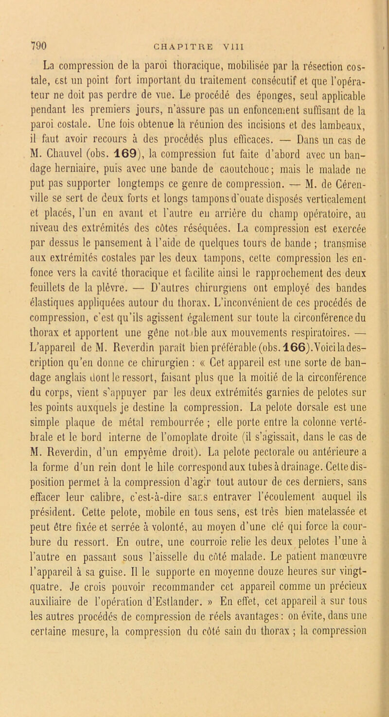 La compression de la paroi thoracique, mobilisée par la résection cos- tale, est un point fort important du traitement consécutif et que l’opéra- teur ne doit pas perdre de vue. Le procédé des éponges, seul applicable pendant les premiers jours, n’assure pas un enfoncement suffisant de la paroi costale. Une fois obtenue la réunion des incisions et des lambeaux, il fiiut avoir recours à des procédés plus efficaces. — Dans un cas de M. Chauvel (obs. 169), la compression fut faite d’abord avec un ban- dage herniaire, puis avec une bande de caoutchouc ; mais le malade ne put pas supporter longtemps ce genre de compression. — M. de Céren- ville se sert de deux forts et longs tampons d'ouate disposés verticalement et placés, l’un en avant et l’autre en arriére du champ opératoire, au niveau des extrémités des côtes réséquées. La compression est exercée par dessus le pansement à l’aide de quelques tours de bande ; transmise aux extrémités costales par les deux tampons, cette compression les en- fonce vers la cavité thoracique et facilite ainsi le rapprochement des deux feuillets de la plèvre. — D’autres chirurgiens ont employé des bandes élastiques appliquées autour du thorax. L’inconvénient de ces procédés de compression, c’est qu’ils agissent également sur toute la circonférence du thorax et apportent une gène not ible aux mouvements respiratoires. — L’appareil de M. Reverdin parait bien préférable (obs. 166).Voicilades- criplion qu’en donne ce chirurgien : « Cet appareil est une sorte de ban- dage anglais dont le ressort, faisant plus que la moitié de la circonférence du corps, vient s’appuyer par les deux extrémités garnies de pelotes sur les points auxquels je destine la compression. La pelote dorsale est une simple plaque de métal rembourrée ; elle porte entre la colonne verté- brale et le bord interne de l’omoplate droite (il s’agissait, dans le cas de M. Reverdin, d’un empyéme droit). La pelote pectorale ou antérieure a la forme d’un rein dont le hile correspond aux tubes à drainage. Celte dis- position permet à la compression d’agir tout autour de ces derniers, sans effacer leur calibre, c’est-à-dire sans entraver l’écoulement auquel ils président. Cette pelote, mobile en tous sens, est très bien matelassée et peut être fixée et serrée à volonté, au moyen d’une clé qui force la cour- bure du ressort. En outre, une courroie relie les deux pelotes l’une à l’autre en passant sous l’aisselle du côté malade. Le patient manœuvre l’appareil à sa guise. Il le supporte en moyenne douze heures sur vingt- quatre. Je crois pouvoir recommander cet appareil comme un précieux auxiliaire de l’opération d’Estlander. » En effet, cet appareil a sur tous les autres procédés de compression de réels avantages : on évite, dans une certaine mesure, la compression du côté sain du thorax ; la compression