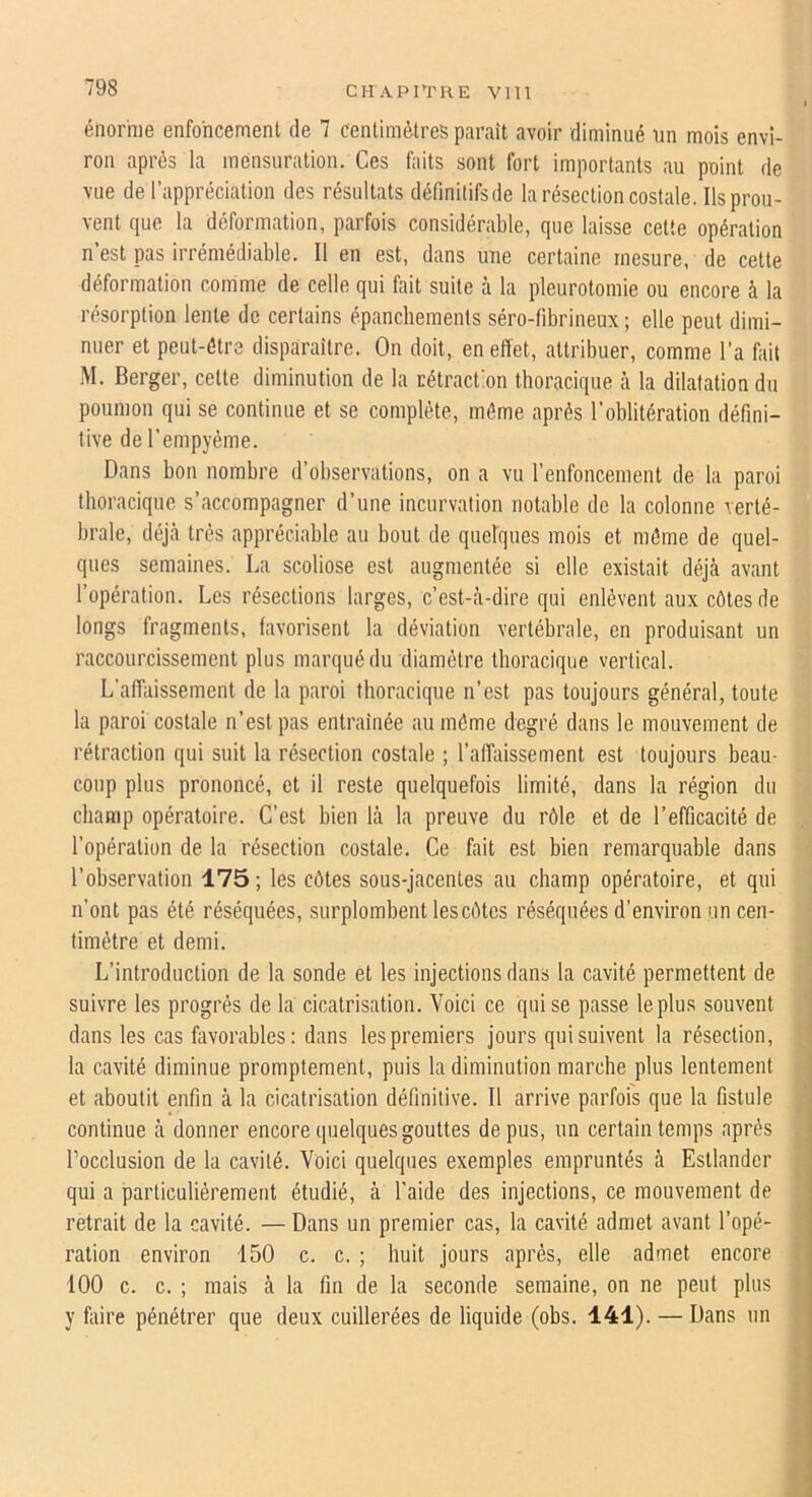 énorme enfoncement de 7 centimètres paraît avoir diminué un mois envi- ron après la mensuration. Ces faits sont fort importants au point de vue de l’appréciation des résultats défmitifsde la résection costale. Ils prou- vent que la déformation, parfois considérable, que laisse cette opération n’est pas irrémédiable. Il en est, dans une certaine mesure, de cette déformation comme de celle qui fait suite à la pleurotomie ou encore à la résorption lente de certains épanchements séro-fibrineux ; elle peut dimi- nuer et peut-être disparaître. On doit, en effet, attribuer, comme l’a fait ■M. Berger, cette diminution de la rétraction thoracique à la dilatation du poumon qui se continue et se complète, môme après l’oblitération défini- tive de l’empyéme. Dans bon nombre d’observations, on a vu l’enfoncement de la paroi thoracique s’accompagner d’une incurvation notable de la colonne verté- brale, déjà très appréciable au bout de quelques mois et môme de quel- ques semaines. La scoliose est augmentée si elle existait déjà avant l’opération. Les résections larges, c’est-à-dire qui enlèvent aux côtes de longs fragments, favorisent la déviation vertébrale, en produisant un raccourcissement plus marqué du diamètre thoracique vertical. L’affaissement de la paroi thoracique n’est pas toujours général, toute la paroi costale n’est pas entraînée au môme degré dans le mouvement de rétraction qui suit la résection costale ; l’affaissement est toujours beau- coup plus prononcé, et il reste quelquefois limité, dans la région du champ opératoire. C’est bien là la preuve du rôle et de l’efficacité de l’opération de la résection costale. Ce fait est bien remarquable dans l’observation 175 ; les côtes sous-jacentes au champ opératoire, et qui n’ont pas été réséquées, surplombent les côtes réséquées d’environ un cen- timètre et demi. L’introduction de la sonde et les injections dans la cavité permettent de suivre les progrès de la cicatrisation. Voici ce qui se passe le plus souvent dans les cas favorables: dans les premiers jours qui suivent la résection, la cavité diminue promptement, puis la diminution marche plus lentement et aboutit enfin à la cicatrisation définitive. Il arrive parfois que la fistule continue à donner encore quelques gouttes de pus, un certain temps après Tocclusion de la cavité. Voici quelques exemples empruntés à Estlandcr qui a particulièrement étudié, à l’aide des injections, ce mouvement de retrait de la cavité. — Dans un premier cas, la cavité admet avant l’opé- ration environ 150 c. c. ; huit jours après, elle admet encore 100 c. c. ; mais à la fin de la seconde semaine, on ne peut plus y foire pénétrer que deux cuillerées de liquide (obs. 141). — Dans un