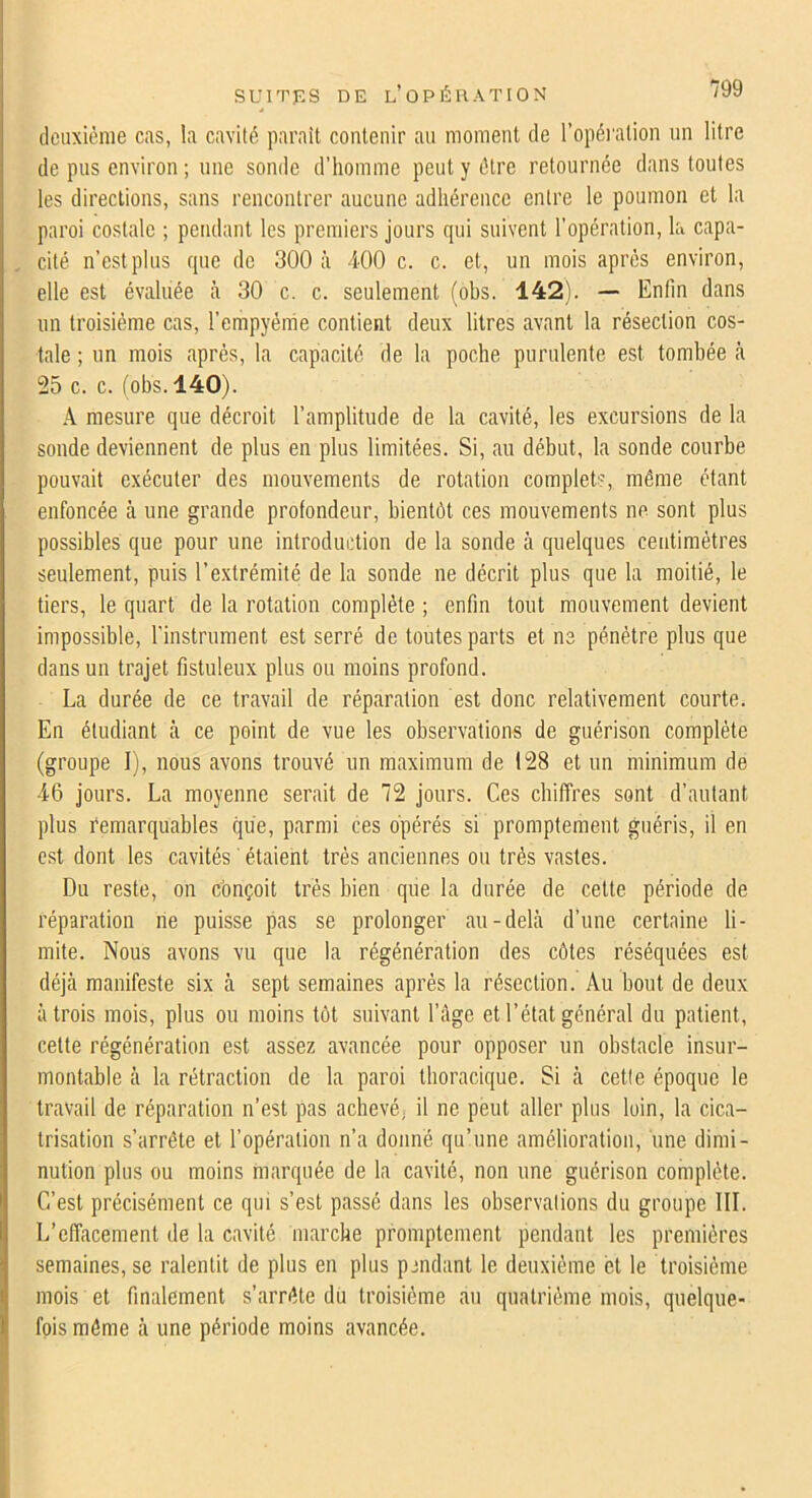 deuxième cas, la cavité parait contenir au moment de l’opéi'alion un litre de pus environ ; une sonde d’homme peut y être retournée dans toutes les directions, sans rencontrer aucune adhérence entre le poumon et la paroi costale ; pendant les premiers jours qui suivent l'opération, la capa- cité n’est plus que de 300 à 400 c. c. et, un mois après environ, elle est évaluée à 30 c. c. seulement (obs. 142). — Enfin dans un troisième cas, l’empyème contient deux litres avant la résection cos- tale ; un mois après, la capacité de la poche purulente est tombée <à 25 c. c. (obs. 140). A mesure que décroit l’amplitude de la cavité, les excursions de la sonde deviennent de plus en plus limitées. Si, au début, la sonde courbe pouvait exécuter des mouvements de rotation complets, même étant enfoncée à une grande profondeur, bientôt ces mouvements ne sont plus possibles que pour une introduction de la sonde à quelques centimètres seulement, puis l’extrémité de la sonde ne décrit plus que la moitié, le tiers, le quart de la rotation complète ; enfin tout mouvement devient impossible, l'instrument est serré de toutes parts et ne pénètre plus que dans un trajet fistuleux plus ou moins profond. La durée de ce travail de réparation est donc relativement courte. En étudiant à ce point de vue les observations de guérison complète (groupe I), nous avons trouvé un maximum de 128 et un minimum de 46 jours. La moyenne serait de 72 jours. Ces chiffres sont d’autant plus remarquables que, parmi ces opérés si promptement guéris, il en est dont les cavités ' étaient très anciennes ou très vastes. Du reste, on conçoit très bien que la durée de cette période de réparation ne puisse pas se prolonger au-dehà d’une certaine li- mite. Nous avons vu que la régénération des côtes réséquées est déjà manifeste six à sept semaines après la résection. Au bout de deux à trois mois, plus ou moins tôt suivant l’âge et l’état général du patient, cette régénération est assez avancée pour opposer un obstacle insur- montable à la rétraction de la paroi thoracique. Si à cetle époque le travail de réparation n’est pas achevé, il ne peut aller plus loin, la cica- trisation s’arrête et l’opération n’a donné qu’une amélioration, une dimi- nution plus ou moins marquée de la cavité, non une guérison complète. C’est précisément ce qui s’est passé dans les observations du groupe III. L’effacement de la cavité marche promptement pendant les premières semaines, se ralentit de plus en plus pmdant le deuxième et le troisième mois et finalement s’arrête dü troisième au quatrième mois, quelque- fois même à une période moins avancée.