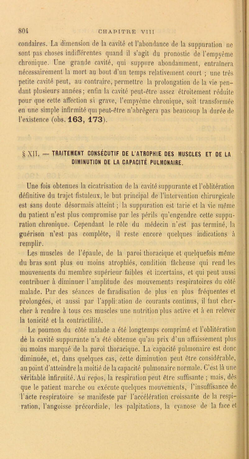 condaires. La dimension de la cavité et l’abondance de la suppuration ne sont pas choses indifférentes cpiand il s’agit du pronostic de l’empyème chronique. Une grande cavité, qui suppure abondamment, entraînera nécessairement la mort au bout d’un temps relativement court ; une très petite cavité peut, au contraire, permettre la prolongation de la vie pen- dant plusieurs années ; enfin la cavité peut-être assez étroitement réduite pour que cette affection si grave, l’empyéme chronique, soit transformée en une simple infirmité qui peut-être n’abrégera pas beaucoup la durée de l’existence (obs. 163, 173). ^ XII. — TRAITEMENT CONSÉCUTIF DE L'ATROPHIE DES MUSCLES ET DE LA DIMINUTION DE LA CAPACITÉ PULMONAIRE. Une fois obtenues la cicatrisation delà cavité suppurante et l’oblitération définitive du trajet fistuleux, le but principal de l’intervention chirurgicale est sans doute désormais atteint ; la suppuration est tarie et la vie même du patient n’est plus compromise par les périls qu’engendre cette suppu- ration chronique. Cependant le rôle du médecin n’est pas terminé, la guérison iCest pas complète, il reste encore quelques indicationg à remplir. Les muscles de l’épaule, de la paroi thoracique et quelquefois même du bras sont plus ou moins atrophiés, condition fâcheuse qui rend les mouvements du membre supérieur ftiibles et incertains, et qui peut aussi contribuer tà diminuer l’amplitude des mouvements respiratoires du côté malade. Par des séances de faradisation de plus en plus fréquentes et prolongées, et aussi par l’appliiation de courants continus, il faut cher- cher à rendre à tous ces muscles une nutrition plus active et cà en relê\’er la tonicité et la contractilité. Le poumon du côté malade a été longtemps comprimé et l’oblitération dè la cavité suppurante n’a été obtenue qu’au prix d’un affaissement plus bu moins marqué de la paroi thoracique. La capacité pulmonaire est donc diminuée, et, dans quelques cas, cette diminution peut être considérable, au point d’atteindre la moitié de la capacité pulmonaire normale. C’est là une véritable infirmité. Au repos, la respiration peut être suffisante ; mais, dés que le patient marche ou exécute quelques mouvements, l’insuffisance de Pacte respiratoire se manifeste par l’accélération croissante de la respi- ration, l’angoisse précordiale, les palpitations, la cyanose de la face et