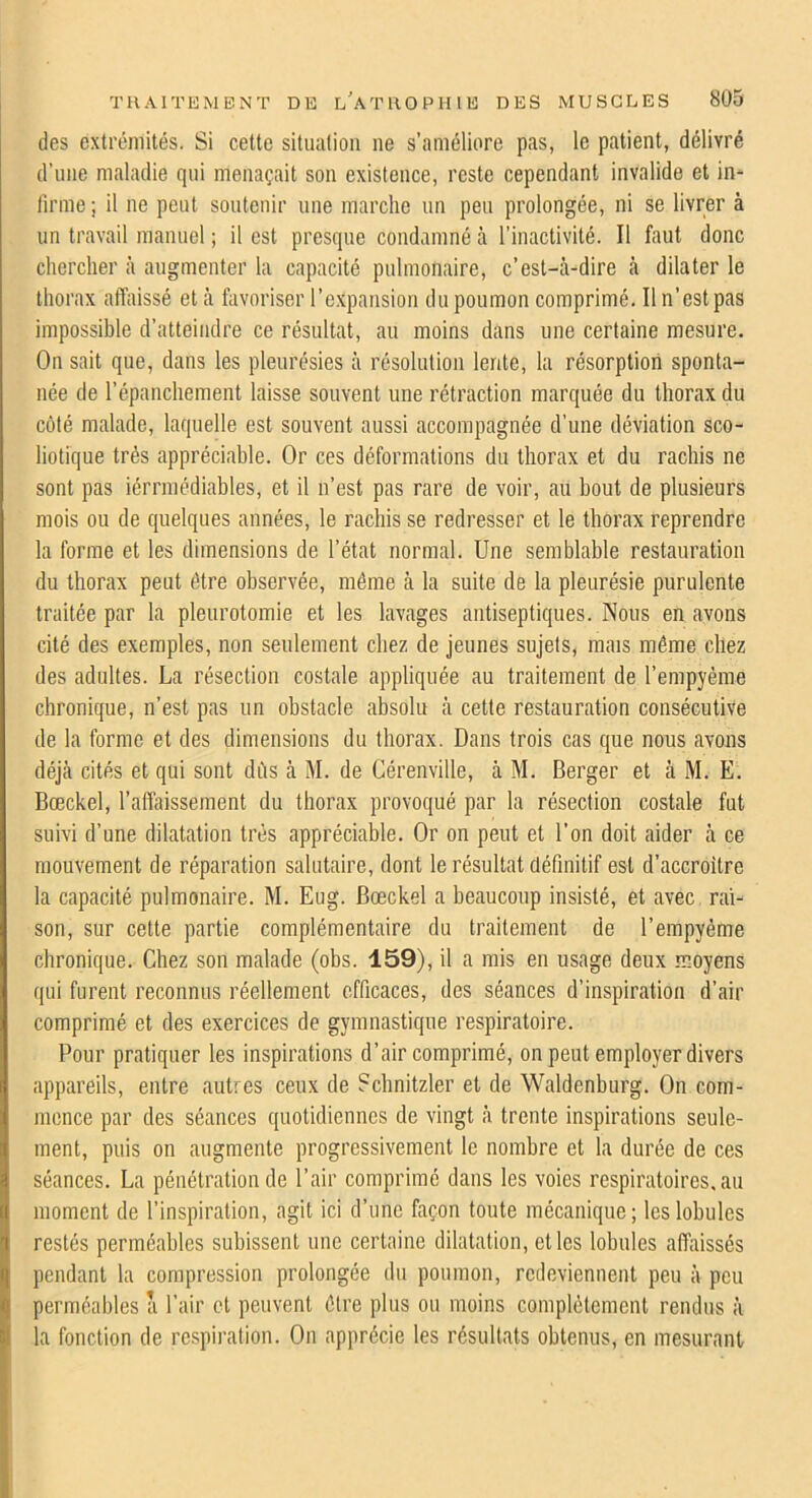 des extrémités. Si cette situation ne s’améliore pas, le patient, délivré d’une maladie qui menaçait son existence, reste cependant invalide et in- llrme ; il ne peut soutenir une marche un peu prolongée, ni se livrer à un travail manuel ; il est presque condamné à l’inactivité. Il faut donc chercher à augmenter la capacité pulmonaire, c’est-à-dire à dilater le thorax affaissé et à favoriser l’expansion du poumon comprimé. Il n’est pas impossible d’atteindre ce résultat, au moins dans une certaine mesure. On sait que, dans les pleurésies à résolution lente, la résorption sponta- née de l’épanchement laisse souvent une rétraction marquée du thorax du coté malade, laquelle est souvent aussi accompagnée d’une déviation sco- liotique très appréciable. Or ces déformations du thorax et du rachis ne sont pas iérrmédiables, et il n’est pas rare de voir, au bout de plusieurs mois ou de quelques années, le rachis se redresser et le thorax reprendre la forme et les dimensions de l’état normal. Une semblable restauration du thorax peut être observée, même à la suite de la pleurésie purulente traitée par la pleurotomie et les lavages antiseptiques. Nous en avons cité des exemples, non seulement chez de jeunes sujets, mais même chez des adultes. La résection costale appliquée au traitement de l’empyéme chronique, n’est pas un obstacle absolu à cette restauration consécutive de la forme et des dimensions du thorax. Dans trois cas que nous avons déjà cités et qui sont dûs à M. de Gérenville, à M. Berger et à M. E. Bœckel, l’affaissement du thorax provoqué par la résection costale fut suivi d’une dilatation très appréciable. Or on peut et l’on doit aider à ce mouvement de réparation salutaire, dont le résultat définitif est d’accroitre la capacité pulmonaire. M. Eug. Bœckel a beaucoup insisté, et avec raU son, sur cette partie complémentaire du traitement de l’empyéme chronique. Chez son malade (obs. 159), il a mis en usage deux moyens qui furent reconnus réellement efficaces, des séances d’inspiration d’air comprimé et des exercices de gymnastique respiratoire. Pour pratiquer les inspirations d’air comprimé, on peut employer divers appareils, entre autres ceux de Schnitzler et de Waldenburg. On com- mence par des séances quotidiennes de vingt à trente inspirations seule- ment, puis on augmente progressivement le nombre et la durée de ces séances. La pénétration de l’air comprimé dans les voies respiratoires.au moment de l’inspiration, agit ici d’une façon toute mécanique; les lobules restés perméables subissent une certaine dilatation, et les lobules affaissés pendant la compression prolongée du poumon, redeviennent peu à peu perméables a l’air et peuvent être plus ou moins complètement rendus à la fonction de respiration. On apprécie les résultats obtenus, en mesurant