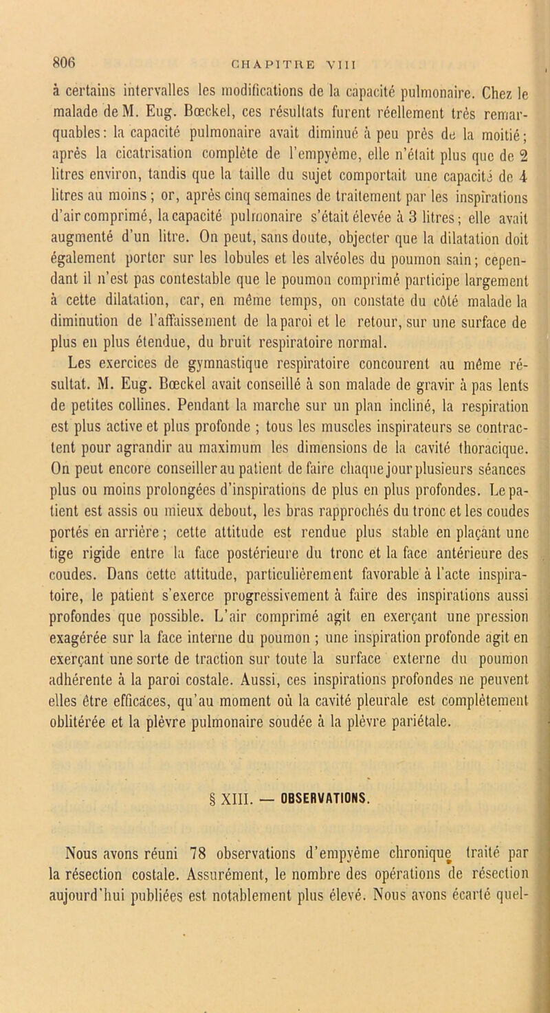 à certains intervalles les modifications de la capacité pulmonaire. Chez le malade de M. Eiig. Bœckel, ces résultats furent réellement très remar- quables: la capacité pulmonaire avait diminué à peu prés de la moitié; après la cicatrisation complète de l’empyème, elle n’était plus que de 2 litres environ, tandis que la taille du sujet comportait une capacité do 4 litres au moins ; or, après cinq semaines de traitement par les inspirations d’air comprimé. Incapacité pulmonaire s’était élevée à 3 litres ; elle avait augmenté d’un litre. On peut, sans doute, objecter que la dilatation doit également porter sur les lobules et les alvéoles du poumon sain ; cepen- dant il n’est pas contestable que le poumon comprimé participe largement à cette dilatation, car, en même temps, on constate du côté malade la diminution de rafbiissement de la paroi et le retour, sur une surface de plus en plus étendue, du bruit respiratoire normal. Les e.vercices de gymnastique respiratoire concourent au même ré- sultat. M. Eug. Bœckel avait conseillé à son malade de gravir à pas lents de petites collines. Pendant la marche sur un plan incliné, la respiration est plus active et plus profonde ; tous les muscles inspirateurs se contrac- tent pour agrandir au maximum les dimensions de la cavité thoracique. On peut encore conseiller au patient défaire chaque jour plusieurs séances plus ou moins prolongées d’inspirations de plus en plus profondes. Le pa- tient est assis ou mieux debout, les bras rapprochés du tronc et les coudes portés en arrière ; cette attitude est rendue plus stable en plaçant une tige rigide entre la face postérieure du tronc et la face antérieure des coudes. Dans cette attitude, particulièrement favorable à l’acte inspira- toire, le patient s’exerce progressivement à faire des inspirations aussi profondes que possible. L’air comprimé agit en exerçant une pression exagérée sur la face interne du poumon ; une inspiration profonde agit en exerçant une sorte de traction sur toute la surface externe du poumon adhérente à la paroi costale. Aussi, ces inspirations profondes ne peuvent elles être efficaces, qu’au moment où la cavité pleurale est complètement oblitérée et la plèvre pulmonaire soudée à la plèvre pariétale. § XIII. — OBSERVATIONS. Nous avons réuni 78 observations d’empyéme chronique traité par la résection costale. Assurément, le nombre des opérations de résection aujourd’hui publiées est notablement plus élevé. Nous avons écarté quel-