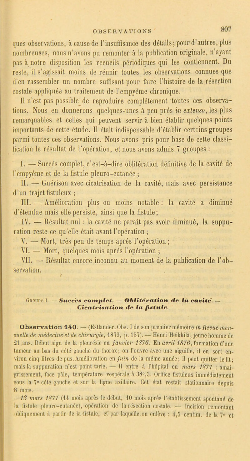 OüSERVATIONS ques observations, à cause de l’insuffisance des détails; pour d’autres, plus nombreuses, nous n’avons pu l’einonter à la publication originale, n’ayant pas là notre disposition les recueils périodiques qui les contiennent. Du reste, il s’agissait moins de réunir toutes les observations connues que d’en rassembler un nombre suffisant pour faire l’histoire de la résection costale appliquée au traitement de l’empyème chronique. 11 n’est pas possible de reproduire complètement toutes ces observa- tions. Nous en donnerons quelques-unes à peu prés in extenso, les plus remarquables et celles qui peuvent servir à bien établir quelques points importants de cette étude. Il était indispensable d’établir certcins groupes parmi toutes ces observations. Nous avons pris pour base de cette classi- fication le résultat de l’opération, et nous avons admis 7 groupes : I. —Succès complet, c’est-à-dire oblitération définitive de la cavité de l’empyéme et de la fistule pleuro-cutanée ; II. — Guérison avec cicatrisation de la cavité, mais avec persistance d’un trajet fistuleux ; III. — Amélioration plus ou moins notable : la cavité a diminué d’étendue mais elle persiste, ainsi que la fistule; IV. — Résultat nul : la cavité ne paraît pas avoir diminué, la suppu- ration reste ce qu’elle était avant l’opération ; V. — Mort, très peu de temps après l’opération ; VI. — Mort, quelques mois après l’opération ; VII. — Résultat encore inconnu au moment de la publication de l’ob- servation. Guoupe I. — SucccH contfilet. — Ohlitét'ation <#c f« cavité, — Cicati'ixation tic la fixtalc. Observation 140. — (Estlaiider. Obs. I de son premier mémoire in Revue men- suelle de médecine et de chirurgie, 1879, p. 157).— Henri Heikkilà, jeune homme de ^1 ans. Début aigu de la pleurésie en janvier 1S76. En avril 1876, formation d’une tumeur au bas du côté gauche du thorax; on l’ouvre avec une aiguille, il en sort en- viron cinq litres de pus. Amélioration en juin de la môme année; il peut quitter le lit; mais la suppuration n’est point tarie. — Il entre à l’hôpital en mars 1877 : amai- grissement, face pâle, température vespérale à 38°,3. Orifice fistuleux immédiatement sous la 7« côte gauche et sur la ligne axillaire. Cet état restait stationnaire depuis 8 mois. 13 mars 1877 (Il mois après le début, 10 mois après rétablissement spontané de •a fislule pleuro-cutanée), opération do la résection costale. — Incision remontant obliquement à partir de la fistule, ef par laquelle on enlève : 1,5 cenlim. de la 7c et