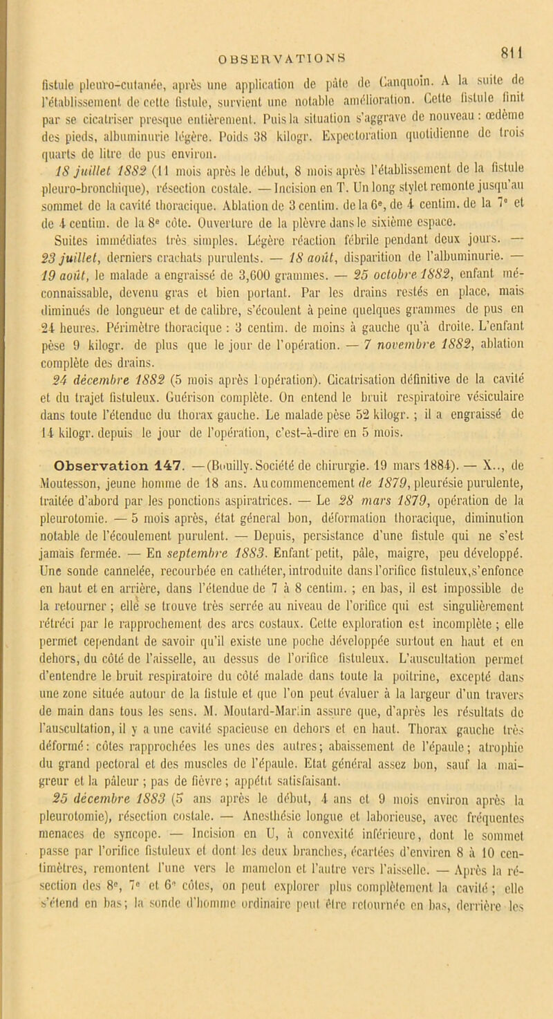 OBSERVATIONS fistule pleuvo-culanée, après une application de pâte de Canquoin. A la suite de rétablissement de cotte fistule, survient une notable amélioration. Celte fistule finit par se cicatriser presque entièrement. Puis la situation s’aggrave de nouveau : œdèmo des pieds, albuminurie légère. Poids 38 kilogr. Expectoration quotidienne de trois quarts de litre de pus environ. IS juillet 1SS2 (11 mois après le début, 8 mois après l’établissement de la fistule pleuro-broncbique), résection costale. —Incision en T. Un long stylet remonte jusqu’au sommet do la cavité thoracique. Ablation de 3centim. de la 6®, de 4 cenlim.de la 7 et de -4 centim. de la 8® côte. Ouverture de la plèvre dans le sixième espace. Suites immédiates très simples. Légère réaction fébrile pendant deux jours. — 23 juillet, derniers crachats purulents. — IS août, disparition de l’albuminurie. — 19 août, le malade a engraissé de 3,600 grammes. — 25 octobre 1832, enfant mé- connaissable, devenu gras et bien portant. Par les drains restés en place, mais diminués de longueur et de calibre, s’écoulent à peine quelques grammes de pus en 24 heures. Périmètre thoracique ; 3 centim. de moins à gauche qu’à droite. L’enfant pèse 9 kilogr. de plus que le jour de l’opération. — 7 novembre 1882, ablation complète des drains. 24 décembre 1882 (5 mois après 1 opération). Cicatrisation définitive de la cavité et du trajet fistuleux. Guérison complète. On entend le bruit respiratoire vésiculaire dans toute l’étendue du thorax gauche. Le malade pèse 52 kilogr. ; il a engraissé de 14 kilogr. depuis le jour de l’opération, c’est-à-dire en 5 mois. Observation 147. —(Bouilly. Société de chirurgie. 19 mars'1884).— X.., de Moutesson, jeune homme de 18 ans. Au commencement de iS79, pleurésie purulente, traitée d’abord par les ponctions aspiratrices. — Le 28 mars 1879, opération de la pleurotomie. — 5 mois après, état général bon, déformation thoracique, diminution notable de l’écoulement purulent. — Depuis, persistance d’une fistule qui ne s’est jamais fermée. — En septembre 1883. Enfant'petit, pâle, maigre, peu développé. Une sonde cannelée, recourbée en cathéter, introduite dans l’orifice fistuleux,s’enfonce en haut et en arrière, dans l’étendue de 7 à 8 centim. ; en bas, il est impossible de la retourner ; elle se trouve très serrée au niveau de l’orifice qui est singulièrement rétréci par le rapprochement des arcs costaux. Cette exploration est incomplète ; elle [lermel cependant de savoir qu’il existe une poche développée surtout en haut et en dehors, du côté de faisselle, au dessus de l’orifice fistuleux. L’auscultation permet d’entendre le bruit respiratoire du côté malade dans toute la poitrine, excepté dans une zone située autour de la fistule et que l’on peut évaluer à la largeur d’un travers de main dans tous les sens. M. Moutard-Marlin assure que, d’après les résultats de l’auscullalion, il y a une cavité spacieuse en dehors et en haut. Thorax gauche très déformé: côtes rapprochées les unes des autres; abaissement de l’épaule; atrophie du grand pectoral et des muscles de l’épaule. Etat général assez bon, sauf la mai- greur et la pâleur ; pas de fièvre ; appétit satisfaisant. 25 décembre 1883 (5 ans apres le début, 4 ans cl 9 mois environ après la pleurotomie), résection costale. — Anesthésie longue et laborieuse, avec fréquentes menaces de syncope. — Incision en U, à convexité inférieure, dont le sommet passe par l’orifice fistuleux et dont les deux branches, écartées d’environ 8 à 10 cen- timètres, remontent l’une vers le mamelon et l’autre vers l’aisselle. — Après la ré- section (les 8®, 7® et 6® côtes, on peut explorer plus complètement la cavité ; elle s’étend en bas; la sonde d’homme ordinaire peut iMrc rclournéc en bas, derrière les