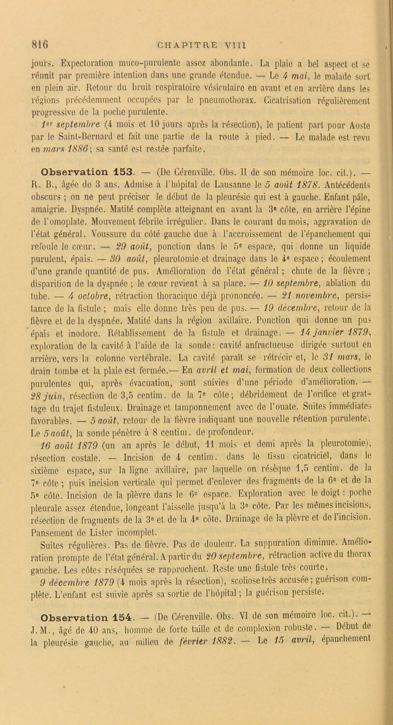 joui's. Expectoration muco-purulente assez abondante. La plaie a bel aspect et se rdimit par première intention dans une grande étendue. — Le 4 mai, le malade sort en plein air. Retour du bruit respiratoire vésiculaire en avant et en arrière dans les régions précédemment occupées par le pneumothorax. Cicatrisation régulièrement progressive de la poche purulente. septembre (4- mois et 10 jours après la résection), le patient part pour Aoste par te Saint-Bernard et fait une partie de la route à pied. — Le malade est revu en mars 1886-, sa santé est restée parfaite. Observation 153. — (De Cérenville. Obs. II de son mémoire loc. cit.). — B. B., âgée de 3 ans. Admise à l’iièpital de Lausanne le 5 août 1878. Antécédents obscurs ; on ne peut préciser le début de la pleurésie qui est à gauche. Enfant pâle, amaigrie. Dyspnée. Matité complète atteignant en avant la 3» côte, en arrière l’épine de l'omoplate. Mouvement fébrile irrégulier. Dans le courant du mois, aggravation de l’éUit général. Voussure du côté gauche due à l’accroissement de l’épancbcmcnt qui refoule le cœur. — S9 août, ponction dans le 5» espace, qui donne un liquide purulent, épais. — 30 août, pleurotomie et drainage dans le 4« espace ; écoulement d’une grande quantité de pus. Amélioration do l’état général ; chute de la fièvre ; disparition de la dyspnée ; le cœur revient à sa place. — 10 septembre, ablation du tube. — 4 octobre, rétraction thoracique déjà prononcée. — 21 novembre, persis- tance de la fistule ; mais elle donne très peu de pus. — 19 décembre, retour de la fièvre et de la dyspnée. Matité dans la région axillaire. Ponction qui donne un pus épais et inodore. Rétablissement de la fistule et drainage. — 14 Janvier 1879, exploration de la cavité à l’aide de la sonde: cavité anfractueuse dirigée surtout en arrière, vers la colonne vertébrale. La cavité paraît se rétrécir et, le 31 mars, le drain tombe et la plaie est fermée.— En avril el mai, formation de deux collections purulentes qui, après évacuation, sont suivies d’une période d’amélioration. — 28 juin, résection de 3,5 centim. de la 7» côte; débridement de l’orifice et grat- tage du trajet fistuleux. Drainage et tamponnement avec de l’ouate. Suites immédiates favorables. — 5 août, retour de la fièvre indiquant une nouvelle rétention purulente. Le 5août, la sonde pénètre à 8 centim. de profondeur. 16 août 1879 (un an après le début, 11 mois et demi après la pleurotomie), résection costale. — Incision de 4 centim. dans le tissu cicatriciel, dans le sixième espace, sur la ligne axillaire, par laquelle on résèque 1,5 centim. de la 7“ côte ; puis incision verticale qui permet d’enlever des fragments de la 6 et de la 5' côte. Incision de la plèvre dans le 6“ espace. Exploration avec le doigt : poche pleurale assez étendue, longeant l’aisselle jusqu’à la 3® côte. Par les mômes incisions, résection de fragments de la 3® et de la 4® côte. Drainage de la plèvre et de 1 incision. Pansement de Lister incomplet. Suites régulières. Pas de fièvre. Pas de douleur. La suppuration diminue. Amélio- ration prompte de l’état général. A partir du ÿO septembre, rétraction active du thorax gauche. Les côtes réséquées se rapiirocbent. Reste une fistule très courte. 9 décembre 1879 (4 mois après la résection), scoliose très accusée ; guérison com- plète. L’enfant est suivie après sa sortie de l’bôpital ; la guérison persiste. Observation 154. — (De Cérenville. Obs. VI de son mémoire loc. cit.). — J.M., âgé de 40 ans, homme de forte taille et de complexion robuste. — Début de la pleurésie gauche, au milieu de février 1882. — Le 15 avril, épanchement