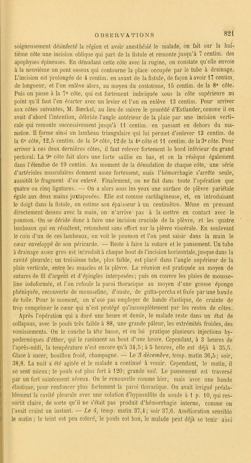 soigneusement ddsinfectd la rdgion et avoir anesthdsid le malade, on fait sur la liui- tième côte une incision oblique qui part de la fistule et remonte jusqu’à 7 centim. des apophyses dpineuses. En ddnudant cette côte avec la rugine, on constate qu’elle envoie à la neuvième un pont osseux qui contourne la place occupde par le tube à drainage. L’incision est prolongde de A centim. en avant de la fistule, de façon à avoir 17 centim. de longueur, et l’on enlève alors, au moyen du costotome, 15 centim. de la 8® côte. Puis on passe à la 7® côte, qui est fortement imbriquée sous la côte supérieure au point qu'il faut l’en drarlcr avec un levier et l’on en enlève 13 centim. Pour arriver aux côtes suivantes, M. Bœckel, au lieu de suivre le procédé d’Estlander, comme il en avait d’abord l’intention, débride l’angle antérieur de la plaie par une incision verti- cale qui remonte successivement jusqu’à 11 centim. en passant en dehors du ma- melon. 11 forme ainsi un lambeau triangulaire qui lui permet d’enlever 13 centim. de la 6® côte, 12,5 centim. de la 5® côte, 12 de la 4® côte et 11 centim. de la 3® côte. Pour arriver à ces deux dernières côtes, il faut relever fortement le bord inférieur du grand pectoral. La 9® côte fait alors une forte saillie en bas, et on la résèque également dans l’étendue de 19 centim. Au moment de la dénudation de chaque côte, une série d’artérioles musculaires donnent assez fortement, mais l’hémorrhagie s’arrête seule, aussitôt le fragment d’os enlevé. Finalement, on ne fait dans toute l’opération que quatre ou cinq ligatures. — On a alors sous les yeux une surface de plèvre pariétale égale aux deux mains juxtaposées. Elle est comme cartilagineuse, et, en introduisant le doigt dans la fistule, on estime son épaisseur à un centimètre. Même en pressant directement dessus avec la main, on n’arrive' pas à la mettre en contact avec le poumon. On se décide donc à faire une incision cruciale de la plèvre, et les quatre lambeaux qui en résultent, retombent sans effort sur la plèvre viscérale. En soulevant le coin d’un de ces lambeaux, on voit le poumon et l’on peut saisir dans la main le cœur enveloppé de son péricarde. — Reste à faire la suture et le pansement. Un tube à drainage assez gros est inlroduit à chaque bout de l’incision horizontale, jusque dans la cavité pleurale; un troisième tube, plus faible, est placé dans l’angle supérieur de la plaie verticale, entre les muscles et la plèvre. La réunion est pratiquée au moyen de sutures de fil d’argent et d’épingles interposées; puis on couvre les plaies de mousse- line iodoformée, et l’on refoule la paroi thoracique au moyen d’une grosse éponge pbéniquée, recouverte de mousseline, d’ouate, de gutta-percha et fixée par une bande de toile. Pour le moment, on n’ose pas employer de bande élastique, de crainte de trop comprimer le cœur qui n’est protégé qu’incomplètement par les restes de côtes. Après l’opération qui a duré une heure et demie, le malade reste dans un état de collapsus, avec le pouls très faible à 88, une grande pâleur, les extrémités froides, des vomissements. On le couche la têle basse, et on lui pratique plusieurs injections hy- podermiques d’éther, qui le raniment au bout d’une heure. Cependant, à 3 heures de l’après-midi, la température n’est encore qu’à 34,5; à 5 heures, elle est déjà à 35,5. Glace à sucer, bouillon froid, champagne. — Le 5 décembre, temp. matin 36,5; soir, 38,8. La nuit a été agitée et le malade a continué à vomir. Cependant, le matin, il se sent mieux; le pouls est plus fort à 120; grande soif. Le pansement est traversé par un fort suintement séreux. On le renouvelle comme hier, mais avec une bande élastique, pour renfoncer plus fortement la paroi thoracique. On avait irrigué préala- blement la cavité pleurale avec une solution d’hyimsidfitc de soude à 1 p. 10, qui res- sortit claire, de sorte qu’il ne s’était pas produit d’hémorrhagie interne, comme on l’avait craint un instant. — Le 4, temp. matin 37,4; soir 37,6. Amélioration sensible le matin ; le teint est peu coloré, le pouls est bon, le malade peut déjà se tenir assi