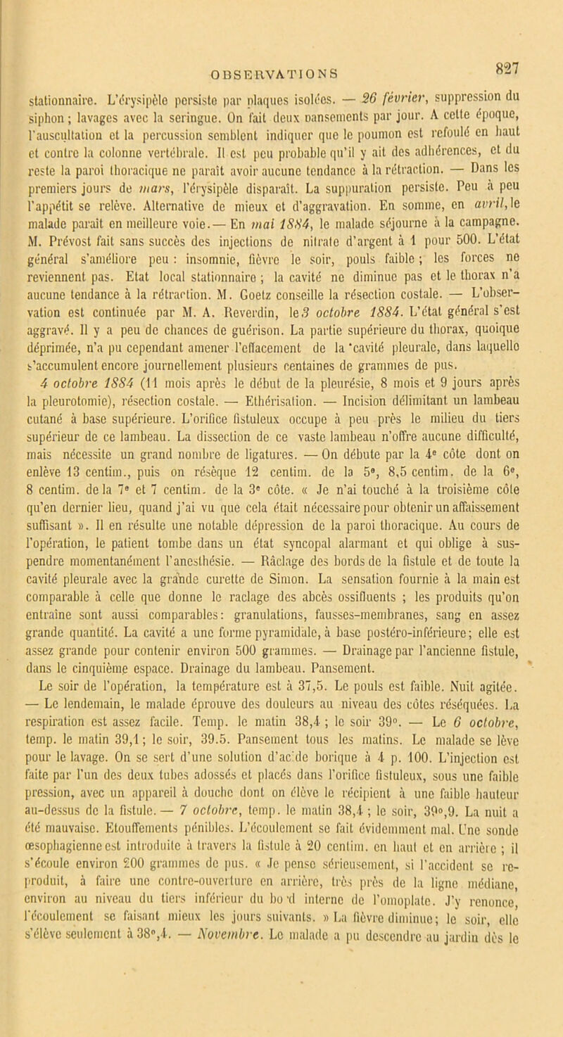 OBSERVATIONS stationnaire. L’c'rysipèlo persiste par plaques isolées. — 26 février, suppression du siphon ; lavages avec la seringue. On l'ait deux nansenients par jour. A cette époque, l’auscullalion et la percussion semblent indiquer que le poumon est refoulé en haut et contre la colonne vertébrale. Il est peu probable qu’il y ait des adhérences, et du reste la paroi thoracique ne paraît avoir aucune tendance à la rétraction. — Dans les premiers Jours do mars, l’érysipèle disparaît. La suppuration persiste. Peu a peu l’appétit se relève. Alternative de mieux et d’aggravation. En somme, en avril,\e malade paraît en meilleure voie.— En /nal ISSà, le malade séjourne à la campagne. M. Prévost fait sans succès des injections de nilralo d’argent à 1 pour 500. L’état général s’améliore peu ; insomnie, fièvre le soir, pouls faible ; les forces ne reviennent pas. Etat local stationnaire ; la cavité ne diminue pas et le thorax n’a aucune tendance à la rétraction. M. Goetz conseille la résection costale. — L’obser- vation est continuée par M. A. Heverdin, le .5 octobre 1S8A. L’état général s’est aggravé. 11 y a peu de chances de guérison. La partie supérieure du thorax, quoique déprimée, n’a pu cependant amener l’efiacement de la‘cavité pleurale, dans laquelle s’accumulent encore journellement plusieurs centaines de grammes de pus. 4 octobre 1SS4 (Il mois après le début de la pleurésie, 8 mois et 9 jours après la pleurotomie), résection costale. — Elhérisalion. — Incision délimitant un lambeau cutané à base supérieure. L’orifice fistuleux occupe à peu près le milieu du tiers supérieur de ce lambeau. La dissection de ce vaste lambeau n’offre aucune difficulté, mais nécessite un grand nombre de ligatures. — On débute par la 4 côte dont on enlève 13 centim., puis on résèque 12 centim. de la 5®, 8,5 centim. de la 6®, 8 centim. delà 7® et 7 centim. de la 3® côte. « Je n’ai touché à la troisième côle qu’en dernier lieu, quand j’ai vu que cela était nécessaire pour obtenir un affaissement suffisant ». Il en résulte une notable dépression do la paroi thoracique. Au cours de l’opération, le patient tombe dans un état syncopal alarmant et qui oblige à sus- pendre momentanément l’anesthésie. — Ràclage des bords de la fistule et de toute la cavité pleurale avec la gra’nde curette de Simon. La sensation fournie à la main est comparable à celle que donne le raclage des abcès ossifluents ; les produits qu’on entraîne sont aussi comparables: granulations, fausses-membranes, sang en assez grande quantité. La cavité a une forme pyramidale, à base postéro-inférieure; elle est assez grande pour contenir environ 500 grammes. — Drainage par l’ancienne fistule, dans le cinquième espace. Drainage du lambeau. Pansement. Le soir de l’opération, la température est à 37,5. Le pouls est faible. Nuit agitée. — Le lendemain, le malade éprouve des douleurs au niveau des côtes réséquées. La respiration est assez facile. Temp. le matin 38,4 ; le soir 39®. — Le 6 octobre, temp. le matin 39,1 ; le soir, 39.5. Pansement tous les matins. Le malade se lève pour le lavage. On se sert d’une solution d’acide borique à 4 p. 100. L’injection est faite par l’un des deux tubes adossés et placés dans l’orifice fistuleux, sous une faible pression, avec un appareil à douche dont on élève le récipient à une faible hauteur au-dessus de la fistule.— 7 octobre, temp. le matin 38,4 ; le soir, 39®,9. La nuit a été mauvaise. Etouffements pénibles. L’écoulement se fait évidemment mal. One sonde œsophagienne est introduite à travers la fistule à 20 centim. en haut et en arrièie ; il s’écoule environ 200 grammes de jiiis. « Je pense sérieusement, si l'accident se re- produit, à faire une contre-ouverture en arrière, très près de la ligne médiane, environ au niveau du tiers inférieur du bo'd interne de l’omoplate. J’y renonce, l'écoulement se faisant mieux les jours suivants. » lai fièvre diminue; le soir, elle s’élève seulement à 38®,4. — Novembre. Le malade a |)u descendre au jardin des le