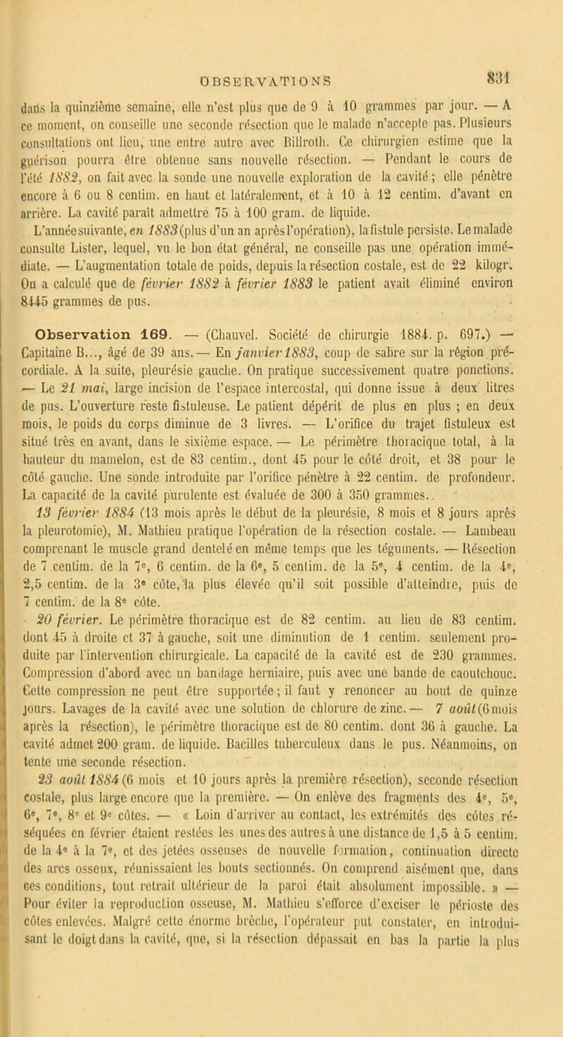 dans la quinzième semaine, elle n’est plus que de 9 à 10 grammes par jour. — A ce moment, on conseille une seconde résection que le malade n’accepte pas. Plusieurs consultations ont lieu, une entre autre avec liillrotli. Ce chirurgien estime que la guérison pourra être obtenue sans nouvelle résection. — Pendant le cours de l’été ISS2, on fait avec la sonde une nouvelle exploration de la cavité ; elle pénètre encore à 6 ou 8 centim. en haut et latéralenrcnt, et à 10 à 12 centim. d’avant en arrière. La cavité paraît admettre 75 à 100 gram. de liquide. L’année suivante, en 1555(plusd’unan après l’opération), lafistule persiste. Le malade consulte Lister, lequel, vu le bon état général, ne conseille pas une opération immé- diate. — L’augmentation totale de poids, depuis la résection costale, est de 22 kilogr. On a calculé que de février 1S82 à février 1883 le patient avait éliminé environ 8U5 grammes de pus. Observation 169. — (Chauvel. Société de chirurgie 1881. p. 697.) — Capitaine B..., âgé de 39 ans.— janvier 1883, coup de sabre sur la région pré- cordiale. A la suite, pleurésie gauche. On pratique successivement quatre ponctions. — Le 21 mai, large incision de l’espace intercostal, qui donne issue à deux litres de pus. L’ouverture reste fistuleuse. Le patient dépérit de plus en plus ; en deux mois, le poids du corps diminue de 3 livres. — L’orifice du trajet fistuleux est situé très en avant, dans le sixième espace. — Le périmètre thoracique total, à la hauteur du mamelon, est de 83 centim., dont 45 pour le côté droit, et 38 pour le côté gauche. Une sonde introduite par l’orifice pénètre à 22 centim. de profondeur. La capacité de la cavité purulente est évaluée de 300 à 350 grammes.. 13 fém-ier 1884 d3 mois après le début de la pleurésie, 8 mois et 8 jours après la pleurotomie), M. Mathieu pratique l'opération de la résection costale. — Lambeau comprenant le muscle grand dentelé en même temps que les téguments. — Résection de 7 centim. de la 7=, G centim. de la G®, 5 cenlim. de la 5®, 4 centim. de la i<^, 2,5 centim. de la 3« côte, 1a plus élevée qu’il soit possible d’atteindre, puis de 7 centim. de la 8® côte. 20 février. Le périmètre thoracique est de 82 centim. au lieu de 83 centim. dont 45 à droite et 37 à gauche, soit une diminution de 1 centim. seulement pro- duite par l'intervention chirurgicale. La capacité de la cavité est de 230 grammes. Compression d’abord avec un bandage herniaire, puis avec une bande de caoulcbouc. Celte compression ne peut être supportée ; il faut y renoncer au bout de quinze jours. Lavages de la cavité avec une solution de chlorure de zinc.— 7 aoiît(Gmois après la résection), le périmètre thoracique est de 80 centim. dont 36 à gauche. La cavité admet 200 gram. de liquide. Bacilles tuberculeux dans le pus. Néanmoins, on tente une seconde résection. 23 août 1884 mois et 10 jours après la première résection), seconde résection costale, plus large encore que la première. — On enlève des fragments des 4®, 5®, G®, 7®, 8® et 9® côtes. — « Loin d'arriver au contact, les extrémités des côtes ré- séquées en février étaient restées les unes des autres à une distance de 1,5 à 5 centim. de la 4® à la 7®, et des jetées osseuses de nouvelle formaiion, continuation directe des arcs osseux, réunissaient les bouts sectionnés. On comprend aisément que, dans N ces conditions, tout retrait ultérieur de la paroi était absolument impossible. » — ifl Pour éviter la reproduclion osseuse, M. Mathieu s’efforce d’exciser le périoste des te côtes enlevées. Malgré celte énorme brèche, l'opérateur put constater, en inlrodui- é sant le doigt dans la cavité, que, si la résection dépassait en bas la partie la plus